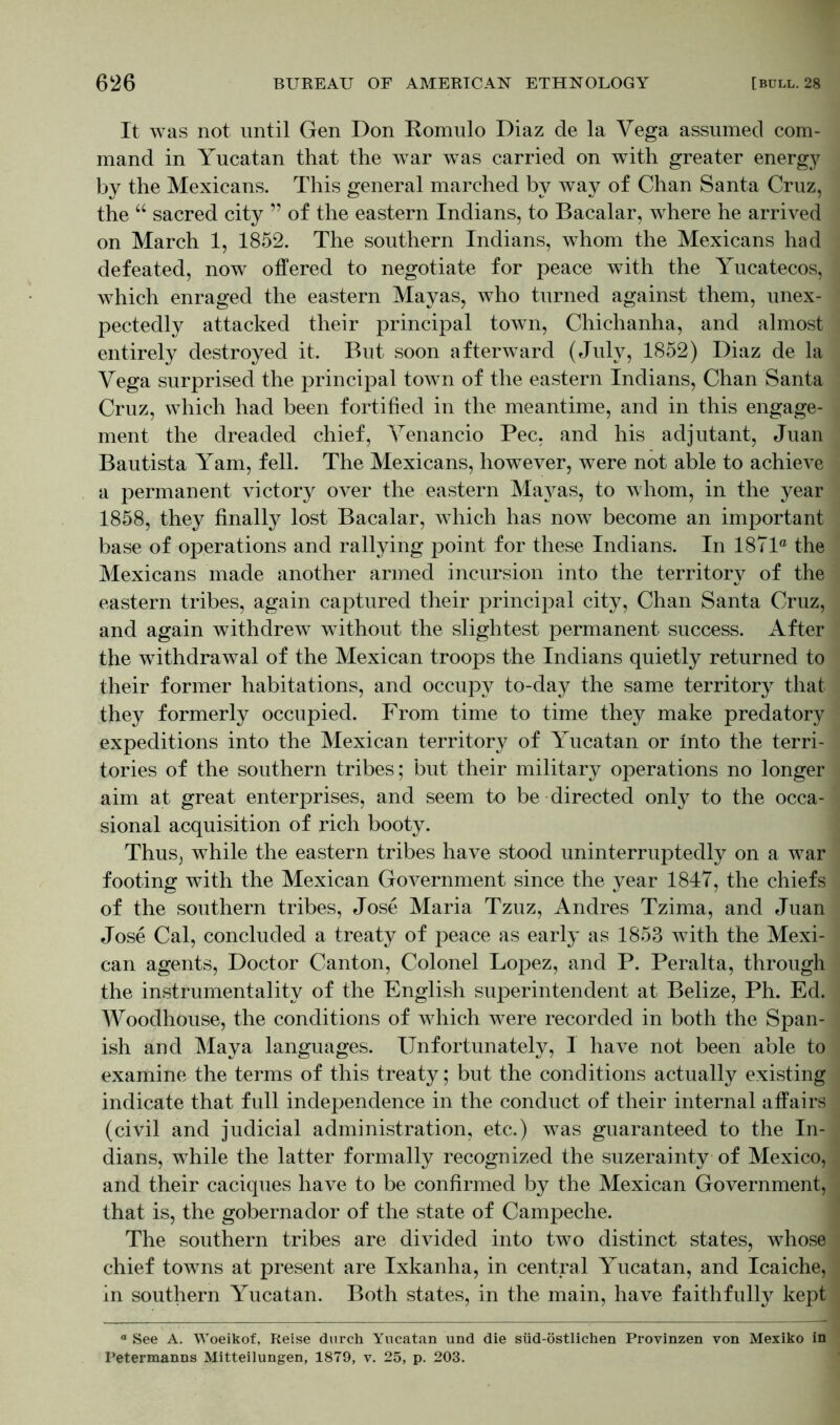 It was not until Gen Don Romulo Diaz de la Yega assumed com- mand in Yucatan that the war was carried on with greater energy by the Mexicans. This general marched by way of Chan Santa Cruz, the “ sacred city ” of the eastern Indians, to Bacalar, where he arrived on March 1, 1852. The southern Indians, whom the Mexicans had defeated, now offered to negotiate for peace with the Yucatecos, which enraged the eastern Mayas, who turned against them, unex- pectedly attacked their principal town, Chichanha, and almost entirely destroyed it. But soon afterward (July, 1852) Diaz de la Yega surprised the principal town of the eastern Indians, Chan Santa Cruz, which had been fortified in the meantime, and in this engage- ment the dreaded chief, Yenancio Pec, and his adjutant, Juan Bautista Yam, fell. The Mexicans, however, were not able to achieve a permanent victory over the eastern Mayas, to whom, in the year 1858, they finally lost Bacalar, which has now become an important base of operations and rallying point for these Indians. In 1871° the Mexicans made another armed incursion into the territory of the eastern tribes, again captured their principal city, Chan Santa Cruz, and again withdrew without the slightest permanent success. After the withdrawal of the Mexican troops the Indians quietly returned to their former habitations, and occupy to-day the same territory that they formerly occupied. From time to time they make predatory expeditions into the Mexican territory of Yucatan or Into the terri- tories of the southern tribes; but their military operations no longer aim at great enterprises, and seem to be directed only to the occa- sional acquisition of rich booty. Thus, while the eastern tribes have stood uninterruptedly on a war footing with the Mexican Government since the year 1847, the chiefs of the southern tribes, Jose Maria Tzuz, Andres Tzima, and Juan Jose Cal, concluded a treaty of peace as early as 1853 with the Mexi- can agents, Doctor Canton, Colonel Lopez, and P. Peralta, through the instrumentality of the English superintendent at Belize, Ph. Ed. Woodhouse, the conditions of which were recorded in both the Span- ish and Maya languages. Unfortunately, 1 have not been able to examine the terms of this treaty; but the conditions actually existing indicate that full independence in the conduct of their internal affairs (civil and judicial administration, etc.) was guaranteed to the In- dians, while the latter formally recognized the suzerainty of Mexico, and their caciques have to be confirmed by the Mexican Government, that is, the gobernador of the state of Campeche. The southern tribes are divided into two distinct states, whose chief towns at present are Ixkanha, in central Yucatan, and Icaiche, in southern Yucatan. Both states, in the main, have faithfully kept ° See A. Woeikof, Reise durch Yucatan und die süd-östlichen Provinzen von Mexiko in Petermanns Mitteilungen, 1879, v. 25, p. 203.