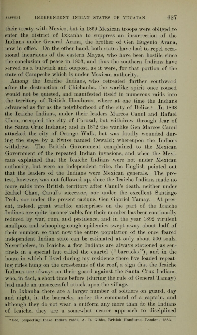 their treaty with Mexico, but in 1869 Mexican troops were obliged to enter the district of Ixkanha to suppress an insurrection of the Indians under General Arana, the brother of Gen Eugenio Arana, now in office. On the other hand, both states have had to repel occa- sional incursions of the eastern Mayas, who have been hostile since the conclusion of peace in 1853, and thus the southern Indians have served as a bulwark and outpost, as it were, for that portion of the state of Campeche which is under Mexican authority. Among the Icaiche Indians, who retreated farther southward after the destruction of Chichanha, the warlike spirit once roused would not be quieted, and manifested itself in numerous raids into the territory of British Honduras, where at one time the Indians advanced as far as the neighborhood of the city of Belize.® In 1868 the Icaiche Indians, under their leaders Marcos Canul and Rafael Chan, occupied the city of Corozal, but withdrew through fear of the Santa Cruz Indians; and in 1872 the warlike Gen Marcos Canul attacked the city of Orange Walk, but was fatally wounded dur- ing the siege by a Swiss named Oswald; whereupon the Indians withdrew. The British Government complained to the Mexican Government of the repeated Indian invasions, and when the Mexi- cans explained that the Icaiche Indians were not under Mexican authority, but were an independent tribe, the English pointed out that the leaders of the Indians were Mexican generals. The pro- test, however, was not followed up, since the Icaiche Indians made no more raids into British territory after Canul’s death, neither under Rafael Chan, Canul’s successor, nor under the excellent Santiago Pech, nor under the present cacique, Gen Gabriel Tamay. At pres- ent, indeed, great warlike enterprises on the part of the Icaiche Indians are quite inconceivable, for their number has been continually reduced by war, rum, and pestilence, and in the year 1892 virulent smallpox and whooping-cough epidemics swept away about half of their number, so that now the entire population of the once feared independent Indian state can be estimated at only about 500 souls. Nevertheless, in Icaiche, a few Indians are always stationed as sen- tinels in a special hut called the cuartel (“barracks”), and in the house in which I lived during my residence there five loaded repeat- ing rifles hung on the crossbeams of the roof, a sign that the Icaiche Indians are always on their guard against the Santa Cruz Indians, who, in fact, a short time before (during the rule of General Tamay) had made an unsuccessful attack upon the village. In Ixkanha there are a larger number of soldiers on guard, day and night, in the barracks, under the command of a captain, and although they do not wear a uniform any more than do the Indians of Icaiche, they are a somewhat nearer approach to disciplined ° See, respecting these Indian raids, A. R. Gibbs, British Honduras, London, 1883.