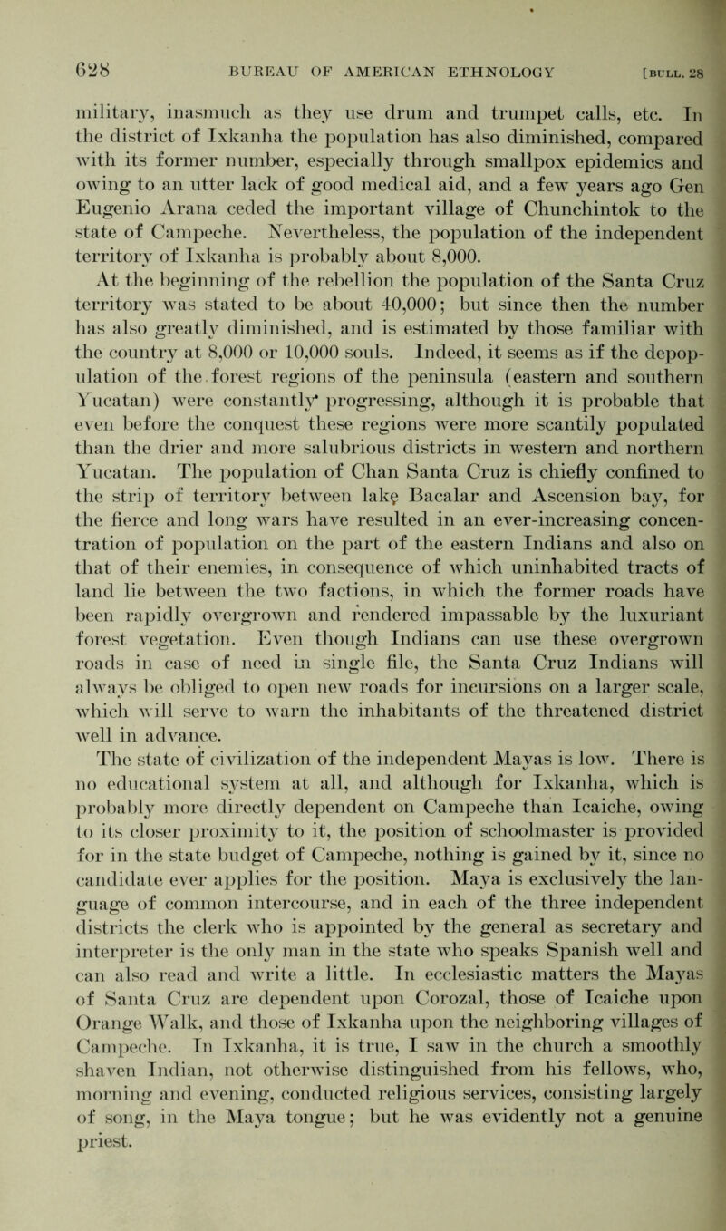 military, inasmuch as they use drum and trumpet calls, etc. In the district of Ixkanha the population has also diminished, compared with its former number, especially through smallpox epidemics and owing to an utter lack of good medical aid, and a few years ago Gen Eugenio Arana ceded the important village of Chunchintok to the state of Campeche. Nevertheless, the population of the independent territory of Ixkanha is probably about 8,000. At the beginning of the rebellion the population of the Santa Cruz territory was stated to be about 40,000; but since then the number has also greatly diminished, and is estimated by those familiar with the country at 8,000 or 10,000 souls. Indeed, it seems as if the depop- ulation of the. forest regions of the peninsula (eastern and southern Yucatan) were constantly* progressing, although it is probable that even before the conquest these regions were more scantily populated than the drier and more salubrious districts in western and northern Yucatan. The population of Chan Santa Cruz is chiefly confined to the strip of territory between lak$ Bacalar and Ascension bay, for the fierce and long wars have resulted in an ever-increasing concen- tration of population on the part of the eastern Indians and also on that of their enemies, in consequence of which uninhabited tracts of land lie between the two factions, in which the former roads have been rapidly overgrown and rendered impassable by the luxuriant forest vegetation. Even though Indians can use these overgrown roads in case of need in single file, the Santa Cruz Indians will always be obliged to open new roads for incursions on a larger scale, which will serve to warn the inhabitants of the threatened district well in advance. The state of civilization of the independent Mayas is low. There is no educational system at all, and although for Ixkanha, which is probably more directly dependent on Campeche than Icaiche, owing to its closer proximity to it, the position of schoolmaster is provided for in the state budget of Campeche, nothing is gained by it, since no candidate ever applies for the position. Maya is exclusively the lan- guage of common intercourse, and in each of the three independent districts the clerk who is appointed by the general as secretary and interpreter is the only man in the state who speaks Spanish well and can also read and write a little. In ecclesiastic matters the Mayas of Santa Cruz are dependent upon Corozal, those of Icaiche upon Orange Walk, and those of Ixkanha upon the neighboring villages of Campeche. In Ixkanha, it is true, I saw in the church a smoothly shaven Indian, not otherwise distinguished from his fellows, who, morning and evening, conducted religious services, consisting largely of song, in the Maya tongue; but he was evidently not a genuine priest.