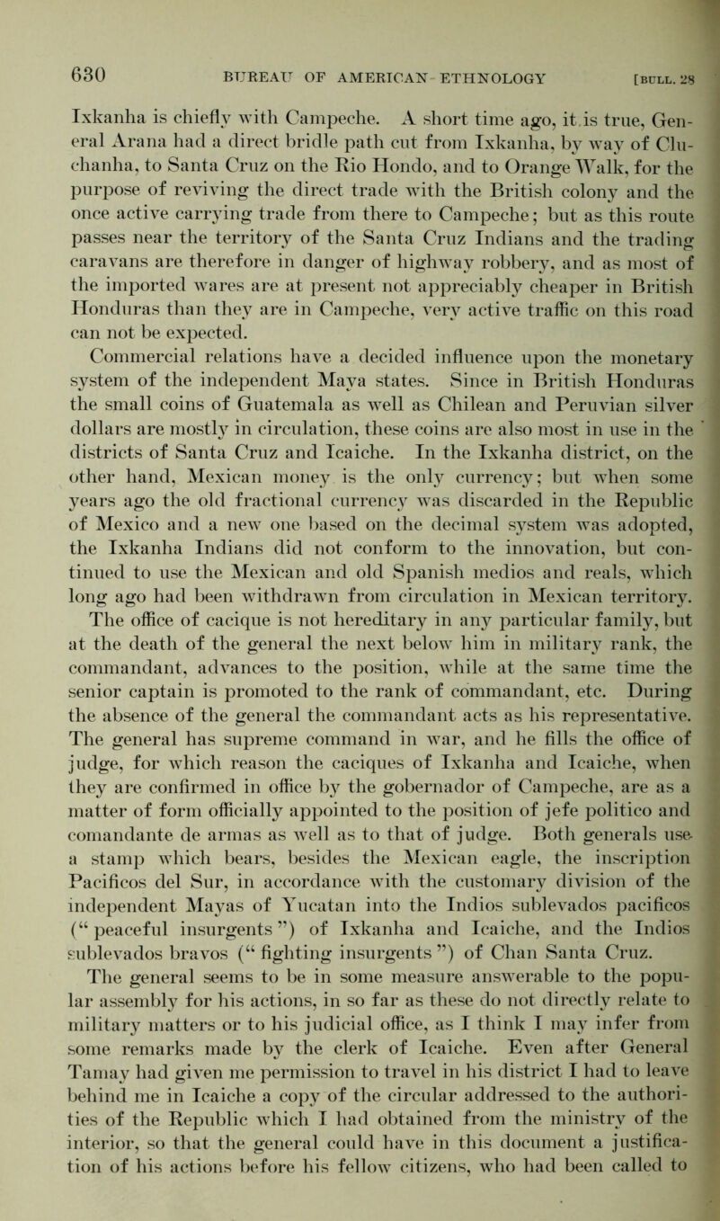 Ixkanha is chiefly with Campeche. A short time ago, it.is true, Gen- eral Arana had a direct bridle path cut from Ixkanha, by way of Clu- chanha, to Santa Cruz on the Rio Hondo, and to Orange Walk, for the purpose of reviving the direct trade with the British colony and the once active carrying trade from there to Campeche; but as this route passes near the territory of the Santa Cruz Indians and the trading caravans are therefore in danger of highway robbery, and as most of the imported wares are at present not appreciably cheaper in British Honduras than they are in Campeche, very active traffic on this road can not be expected. Commercial relations have a decided influence upon the monetary system of the independent Maya states. Since in British Honduras the small coins of Guatemala as well as Chilean and Peruvian silver dollars are mostly in circulation, these coins are also most in use in the districts of Santa Cruz and Icaiche. In the Ixkanha district, on the other hand, Mexican money is the only currency; but when some years ago the old fractional currency was discarded in the Republic of Mexico and a new one based on the decimal system was adopted, the Ixkanha Indians did not conform to the innovation, but con- tinued to use the Mexican and old Spanish medios and reals, which long ago had been withdrawn from circulation in Mexican territory. The office of cacique is not hereditary in any particular family, but at the death of the general the next below him in military rank, the commandant, advances to the position, while at the same time the senior captain is promoted to the rank of commandant, etc. During the absence of the general the commandant acts as his representative. The general has supreme command in war, and he fills the office of judge, for which reason the caciques of Ixkanha and Icaiche, when they are confirmed in office by the gobernador of Campeche, are as a matter of form officially appointed to the position of jefe politico and comandante de armas as well as to that of judge. Both generals use- a stamp which bears, besides the Mexican eagle, the inscription Pacificos del Sur, in accordance with the customary division of the independent Mayas of Yucatan into the Indios sublevaclos pacificos (“peaceful insurgents”) of Ixkanha and Icaiche, and the Indios sublevados bravos (“ fighting insurgents ”) of Chan Santa Cruz. The general seems to be in some measure answerable to the popu- lar assembly for his actions, in so far as these do not directly relate to military matters or to his judicial office, as I think I may infer from some remarks made by the clerk of Icaiche. Even after General Tamay had given me permission to travel in his district I had to leave behind me in Icaiche a copy of the circular addressed to the authori- ties of the Republic which I had obtained from the ministry of the interior, so that the general could have in this document a justifica- tion of his actions before his fellow citizens, who had been called to