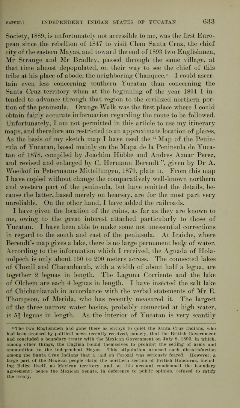 Society, 1889, is unfortunately not accessible to me, was the first Euro- pean since the rebellion of 1847 to visit Chan Santa Cruz, the chief city of the eastern Mayas, and toward the end of 1893 tAvo Englishmen, Mr Strange and Mr Bradley, passed through the same village, at that time almost depopulated, on their way to see the chief of tliis tribe at his place of abode, the neighboring Chanquec.® I could ascer- tain even less concerning southern Yucatan than concerning the Santa Cruz territory Avhen at the beginning of the year 1894 I in- tended to advance through that region to the chdlized northern por- tion of the peninsula. Orange Walk aaqs the first place where I could obtain fairly accurate information regarding the route to be followed. Unfortunately, 1 am not permitted in this article to use my itinerary maps, and therefore am restricted to an approximate location of places. As the basis of my sketch map I have used the “ Map of the Penin- sula of Yucatan, based mainly on the Mapa de la Peninsula de Yuca- tan of 1878, compiled by Joachim Hübbe and Andres Aznar Perez, and revised and enlarged by C. Hermann Berendt ”, gwen by Dr A. Woeikof in Petermanns Mitteilungen, 1879, plate ii. From this map I have copied without change the comparatively well-known northern and western part of the peninsula, but have omitted the details, be- cause the latter, based merely on hearsay, are for the most part very unreliable. On the other hand, I have added the railroads. I haAre given the location of the ruins, as far as they are known to me, OAving to the great interest attached particularly to those of Yucatan. I have been able to make some not unessential corrections in regard to the south and east of the peninsula. At Icaiche, Avhere Berendt’s map gives a lake, there is no large permanent bocty of Avater. According to the information Avhich I received, the Aguada of Hola- uolpech is only about 150 to 200 meters across. The connected lakes of Chonil and Chacanbacab, Avith a width of about half a legua, are together 2 leguas in length. The Laguna Corriente and the lake of Olchem are each 4 leguas in length. I have inserted the salt lake of Chichankanab in accordance with the verbal statements of Mr E. Thompson, of Merida, Avho has recently measured it. The largest of the three narroAV water basins, probably connected at high water, is of leguas in length. As the interior of Yucatan is very scantily ° The two Englishmen had gone there as envoys to quiet the Santa Cruz Indians, who had been aroused by political news recently received, namely, that the British Government had concluded a boundary treaty with the Mexican Government on July 8, 1893, in which, among other things, the English bound themselves to prohibit the selling of arms and ammunition to the independent Mayas. This stipulation aroused such dissatisfaction among the Santa Cruz Indians that a raid on Corozal was seriously feared. However, a large part of the Mexican people claim the northern section of British Honduras, includ- ing Belize itself, as Mexican territory, and on this account condemned the boundary agreement; hence the Mexican Senate, in deference to public opinion, refused to ratify the treaty.