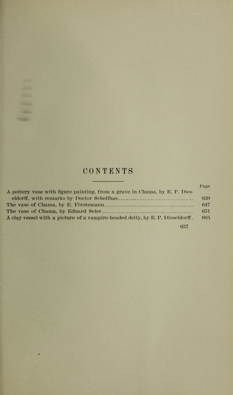 CONTENTS Page A pottery vase with figure painting, from a grave in Chama, by E. P. Dies- eldorff, with remarks by Doctor Schellhas 639 The vase of Chama, by E. Förstemann 647 The vase of Chama, by Eduard Seler 651 A clay vessel with a picture of a vampire-headed deity, by E. P. Dieseldorff_ 665