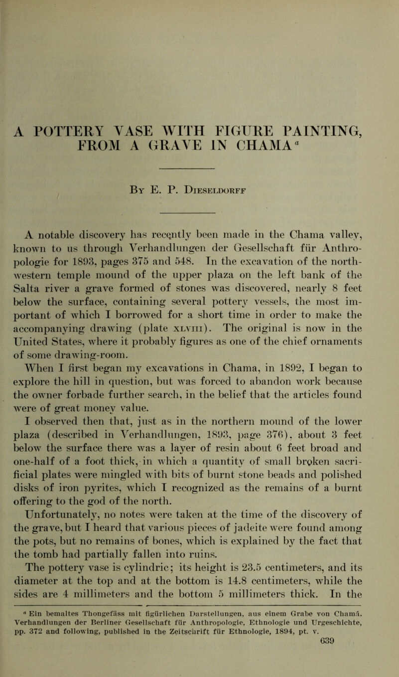 A POTTERY VASE WITH FIGURE PAINTING, FROM A GRAVE IN CHAMA “ By E. P. Dieseldorff A notable discovery has recently been made in the Chama valley, known to us through Verhandlungen der Gesellschaft für Anthro- pologie for 1893, pages 375 and 548. In the excavation of the north- western temple mound of the upper plaza on the left bank of the Salta river a grave formed of stones was discovered, nearly 8 feet below the surface, containing several pottery vessels, the most im- portant of which I borrowed for a short time in order to make the accompanying drawing (plate xlviii). The original is now in the United States, where it probably figures as one of the chief ornaments of some drawing-room. When I first began my excavations in Chama, in 1892, I began to explore the hill in question, but Avas forced to abandon work because the owner forbade further search, in the belief that the articles found Avere of great money value. I obserA7ed then that, just as in the northern mound of the lower plaza (described in Verhandlungen, 1893, page 376), about 3 feet below the surface there Avas a layer of resin about 6 feet broad and one-half of a foot thick, in which a quantity of small broken sacri- ficial plates were mingled Avith bits of burnt stone beads and polished disks of iron pyrites, which I recognized as the remains of a burnt offering to the god of the north. Unfortunately, no notes were taken at the time of the discovery of the grave, but I heard that A^arious pieces of jadeite were found among the pots, but no remains of bones, which is explained by the fact that the tomb had partially fallen into ruins. The pottery vase is cylindric; its height is 23.5 centimeters, and its diameter at the top and at the bottom is 14.8 centimeters, while the sides are 4 millimeters and the bottom 5 millimeters thick. In the a Ein bemaltes Thongefäss mit figürlichen Darstellungen, aus einem Grabe von Chama. Verhandlungen der Berliner Gesellschaft für Anthropologie, Ethnologie und Urgeschichte, pp. 372 and following, published in the Zeitschrift für Ethnologie, 1894, pt. v.