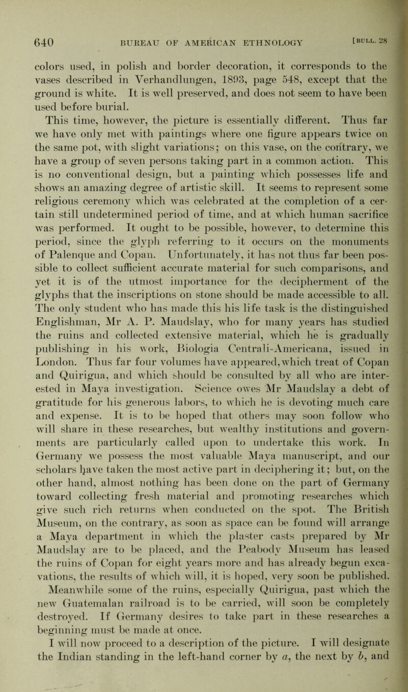colors used, in polish and border decoration, it corresponds to the vases described in Verhandlungen, 1893, page 548, except that the ground is white. It is well preserved, and does not seem to have been used before burial. This time, however, the picture is essentially different. Thus far we have only met with paintings where one figure appears twice on the same pot, with slight variations; on this vase, on the contrary, we have a group of seven persons taking part in a common action. This is no conventional design, but a painting which possesses life and shows an amazing degree of artistic skill. It seems to represent some religious ceremony which Avas celebrated at the completion of a cer- tain still undetermined period of time, and at which human sacrifice was performed. It ought to be possible, however, to determine this period, since the glyph referring to it occurs on the monuments of Palenque and Copan. Unfortunately, it has not thus far been pos- sible to collect sufficient accurate material for such comparisons, and yet it is of the utmost importance for the decipherment of the glyphs that the inscriptions on stone should be made accessible to all. The only student who has made this his life task is the distinguished Englishman, Mr A. P. Maudslay, who for many years has studied the ruins and collected extensAe material, which he is gradually publishing in his work, Biologia Centrali-Americana, issued in London. Thus far four volumes have appeared, which treat of Copan and Quirigua, and which should be consulted by all who are inter- ested in Maya investigation. Science owes Mr Maudslay a debt of gratitude for his generous labors, to Avhich he is devoting much care and expense. It is to be hoped that others may soon follow who will share in these researches, but wealthy institutions and govern- ments are particularly called upon to undertake this work. In Germany wTe possess the most valuable Maya manuscript, and our scholars Ijave taken the most active part in deciphering it; but, on the other hand, almost nothing has been done on the part of Germany toward collecting fresh material and promoting researches which give such rich returns vdien conducted on the spot. The British Museum, on the contrary, as soon as space can be found wTill arrange a Maya department in which the plaster casts prepared by Mr Maudslay are to be placed, and the Peabody Museum has leased the ruins of Copan for eight years more and has already begun exca- vations, the results of which will, it is hoped, very soon be published. Meanwffiile some of the ruins, especially Quirigua, past Avhich the new Guatemalan railroad is to be carried, will soon be completely destroyed. If Germany desires to take part in these researches a beginning must be made at once. I Avill now proceed to a description of the picture. I will designate the Indian standing in the left-hand corner by a, the next by b, and