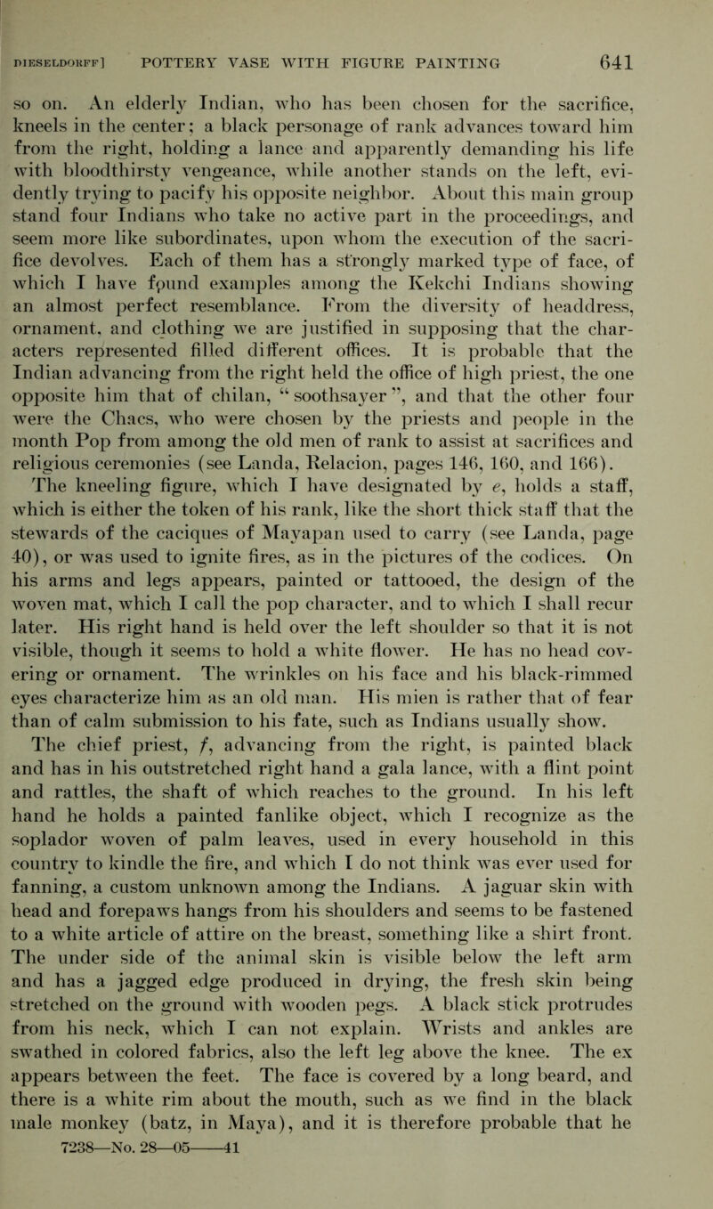so on. An elderty Indian, who has been chosen for the sacrifice, kneels in the center; a black personage of rank advances toward him from the right, holding a lance and apparently demanding his life with bloodthirsty vengeance, while another stands on the left, evi- dently trying to pacify his opposite neighbor. About this main group stand four Indians who take no active part in the proceedings, and seem more like subordinates, upon whom the execution of the sacri- fice devolves. Each of them has a strongly marked type of face, of which I have fpund examples among the Kekchi Indians showing an almost perfect resemblance. From the diversity of headdress, ornament, and clothing we are justified in supposing that the char- acters represented filled different offices. It is probable that the Indian advancing from the right held the office of high priest, the one opposite him that of chilan, “ soothsayer ”, and that the other four were the Chacs, who were chosen by the priests and people in the month Pop from among the old men of rank to assist at sacrifices and religious ceremonies (see Landa, Relacion, pages 146, 160, and 166). The kneeling figure, which I have designated by £, holds a staff, which is either the token of his rank, like the short thick staff that the stewards of the caciques of Mayapan used to carry (see Landa, page 40), or was used to ignite fires, as in the pictures of the codices. On his arms and legs appears, painted or tattooed, the design of the woven mat, which I call the pop character, and to which I shall recur later. His right hand is held over the left shoulder so that it is not visible, though it seems to hold a white flower. He has no head cov- ering or ornament. The wrinkles on his face and his black-rimmed eyes characterize him as an old man. His mien is rather that of fear than of calm submission to his fate, such as Indians usually show. The chief priest, /, advancing from the right, is painted black and has in his outstretched right hand a gala lance, with a flint point and rattles, the shaft of which reaches to the ground. In his left hand he holds a painted fanlike object, which I recognize as the soplador woven of palm leaves, used in every household in this country to kindle the fire, and which I do not think was ever used for fanning, a custom unknoAvn among the Indians. A jaguar skin with head and forepaws hangs from his shoulders and seems to be fastened to a white article of attire on the breast, something like a shirt front. The under side of the animal skin is visible below the left arm and has a jagged edge produced in drying, the fresh skin being stretched on the ground with wooden pegs. A black stick protrudes from his neck, which I can not explain. Wrists and ankles are swathed in colored fabrics, also the left leg above the knee. The ex appears between the feet. The face is covered by a long beard, and there is a white rim about the mouth, such as we find in the black male monkey (batz, in Maya), and it is therefore probable that he 7238—No. 28—05 41