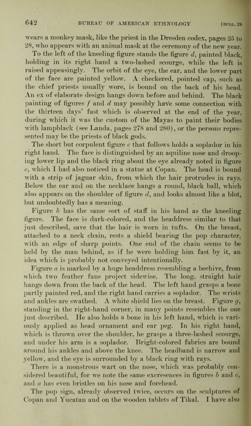 wears a monkey mask, like the priest in the Dresden codex, pages 25 to 28, who appears with an animal mask at the ceremony of the new year. To the left of the kneeling figure stands the figure cl, painted black, holding in its right hand a two-lashed scourge, while the left is raised appeasingly. The orbit of the eye, the ear, and the lower part of the face are painted yellow. A checkered, pointed cap, such as the chief priests usualty wore, is bound on the back of his head. An ex of elaborate design hangs down before and behind. The black painting of figures f and d may possibly have some connection with the thirteen days’ fast which is observed at the end of the year, during which it was the custom of the Mayas to paint their bodies with lampblack (see Landa, pages 278 and 280), or the persons repre- sented may be the priests of black gods. The short but corpulent figure c that follows holds a soplador in his right hand. The face is distinguished by an aquiline nose and droop- ing lower lip and the black ring about the eye already noted in figure 6, which I had also noticed in a statue at Copan. The head is bound with a strip of jaguar skin, from which the hair protrudes in rays. Below the ear and on the necklace hangs a round, black ball, which also appears on the shoulder of figure r/, and looks almost like a blot, but undoubtedly has a meaning. Figure b has the same sort of staff in his hand as the kneeling figure. The face is dark-colored, and the headdress similar to that just described, save that the hair is worn in tufts. On the breast, attached to a neck chain, rests a shield bearing the pop character, with an edge of sharp points. One end of the chain seems to be held by the man behind, as if he were holding him fast by it, an idea which is probably not conveyed intentionally. Figure a is marked by a huge headdress resembling a beehive, from which two feather fans project sidewise. The long, straight hair hangs down from the back of the head. The left hand grasps a bone partly painted red, and the right hand carries a soplador. The wrists and ankles are swathed. A white shield lies on the breast. Figure g, standing in the right-hand corner, in many points resembles the one just described. He also holds a bone in his left hand, which is vari- ously applied as head ornament and ear peg. In his right hand, which is thrown over the shoulder, he grasps a three-lashed scourge, and under his arm is a soplador. Bright-colored fabrics are bound around his ankles and above the knee. The headband is narrow and yellow, and the eye is surrounded by a black ring with rays. There is a monstrous wart on the nose, which was probably con- sidered beautiful, for we note the same excresences in figures b and e, and a has even bristles on his nose and forehead. The pop sign, already observed twice, occurs on the sculptures of Copan and Yucatan and on the wooden tablets of Tikal. I have also