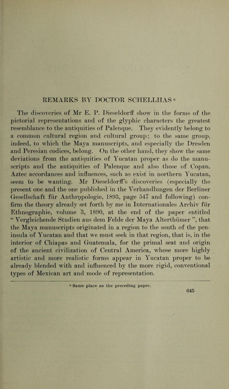REMARKS BY DOCTOR SCHELLHAS The discoveries of Mr E. P. Dieseldorff show in the forms of the pictorial representations and of the glyphic characters the greatest resemblance to the antiquities of Palenque. They evidently belong to a common cultural region and cultural group; to the same group, indeed, to which the Maya manuscripts, and especially7 the Dresden and Peresian codices, belong. On the other hand, they show the same deviations from the antiquities of Yucatan proper as do the manu- scripts and the antiquities of Palenque and also those of Copan. Aztec accordances and influences, such as exist in northern Yucatan, seem to be wanting. Mr Dieseldorff’s discoveries (especially the present one and the one published in the Verhandlungen der Berliner Gesellschaft für Anthropologie, 1893, page 547 and following) con- firm the theory already set forth by me in Internationales Archiv für Ethnographie, volume 3, 1890, at the end of the paper entitled “ Vergleichende Studien aus dem Felde der Maya Alterthiimer ”, that the Maya manuscripts originated in a region to the south of the pen- insula of Yucatan and that we must seek in that region, that is, in the interior of Chiapas and Guatemala, for the primal seat and origin of the ancient civilization of Central America, whose more highly artistic and more realistic forms appear in Yucatan proper to be already blended with and influenced by the more rigid, conventional types of Mexican art and mode of representation. “ Same place as the preceding paper
