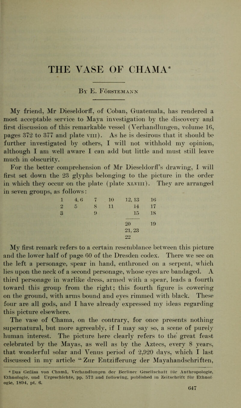 By E. Förstemann My friend, Mr Dieseldorff, of Coban, Guatemala, has rendered a most acceptable service to Maya investigation by the discovery an.d first discussion of this remarkable vessel (Verhandlungen, volume 16, pages 372 to 377 and plate viii). As he is desirous that it should be further investigated by others, I will not withhold my opinion, although I am well aware I can add but little and must still leave much in obscurity. For the better comprehension of Mr Dieseldorff’s drawing, I will first set down the 23 glyphs belonging to the picture in the order in which they occur on the plate (plate xlviii). They are arranged in seven groups, as follows: 1 4, 6 7 10 12, 13 16 2 5 S 11 14 17 3 9 15 IS 20 19 21. 23 22 My first remark refers to a certain resemblance between this picture and the lower half of page 60 of the Dresden codex. There we see on the left a personage, spear in hand, enthroned on a serpent, which lies upon the neck of a second personage, whose eyes are bandaged. A third personage in warlike dress, armed with a spear, leads a fourth toward this group from the right; this fourth figure is cowering on the ground, with arms bound and eyes rimmed with black. These four are all gods, and I have already expressed my ideas regarding this picture elsewhere. The vase of Chama, on the contrary, for once presents nothing supernatural, but more agreeably, if I may say so, a scene of purely human interest. The picture here clearly refers to the great feast celebrated by the Mayas, as well as by the Aztecs, every 8 years, that wonderful solar and Venus period of 2,920 days, which I last discussed in my article “ Zur Entzifferung der Mayahandschriften, a Das Oefäss von Chamä, Verhandlungen der Berliner Gesellschatt tür Anthropologie, Ethnologie, und Urgeschichte, pp. 573 and following, published in Zeitschrift für Ethnol ogi.e, 1894, pt. 6.