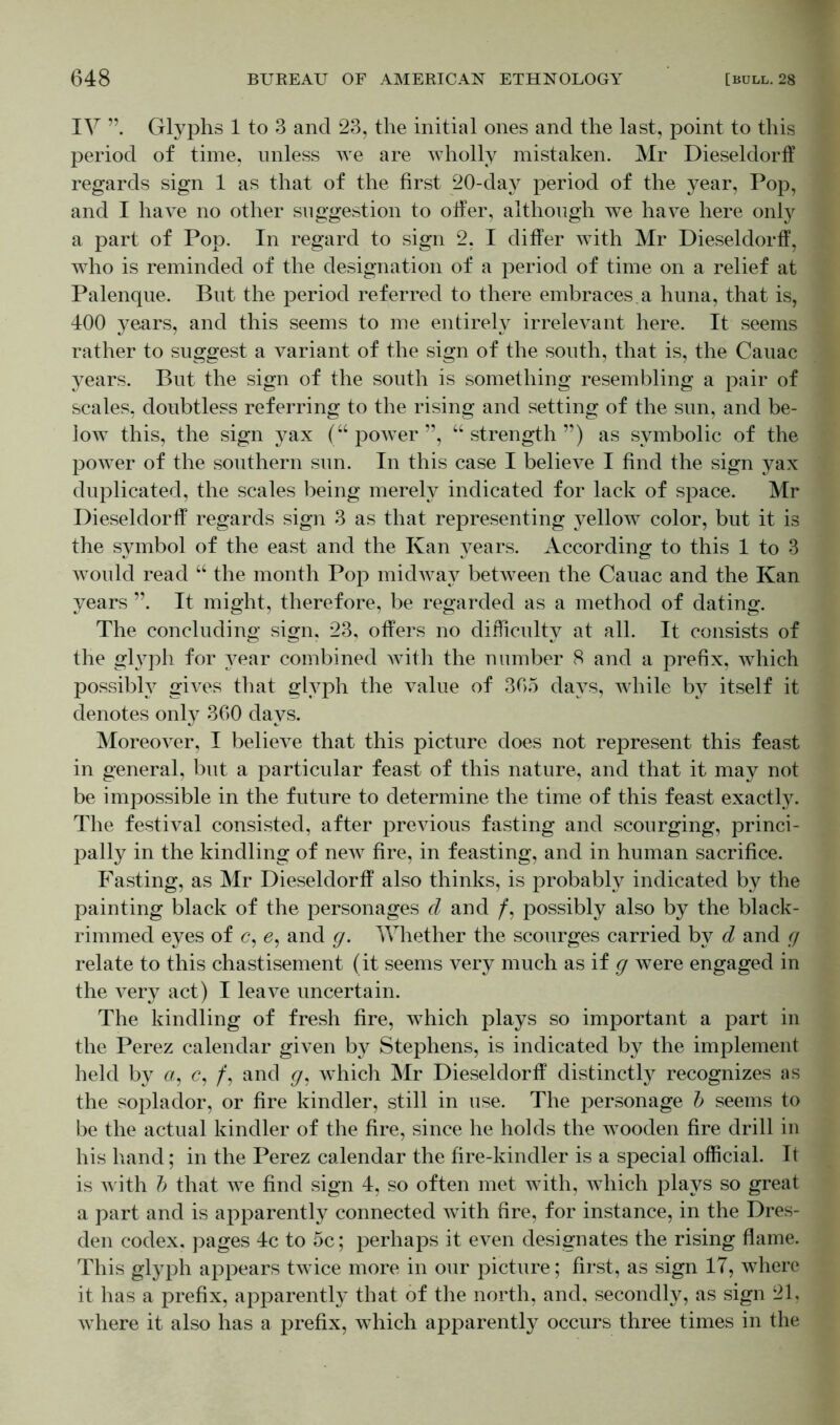 IV Glyphs 1 to 3 and 23, the initial ones and the last, point to this period of time, unless we are wholly mistaken. Mr Dieseldorff regards sign 1 as that of the first 20-day period of the year, Pop, and I have no other suggestion to offer, although we have here only a part of Pop. In regard to sign 2, I differ with Mr Dieseldorff, who is reminded of the designation of a period of time on a relief at Palenque. But the period referred to there embraces.a huna, that is, 400 years, and this seems to me entirely irrelevant here. It seems rather to suggest a variant of the sign of the south, that is, the Cauac years. But the sign of the south is something resembling a pair of scales, doubtless referring to the rising and setting of the sun, and be- low this, the sign yax (“ power ”, “ strength ”) as symbolic of the power of the southern sun. In this case I believe I find the sign yax duplicated, the scales being merely indicated for lack of space. Mr Dieseldorff regards sign 3 as that representing yellow color, but it is the symbol of the east and the Kan years. According to this 1 to 3 would read “ the month Pop midway between the Cauac and the Kan years It might, therefore, be regarded as a method of dating. The concluding sign. 23, offers no difficulty at all. It consists of the glyph for year combined with the number 8 and a prefix, which possibly gives that glyph the value of 365 days, while by itself it denotes only 360 days. Moreover, I believe that this picture does not represent this feast in general, but a particular feast of this nature, and that it may not be impossible in the future to determine the time of this feast exactly. The festival consisted, after previous fasting and scourging, princi- pally in the kindling of new fire, in feasting, and in human sacrifice. Fasting, as Mr Dieseldorff also thinks, is probably indicated by the painting black of the personages cl and /, possibly also by the black- rimmed eyes of c, e, and g. Whether the scourges carried by d and g relate to this chastisement (it seems very much as if g were engaged in the very act) I leave uncertain. The kindling of fresh fire, which plays so important a part in the Perez calendar given by Stephens, is indicated by the implement held by a, <?, /, and g, which Mr Dieseldorff distinctly recognizes as the soplador, or fire kindler, still in use. The personage b seems to be the actual kindler of the fire, since he holds the Avooden fire drill in his hand; in the Perez calendar the fire-kindler is a special official. It is Avith b that Ave find sign 4, so often met with, Avhich plays so great a part and is apparently connected with fire, for instance, in the Dres- den codex, pages 4c to 5c; perhaps it even designates the rising flame. This glyph appears tAvice more in our picture; first, as sign IT, Avhere it has a prefix, apparently that of the north, and, secondly, as sign 21, Avhere it also has a prefix, Avhich apparently occurs three times in the
