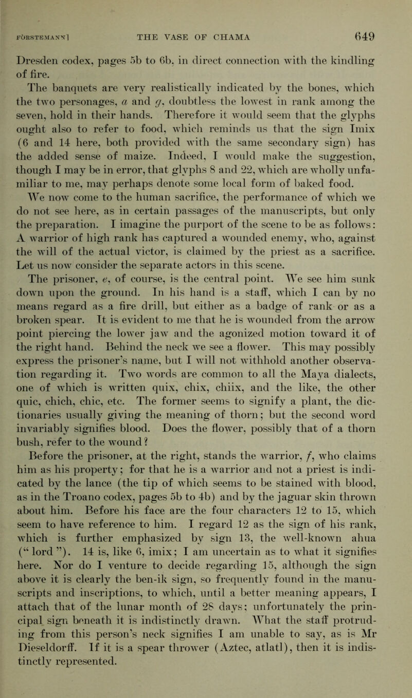 Dresden codex, pages 5b to 6b, in direct connection with the kindling of fire. The banquets are very realistically indicated by the bones, which the two personages, a and g, doubtless the lowest in rank among the seven, hold in their hands. Therefore it would seem that the glyphs ought also to refer to food, which reminds us that the sign Imix (6 and 14 here, both provided with the same secondary sign) has the added sense of maize. Indeed, I would make the suggestion, though I may be in error, that glyphs 8 and 22, w^hich are wholly unfa- miliar to me, may perhaps denote some local form of baked food. We now come to the human sacrifice, the performance of which we do not see here, as in certain passages of the manuscripts, but only the preparation. I imagine the purport of the scene to be as follows: A warrior of high rank has captured a wounded enemy, who, against the will of the actual victor, is claimed by the priest as a sacrifice. Let us now consider the separate actors in this scene. The prisoner, e, of course, is the central point. We see him sunk down upon the ground. In his hand is a staff, which I can by no means regard as a fire drill, but either as a badge of rank or as a broken spear. It is evident to me that he is wounded from the arrow point piercing the lower jaw and the agonized motion toward it of the right hand. Behind the neck we see a flower. This may possibly express the prisoner’s name, but I will not withhold another observa- tion regarding it. Two words are common to all the Ma}^a dialects, one of which is written quix, chix, chiix, and the like, the other quic, chich, chic, etc. The former seems to signify a plant, the dic- tionaries usually giving the meaning of thorn; but the second word invariably signifies blood. Does the flower, possibly that of a thorn bush, refer to the wound ? Before the prisoner, at the right, stands the warrior, /, who claims him as his property; for that he is a warrior and not a priest is indi- cated by the lance (the tip of which seems to be stained with blood, as in the Troano codex, pages 5b to 4b) and by the jaguar skin thrown about him. Before his face are the four characters 12 to 15, which seem to have reference to him. I regard 12 as the sign of his rank, which is further emphasized by sign 13, the well-known ahua (“ lord ”). 14 is, like 6, imix; I am uncertain as to what it signifies here. Nor do I venture to decide regarding 15, although the sign above it is clearly the ben-ik sign, so frequently found in the manu- scripts and inscriptions, to which, until a better meaning appears, I attach that of the lunar month of 28 days; unfortunately the prin- cipal sign beneath it is indistinctly drawn. AYhat the stall protrud- ing from this person’s neck signifies I am unable to say, as is Mr Dieseldorff. If it is a spear thrower (Aztec, atlatl), then it is indis- tinctly represented.