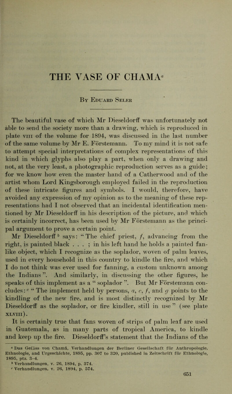 By Eduard Seler The beautiful vase of which Mr Dieseldorff was unfortunately not able to send the society more than a drawing, which is reproduced in plate viii of the volume for 1894, was discussed in the last number of the same volume by Mr E. Förstemann. To my mind it is not safe to attempt special interpretations of complex representations of this kind in which glyphs also play a part, when only a drawing and not, at the very least, a photographic reproduction serves as a guide; for we know how even the master hand of a Catherwood and of the artist whom Lord Kingsborough employed failed in the reproduction of these intricate figures and symbols. I would, therefore, have avoided any expression of my opinion as to the meaning of these rep- resentations had I not observed that an incidental identification men- tioned by Mr Dieseldorff in his description of the picture, and which is certainly incorrect, has been used by Mr Förstemann as the princi- pal argument to prove a certain point. Mr Dieseldorff 0 says: “ The chief priest, /, advancing from the right, is painted black ... ; in his left hand he holds a painted fan- like object, which I recognize as the soplador, woven of palm leaves, used in every household in this country to kindle the fire, and which I do not think was ever used for fanning, a custom unknown among the Indians ”. And similarly, in discussing the other figures, he speaks of this implement as a “ soplador ”. But Mr Förstemann con- cludes: c “ The implement held by persons, a, c, /, and cj points to the kindling of the new fire, and is most distinctly recognized by Mr Dieseldorff as the soplador, or fire kindler, still in use ” (see plate XLVIIl). It is certainly true that fans woven of strips of palm leaf are used in Guatemala, as in many parts of tropical America, to kindle and keep up the fire. Dieseldorff’s statement that the Indians of the a Das Gefuss von Chamä, Verhandlungen der Berliner Gesellschaft für Anthropologie, Ethnologie, and Urgeschichte, 1895, pp. 307 to 320, published in Zeitschrift für Ethnologie, 1895, pts. 3-4. b Verhandlungen, v. 26, 1894, p. 374. f Verhandlungen, v. 26, 1894, p. 574.