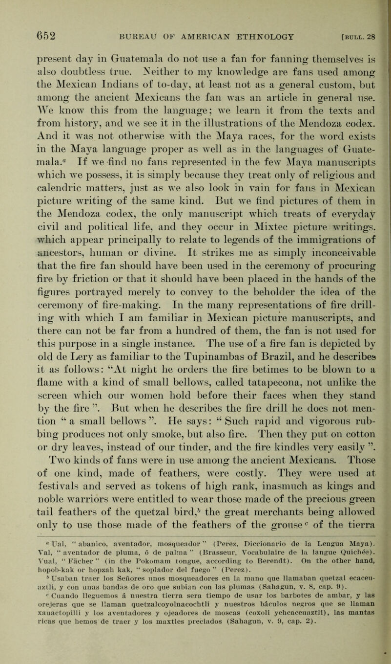 present day in Guatemala do not use a fan for fanning themselves is also doubtless true. Neither to mv knowledge are fans used among the Mexican Indians of to-day, at least not as a general custom, but among the ancient Mexicans the fan was an article in general use. We know this from the language; we learn it from the texts and from history, and we see it in the illustrations of the Mendoza codex. And it was not otherwise with the Maya races, for the word exists in the Maya language proper as well as in the languages of Guate- mala.® If we find no fans represented in the few Maya manuscripts which we possess, it is simply because they treat only of religious and calendric matters, just as we also look in vain for fans in Mexican picture writing of the same kind. But we find pictures of them in the Mendoza codex, the only manuscript which treats of everyday civil and political life, and they occur in Mixtec picture writings, which appear principally to relate to legends of the immigrations of ancestors, human or divine. It strikes me as simply inconceivable that the fire fan should have been used in the ceremony of procuring fire by friction or that it should have been placed in the hands of the figures portrayed merely to convey to the beholder the idea of the ceremony of fire-making. In the many representations of fire drill- ing with which I am familiar in Mexican picture manuscripts, and there can not be far from a hundred of them, the fan is not used for this purpose in a single instance. The use of a fire fan is depicted by old de Lery as familiar to the Tupinambas of Brazil, and he describes it as follows: “At night he orders the fire betimes to be blown to a flame with a kind of small bellows, called tatapecona, not unlike the screen which our women hold before their faces when they stand by the fire ”. But when he describes the fire drill he does not men- tion “ a small bellows ”. He says: “ Such rapid and vigorous rub- bing produces not only smoke, but also fire. Then they put on cotton or dry leaves, instead of our tinder, and the fire kindles very easily ”. Two kinds of fans were in use among the ancient Mexicans. Those of one kind, made of feathers, were costly. They were used at festivals and served as tokens of high rank, inasmuch as kings and noble warriors were entitled to wear those made of the precious green tail feathers of the quetzal bird,1' the great merchants being allowed only to use those made of the feathers of the grouse® of the tierra “ Ual, “ abanico, aventador, mosqueador ” (Perez, Diccionario de la Lengua Maya). Val, “aventador de pluma, 6 de palma ” (Brasseur, Vocabulaire do la langue Quich^e). Vual, “Fächer” (in the Pokoraam tongue, according to Berendt). On the other hand, hopob-kak or hopzah kak, “ soplador del fuego ” (Perez). b Usaban traer los Senores unos mosqueadores en la mano que llamaban quetzal ecaceu- aztli, y con unas bandas de oro que subian con las plumas (Sahagun, v. 8, cap. 9). c Cuando lleguemos ä nuestra tierra sera tiempo de usar los barbotes de ambar, y las orejeras que se Hainan quetzalcoyolnacochtli y nuestros bäculos negros que se llaman xauactopilli y los aventadores y ojeadores de moscas (coxoli yehcaceuaztli), las mantas ricas que hemos de traer y los maxtles preciados (Sahagun, v. 9, cap. 2).