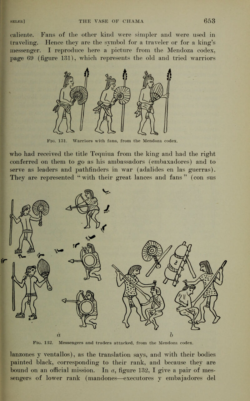 caliente. Fans of the other kind were simpler and were used in traveling. Hence they are the symbol for a traveler or for a king’s messenger. I reproduce here a picture from the Mendoza codex, page 69 (figure 131), which represents the old and tried warriors Fig. 131. Warriors with fans, from the Mendoza codex. who had received the title Tequiua from the king and had the right conferred on them to go as his ambassadors (embaxadores) and to serve as leaders and pathfinders in war (adalides en las guerras). They are represented “with their great lances and fans” (con sus ä b Fig. 132. Messengers and traders attacked, from the Mendoza codex. lanzones y ventallos), as the translation says, and with their bodies painted black, corresponding to their rank, and because they are bound on an official mission. In a, figure 132, I give a pair of mes- sengers of lower rank (mandones—executores v embajadores del