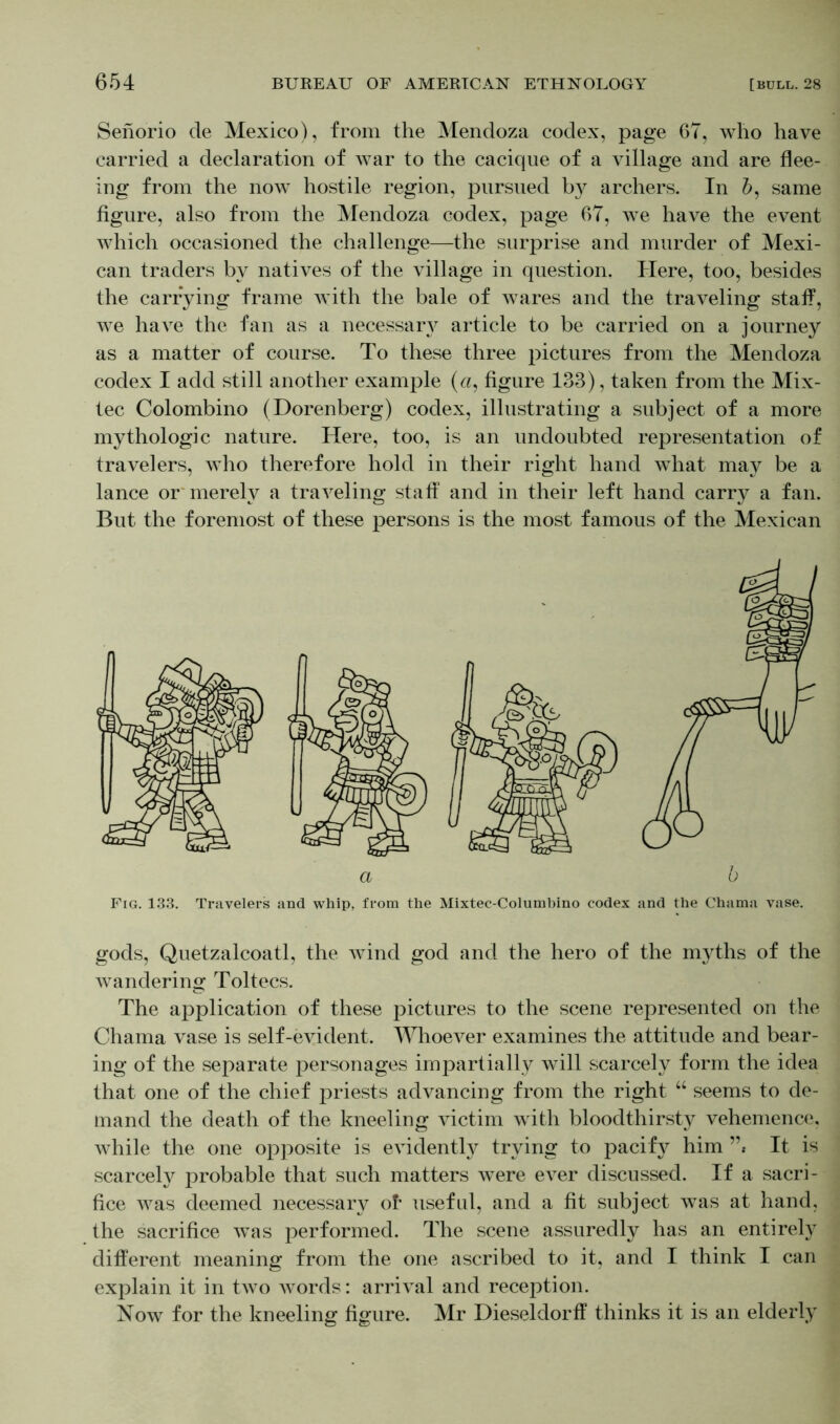 Senorio de Mexico), from the Mendoza codex, page 67, who have carried a declaration of war to the cacique of a village and are flee- ing from the now hostile region, pursued archers. In 6, same figure, also from the Mendoza codex, page 67, we have the event which occasioned the challenge—the surprise and murder of Mexi- can traders by natives of the village in question. Here, too, besides the carrying frame with the bale of wares and the traveling staff, we have the fan as a necessary article to be carried on a journey as a matter of course. To these three pictures from the Mendoza codex I add still another example («, figure 133), taken from the Mix- tec Colombino (Dorenberg) codex, illustrating a subject of a more mythologic nature. Here, too, is an undoubted representation of travelers, who therefore hold in their right hand what may be a lance or merely a traveling staff and in their left hand carry a fan. But the foremost of these persons is the most famous of the Mexican Fig. 133. Travelers and whip, from the Mixtec-Columbino codex and the Chama vase. gods, Quetzalcoatl, the wind god and the hero of the myths of the wandering Toltecs. The application of these pictures to the scene represented on the Chama vase is self-evident. Whoever examines the attitude and bear- ing of the separate personages impartially will scarcely form the idea that one of the chief priests advancing from the right “ seems to de- mand the death of the kneeling victim with bloodthirsty vehemence, while the one opposite is evidently trying to pacify him ”* It is scarcely probable that such matters were ever discussed. If a sacri- fice was deemed necessary of- useful, and a fit subject was at hand, the sacrifice wTas performed. The scene assuredly has an entirely different meaning from the one ascribed to it, and I think I can explain it in two words: arrival and reception. Now for the kneeling figure. Mr Dieseldorff thinks it is an elderly