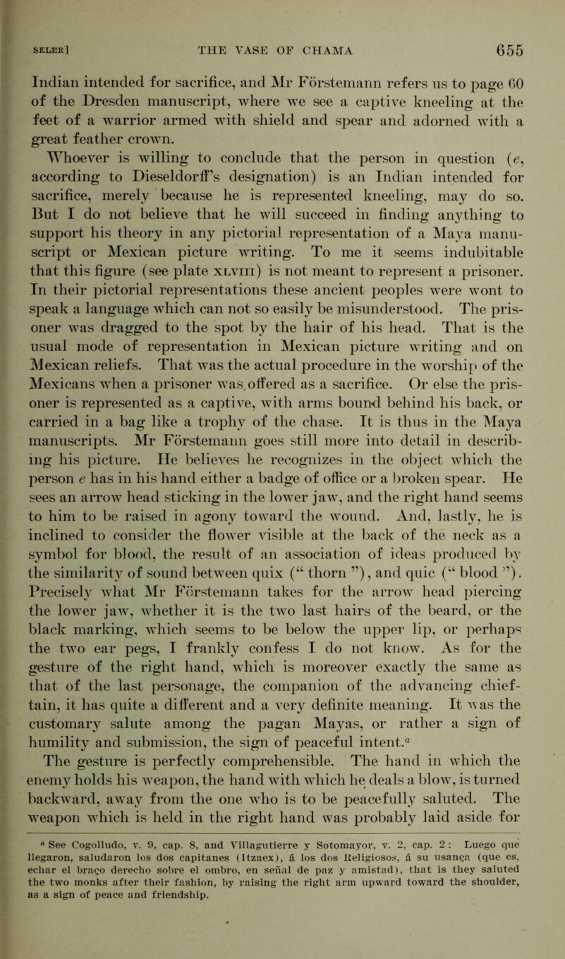 Indian intended for sacrifice, and Mr Förstemann refers us to page 60 of the Dresden manuscript, where we see a captive kneeling at the feet of a warrior armed with shield and spear and adorned with a great feather crown. Whoever is willing to conclude that the person in question (e, according to Dieseldorff’s designation) is an Indian intended for sacrifice, merely because he is represented kneeling, may do so. But I do not believe that he will succeed in finding anything to support his theory in any pictorial representation of a Maya manu- script or Mexican picture writing. To me it seems indubitable that this figure (see plate xlviii) is not meant to represent a prisoner. In their pictorial representations these ancient peoples were wont to speak a language which can not so easily be misunderstood. The pris- oner was dragged to the spot by the hair of his head. That is the usual mode of representation in Mexican picture writing and on Mexican reliefs. That was the actual procedure in the worship of the Mexicans when a prisoner was. offered as a sacrifice. Or else the pris- oner is represented as a captive, with arms bound behind his back, or carried in a bag like a trophy of the chase. It is thus in the Maya manuscripts. Mr Förstemann goes still more into detail in describ- ing his picture. He believes he recognizes in the object which the person e has in his hand either a badge of office or a broken spear. He sees an arrow head sticking in the lower jaw, and the right hand seems to him to be raised in agony toward the wound. And, lastly, he is inclined to consider the flower visible at the back of the neck as a symbol for blood, the result of an association of ideas produced by the similarity of sound between quix (“ thorn ”), and quic (“ blood ”). Precisely what Mr Förstemann takes for the arrow head piercing the lower jaw, whether it is the two last hairs of the beard, or the black marking, which seems to be below the upper lip, or perhaps the two ear pegs, I frankly confess I do not know. As for the gesture of the right hand, which is moreover exactly the same as that of the last personage, the companion of the advancing chief- tain, it has quite a different and a very definite meaning. It was the customary salute among the pagan Mayas, or rather a sign of humility and submission, the sign of peaceful intent.® The gesture is perfectly comprehensible. The hand in which the enemy holds his weapon, the hand w7ith w-hich he deals a blow, is turned backward, away from the one who is to be peacefully saluted. The weapon which is held in the right hand was probably laid aside for * See Cogolludo, v. 9, cap. 8, and Villagutierre y Sotomayor, v. 2, cap. 2 : Luego que llegaron, saludaron los dos capitanes (Itzaex), ä los dos Iteligiosos, ä su usanga (que es, echar el brago derecho sobre el ombro, en senal de paz y amistad), that is they saluted the two monks after their fashion, by raising the right arm upward toward the shoulder, as a sign of peace and friendship.