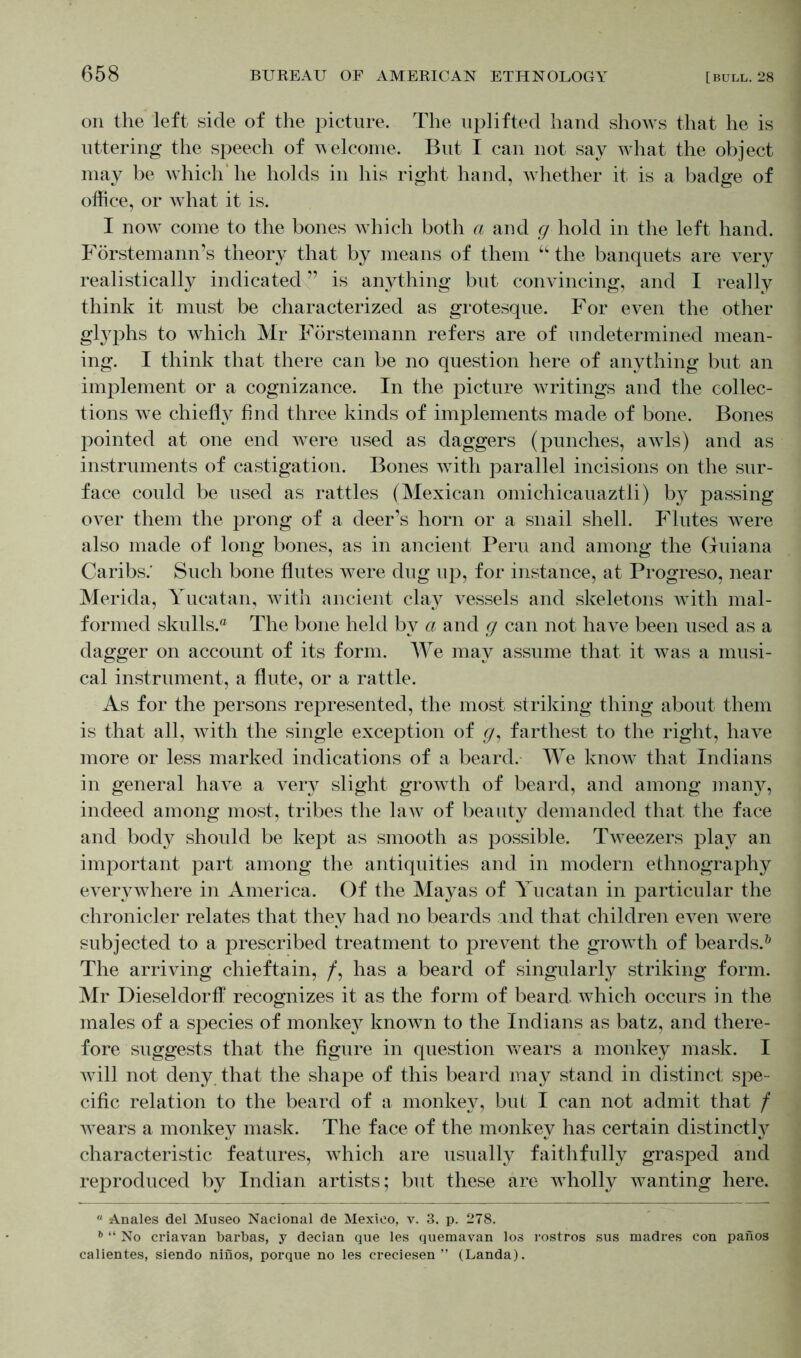 on the left side of the picture. The uplifted hand shows that he is uttering the speech of welcome. But I can not say what the object may be which' he holds in his right hand, whether it is a badge of office, or what it is. I now come to the bones which both a and g hold in the left hand. Förstemann’s theory that by means of them “ the banquets are very realistically indicated ” is anything but convincing, and I really think it must be characterized as grotesque. For even the other glyphs to which Mr Förstemann refers are of undetermined mean- ing. I think that there can be no question here of anything but an implement or a cognizance. In the picture waitings and the collec- tions we chiefly find three kinds of implements made of bone. Bones pointed at one end were used as daggers (punches, awls) and as instruments of castigation. Bones wdth parallel incisions on the sur- face could be used as rattles (Mexican omichicauaztli) by passing over them the prong of a deer’s horn or a snail shell. Flutes were also made of long bones, as in ancient Peru and among the Guiana Caribs.' Such bone flutes were dug up, for instance, at Progreso, near Merida, Yucatan, with ancient clay vessels and skeletons with mal- formed skulls.® The bone held by a and g can not have been used as a dagger on account of its form. We may assume that it was a musi- cal instrument, a flute, or a rattle. As for the persons represented, the most striking thing about them is that all, with the single exception of g, farthest to the right, have more or less marked indications of a beard. We know that Indians in general have a very slight growth of beard, and among many, indeed among most, tribes the law of beauty demanded that the face and body should be kept as smooth as possible. Tweezers play an important part among the antiquities and in modern ethnography everywhere in America. Of the Mayas of Yucatan in particular the chronicler relates that they had no beards and that children even were subjected to a prescribed treatment to prevent the growth of beards.0 The arriving chieftain, /, has a beard of singularly striking form. Mr Dieseldorff recognizes it as the form of beard which occurs in the males of a species of monke}^ known to the Indians as batz, and there- fore suggests that the figure in question wears a monkey mask. I Avill not deny that the shape of this beard may stand in distinct spe- cific relation to the beard of a monkey, but I can not admit that / wears a monkey mask. The face of the monkey has certain distinctly characteristic features, which are usually faithfully grasped and reproduced by Indian artists; but these are wholly wanting here. “ Anales del Museo Nacional de Mexico, v. 3. p. 278. 6 “ No criavan barbas, y decian que les quemavan los rostros sus madres con pailos calientes, siendo ninos, porque no les creciesen ” (Landa).
