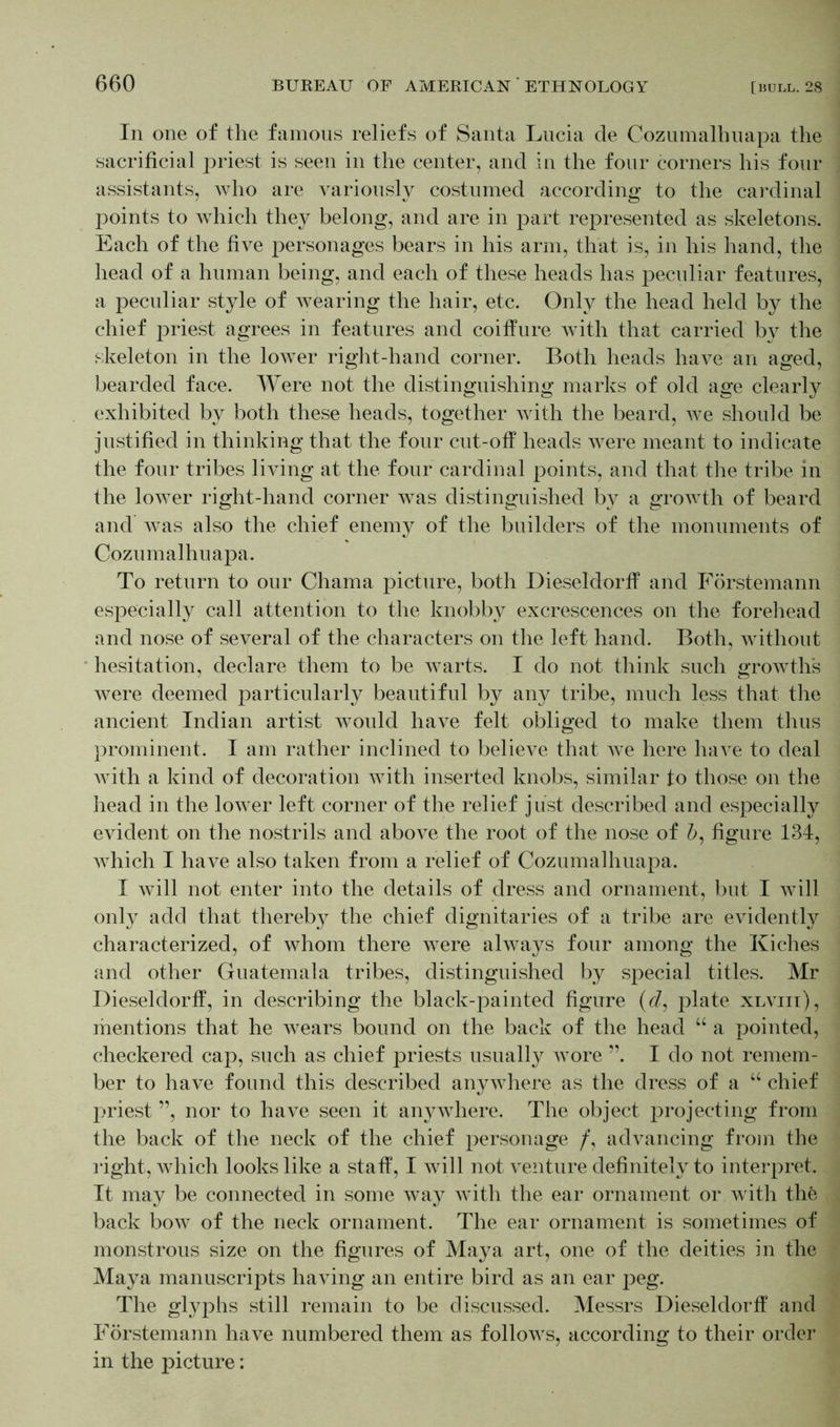 In one of the famous reliefs of Santa Lucia de Cozumalhuapa the sacrificial priest is seen in the center, and in the four corners his four assistants, Avho are variously costumed according to the cardinal points to which they belong, and are in part represented as skeletons. Each of the five personages bears in his arm, that is, in his hand, the head of a human being, and each of these heads has peculiar features, a peculiar style of wearing the hair, etc. Only the head held by the chief priest agrees in features and coiffure with that carried by the skeleton in the lower right-hand corner. Both heads have an aged, bearded face. Were not the distinguishing marks of old age clearty exhibited by both these heads, together with the beard, we should be justified in thinking that the four cut-off heads were meant to indicate the four tribes living at the four cardinal points, and that the tribe in the lower right-hand corner was distinguished by a growth of beard and was also the chief enemy of the builders of the monuments of Cozumalhuapa. To return to our Chama picture, both Dieseldorff and Förstemann especially call attention to the knobby excrescences on the forehead and nose of several of the characters on the left hand. Both, without hesitation, declare them to be warts. I do not think such growth's were deemed particularly beautiful by any tribe, much less that the ancient Indian artist would have felt obliged to make them thus prominent. I am rather inclined to believe that we here have to deal with a kind of decoration with inserted knobs, similar to those on the head in the lower left corner of the relief just described and especially evident on the nostrils and above the root of the nose of 5, figure 134, which I have also taken from a relief of Cozumalhuapa. I will not enter into the details of dress and ornament, but I will only add that thereby the chief dignitaries of a tribe are evidently characterized, of whom there were always four among the Kiches and other Guatemala tribes, distinguished by special titles. Mr Dieseldorff, in describing the black-painted figure (d, plate xlviii), mentions that he wears bound on the back of the head “ a pointed, checkered cap, such as chief priests usually wore ”. I do not remem- ber to have found this described anywhere as the dress of a u chief priest ”, nor to have seen it anywhere. The object projecting from the back of the neck of the chief personage /, advancing from the right, which looks like a staff, I will not venture definitely to interpret. It may be connected in some way with the ear ornament or with the back bow of the neck ornament. The ear ornament is sometimes of monstrous size on the figures of Maya art, one of the deities in the Maya manuscripts having an entire bird as an ear peg. The glyphs still remain to be discussed. Messrs Dieseldorff and Förstemann have numbered them as follows, according to their order in the picture: