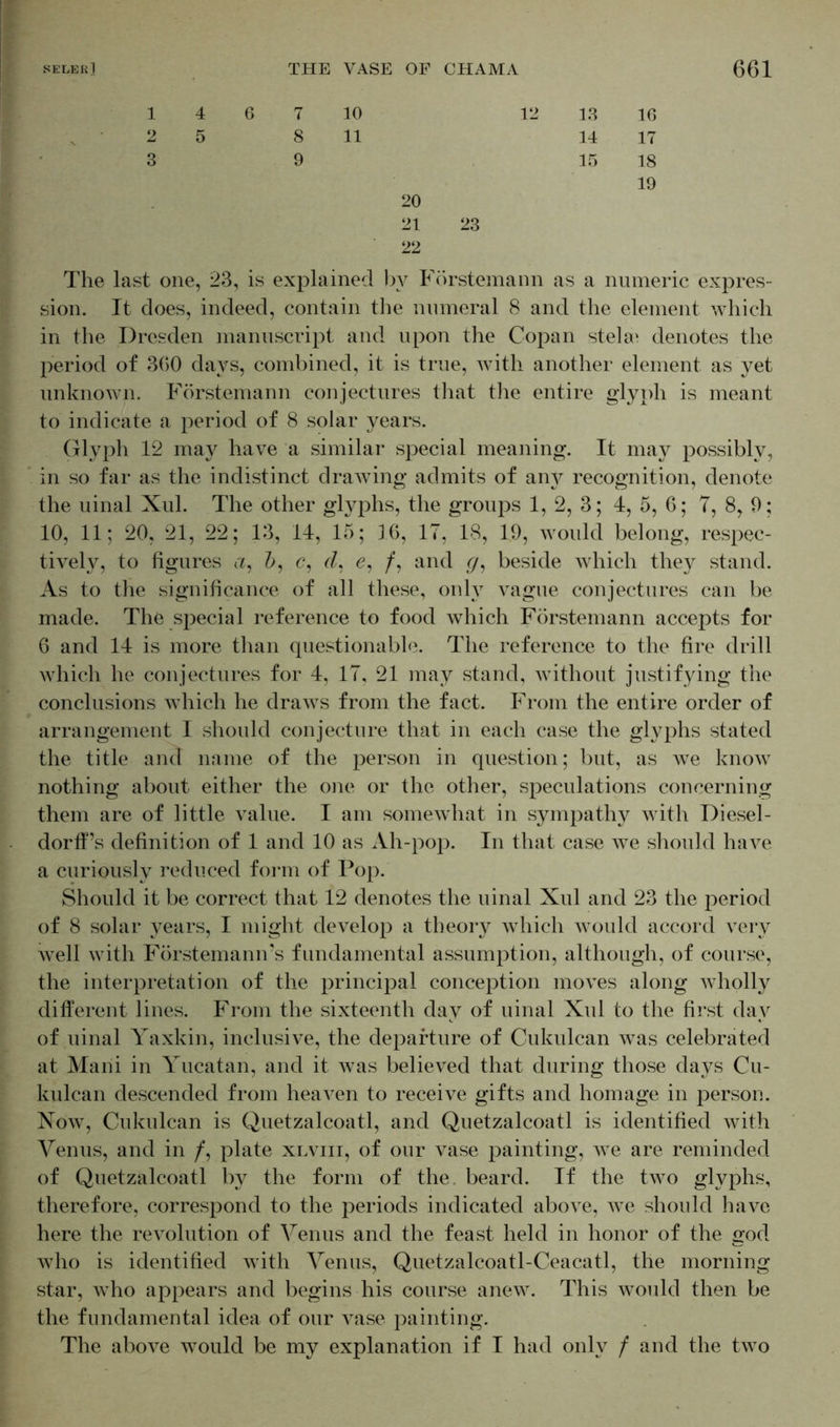1 2 3 4 6 7 10 12 5 8 11 9 20 21 23 22 13 1G 14 17 15 18 19 The last one, 23, is explained by Förstemann as a numeric expres - sion. It does, indeed, contain the numeral 8 and the element which in the Dresden manuscript and upon the Copan stelae denotes the period of 360 days, combined, it is true, with another element as yet unknown. Förstemann conjectures that the entire glyph is meant to indicate a period of 8 solar years. Glyph 12 may have a similar special meaning. It may possibly, in so far as the indistinct drawing admits of any recognition, denote the uinal Xul. The other glyphs, the groups 1, 2, 3; 4, 5, 6; 7, 8, 9; 10, 11; 20, 21, 22; 13, 14, 15; 16, 17, 18, 19, would belong, respec- tively, to figures a, &, <?, (L e, /, and (/, beside which they stand. As to the significance of all these, only vague conjectures can be made. The special reference to food which Förstemann accepts for 6 and 14 is more than questionable. The reference to the fire drill which he conjectures for 4, 17, 21 may stand, without justifying the conclusions which he draws from the fact. From the entire order of arrangement I should conjecture that in each case the glyphs stated the title and name of the person in question; but, as we know nothing about either the one or the other, speculations concerning them are of little value. I am somewhat in sympathy with Diesel- dorff’s definition of 1 and 10 as Ah-pop. In that case we should have a curiously reduced form of Pop. Should it be correct that 12 denotes the uinal Xul and 23 the period of 8 solar years, I might develop a theory which would accord very well with Förstemamrs fundamental assumption, although, of course, the interpretation of the principal conception moves along wholly different lines. From the sixteenth day of uinal Xul to the first day of uinal Yaxkin, inclusive, the departure of Cukulcan was celebrated at Marii in Yucatan, and it was believed that during those days Cu- kulcan descended from heaven to receive gifts and homage in person. Now, Cukulcan is Quetzalcoatl, and Quetzalcoatl is identified with Venus, and in /, plate xlviii, of our vase painting, we are reminded of Quetzalcoatl by the form of the. beard. If the two glyphs, therefore, correspond to the periods indicated above, we should have here the revolution of Venus and the feast held in honor of the god who is identified with Venus, Quetzalcoatl-Ceacatl, the morning star, who appears and begins his course anew. This would then be the fundamental idea of our vase painting. The above would be my explanation if I had only / and the two