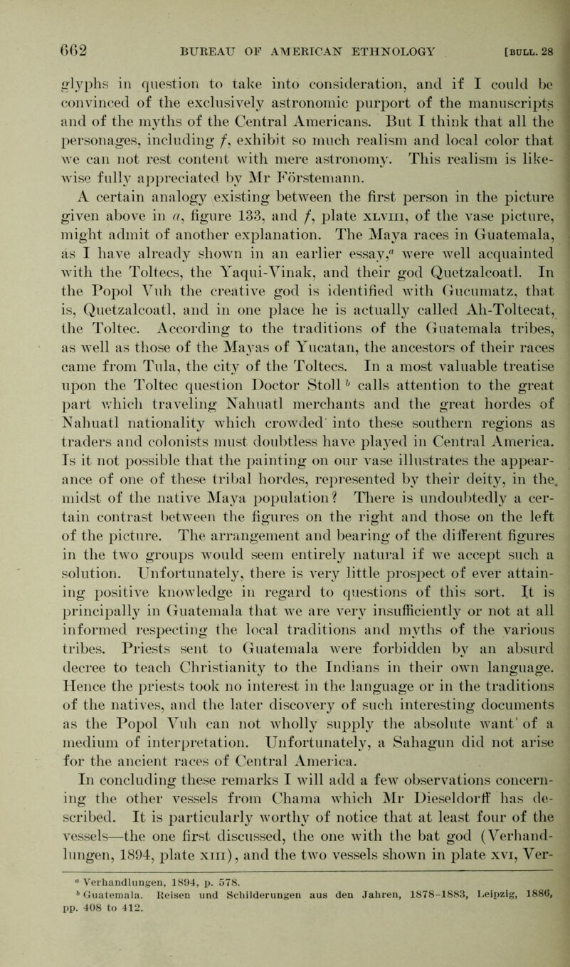 glyphs in question to take into consideration, and if I could be convinced of the exclusively astronomic purport of the manuscripts and of the myths of the Central Americans. But I think that all the personages, including /, exhibit so much realism and local color that we can not rest content with mere astronomy. This realism is like- wise fully appreciated by Mr Förstemann. A certain analogy existing between the first person in the picture given above in <?, figure 133, and /, plate xlviii, of the vase picture, might admit of another explanation. The Maya races in Guatemala, as I have already shown in an earlier essay, were well acquainted with the Toltecs, the Yaqui-Vinak, and their god Quetzalcoatl. In the Popol Vuh the creative god is identified with Gucumatz, that is, Quetzalcoatl, and in one place he is actually called Ah-Toltecat, the Toltec. According to the traditions of the Guatemala tribes, as well as those of the Mayas of Yucatan, the ancestors of their races came from Tula, the city of the Toltecs. In a most valuable treatise upon the Toltec question Doctor Stollh calls attention to the great part which traveling Nahuatl merchants and the great hordes of Nahuatl nationality which crowded into these southern regions as traders and colonists must doubtless have played in Central America. Is it not possible that the painting on our vase illustrates the appear- ance of one of these tribal hordes, represented by their deity, in the. midst of the native Maya population? There is undoubtedly a cer- tain contrast between the figures on the right and those on the left of the picture. The arrangement and bearing of the different figures in the two groups would seem entirely natural if we accept such a solution. Unfortunately, there is very little prospect of ever attain- ing positive knowledge in regard to questions of this sort. It is principally in Guatemala that we are very insufficiently or not at all informed respecting the local traditions and myths of the various tribes. Priests sent to Guatemala were forbidden by an absurd decree to teach Christianity to the Indians in their own language. Hence the priests took no interest in the language or in the traditions of the natives, and the later discovery of such interesting documents as the Popol Vuh can not wholly supply the absolute want' of a medium of interpretation. Unfortunately, a Sahagun did not arise for the ancient races of Central America. In concluding these remarks I will add a few observations concern- ing the other vessels from Chama which Mr Dieseldorff has de- scribed. It is particularly worthy of notice that at least four of the vessels—the one first discussed, the one with the bat god (Verhand- lungen, 1894, plate xm), and the two vessels shown in plate xvi, Ver- “ Verhandlungen, 1894, p. 578. b Guatemala. Reisen und Schilderungen aus den Jahren, 1878-1883, Leipzig, 1886, pp. 408 to 412.