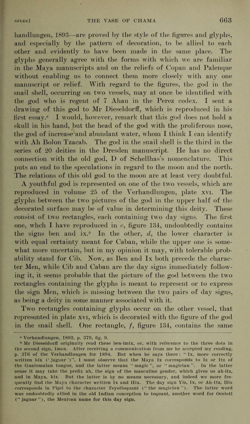 handl ungen, 1893—are proved by the style of the figures and glyphs, and especially by the pattern of decoration, to be allied to each other and evidently to have been made in the same place. The glyphs generally agree with the forms with which we are familiar in the Maya manuscripts and on the reliefs of Copan and Palenque without enabling us to connect them more closely with any one manuscript or relief. With regard to the figures, the god in the snail shell, occurring on two vessels, may at once be identified with the god who is regent of T Ahau in the Perez codex. I sent a drawing of this god to Mr Dieseldorff, which is reproduced in his first essay. I would, however, remark that this god does not hold a skull in his hand, but the head of the god with the proliferous nose, the god of increase and abundant water, whom I think I can identify with Ah Bolon Tzacab. The god in the snail shell is the third in the series of 20 deities in the Dresden manuscript. He has no direct connection with the old god, D of Schellhas’s nomenclature. This puts an end to the speculations in regard to the moon and the north. The relations of this old god to the moon are at least very doubtful. A youthful god is represented on one of the two vessels, which are reproduced in volume 25 of the Verhandlungen, plate xvi. The glyphs between the two pictures of the god in the upper half of the decorated surface may be of value in determining this deity. These consist of two rectangles, each containing two day signs. The first one, whch I have reproduced in <?, figure 134, undoubtedly contains the signs ben and ix.h In the other, d, the lower character is with equal certainty meant for Caban, while the upper one is some- what more uncertain, but in my opinion it may, with tolerable prob- ability stand for Cib. Now, as Ben and lx both precede the charac- ter Men, while Cib and Caban are the day signs immediately follow- ing it, it seems probable that the picture of the god between the two rectangles containing the glyphs is meant to represent or to express the sign Men, which is missing between the two pairs of day signs, as being a deity in some manner associated with it. Two rectangles containing glyphs occur on the other vessel, that represented in plate xvi, which is decorated with the figure of the god in the snail shell. One rectangle, /, figure 134, contains the same “ Verhandlungen, 1893, p. 379, fig. 9. h Mr Dieseldorff originally read these ben-imix, or, with reference to the three dots in the second sign, Imox. . After receiving a communication from me he accepted my reading, p. 376 of the Verhandlungen for 1894. But when he says there: “ lx, more correctly written hix (‘jaguar’)”, I must observe that the Maya lx corresponds to Iz or Itz of the Guatemalan tongue, and the latter means “magic”, or “magician”. In the latter sense it may take the prefix ah, the sign of the masculine gender, which gives us ah-itz, and in Maya, hix. But the latter is by no means necessary, and indeed we more fre- quently find the Maya character written lx and Hix. The day sign Yiz, lx, or Ah-ltz, Hix corresponds in Pipil to the character Teyolloquani (“the magician”). The latter word was undoubtedly allied in the old Indian conception to tequani, another word for Ocelotl (“jaguar”), the Mexican name for this day sign.