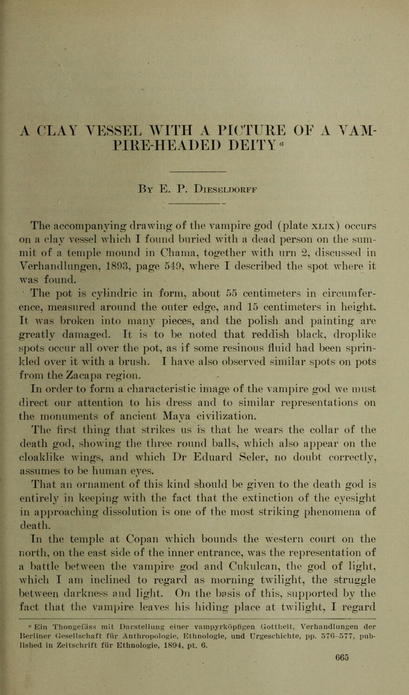 . ' A CLAY VESSEL WITH A PICTURE OF A VAM- PIRE-HEADED DEITY ° By' E. P. Dieseldorff The accompanying drawing of the vampire god (plate xlix) occurs on a clay vessel which I found buried with a dead person on the sum- mit of a temple mound in Chama, together with urn 2, discussed in Verhandlungen, 1893, page 549, where I described the spot where it was found. The pot is cylindric in form, about 55 centimeters in circumfer- ence, measured around the outer edge, and 15 centimeters in height. It was broken into many pieces, and the polish and painting are greatly damaged. It is to be noted that reddish black, clroplike spots occur all over the pot, as if some resinous fluid had been sprin- kled over it with a brush. I have also observed similar spots on pots from the Zacapa region. In order to form a characteristic image of the vampire god we must direct our attention to his dress and to similar representations on the monuments of ancient Maya civilization. The first thing that strikes us is that he wears the collar of the death god, showing the three round balls, which also appear on the cloaklike wings, and which Dr Eduard Seler, no doubt correctly, assumes to be human eyes. That an ornament of this kind should be given to the death god is entirely in keeping with the fact that the extinction of the eyesight in approaching dissolution is one of the most striking phenomena of death. In the temple at Copan which bounds the western court on the north, on the east side of the inner entrance, was the representation of a battle between the vampire god and Cukulcan, the god of light, which I am inclined to regard as morning twilight, the struggle between darkness and light. On the basis of this, supported by the fact that the vampire leaves his hiding place at twilight, I regard « Ein Thongefäss mit Darstellung einer vainpyrköpfigen Gottheit, Verhandlungen der Herliner Gesellschaft für Anthropologie, Ethnologie, und Urgeschichte, pp. 576-577, pub- lished in Zeitschrift für Ethnologie, 1894, pt. 6.
