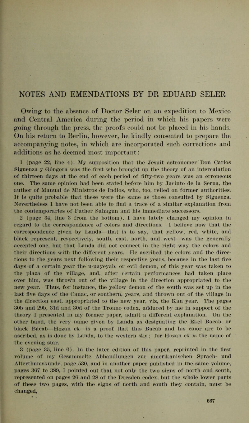 NOTES AND EMENDATIONS BY DR EDUARD SELER Owing to the absence of Doctor Seler on an expedition to Mexico and Central America during the period in which his papers were going through the press, the proofs could not be placed in his hands. On his return to Berlin, however, he kindly consented to prepare the accompanying notes, in which are incorporated such corrections and additions as he deemed most important: 1 (page 22, line 4). My supposition that the Jesuit astronomer Don Carlos Siguenza y Göngora was the first who brought up the theory of an intercalation of thirteen days at the end of each period of fifty-two years was an erroneous one. The same opinion had been stated before him by Jacinto de la Serna, the author of Manual de Ministros de Indios, who, too, relied on former authorities. It is quite probable that these were the same as those consulted by Siguenza. Nevertheless I have not been able to find a trace of a similar explanation from the contemporaries of Father Sahagun and his immediate successors. 2 (page 34, line 3 from the bottom). I have lately changed my opinion in regard to the correspondence of colors and directions. I believe now that the correspondence given by Landa—that is to say, that yellow, red, white, and black represent, respectively, south, east, north, and west—was the generally accepted one, but that Landa did not connect in the right way the colors and their directions with the different years. He ascribed the colors and the direc- tions to the years next following their respective years, because in the last five days of a certain year the u-uayeyab, or evil demon, of this year was taken to the plaza of the village, and, after certain performances had taken place over him, was thrown out of the village in the direction appropriated to the new year. Thus, for instance, the yellow demon of the south was set up in the last five days of the Cauac, or southern, years, and thrown out of the village in the direction east, appropriated to the new year, viz, the Kan year. The pages 30b and 29b, 31d and 30d of the Troano codex, adduced by me in support of the theory I presented in my former paper, admit a different explanation. On the other hand, the very name given by Landa as designating the Ekel Bacab, or black Bacab—Hozan ek—is a proof that this Bacab and his coior are to be ascribed, as is done by Landa, to the western sky; for Hozan ek is the name of the evening star. 3 (page 35, line 6). In the later edition of this paper, reprinted in the first volume of my Gesammelte Abhandlungen zur amerikanischen Sprach- und Alterthumskunde, page 530, and in another paper published in the same volume, pages 367 to 389, I pointed out that not only the two signs of north and south, represented on pages 26 and 28 of the Dresden codex, but the whole lower parts of these two pages, with the signs of north and south they contain, must be changed,