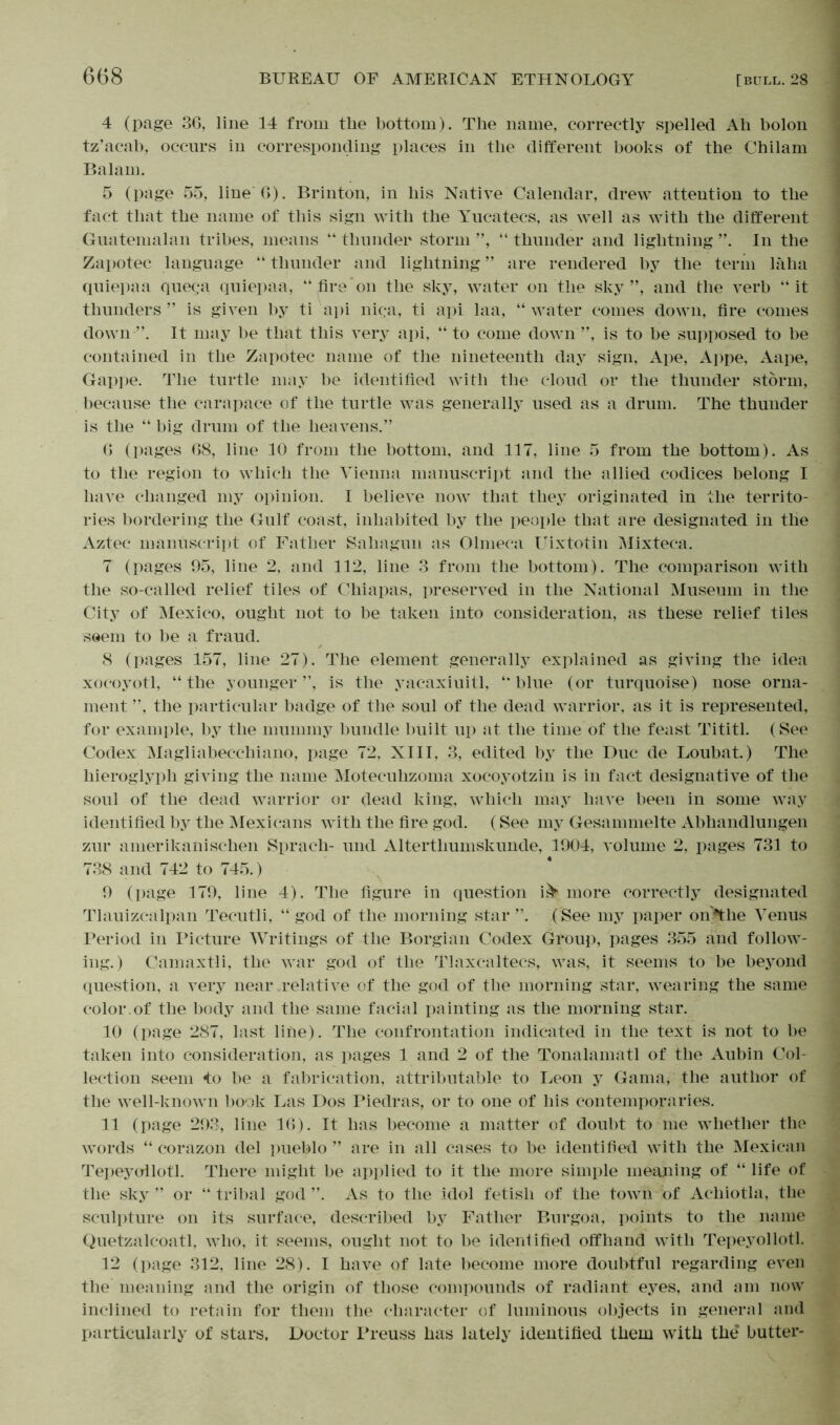 4 (page 36, line 14 from the bottom). The name, correctly spelled Ah bolon tz’acab, occurs in corresponding places in the different books of the Chilam Balam. 5 (page 55, line 6). Brinton, in his Native Calendar, drew attention to the fact that the name of this sign with the Yucatecs, as well as with the different Guatemalan tribes, means “ thunder storm ”, “ thunder and lightning In the Zapotec language “ thunder and lightning ” are rendered by the term laha quiepaa quega quiepaa, “fire*on the sky, water on the sky”, and the verb “it thunders ” is given by ti a pi nic;a, ti api laa, “ water comes down, fire comes down-”. It may be that this very api, “ to come down ”, is to be supposed to be contained in the Zapotec name of the nineteenth day sign, Ape, Appe, Aape, Gappe. The turtle may be identified with the cloud or the thunder storm, because the carapace of the turtle was generally used as a drum. The thunder is the “ big drum of the heavens.” 6 (pages 68, line 10 from the bottom, and 117, line 5 from the bottom). As to the region to which the Vienna manuscript and the allied codices belong I have changed my opinion. I believe now that they originated in the territo- ries bordering the Gulf coast, inhabited by the people that are designated in the Aztec manuscript of Father Sahagun as Olnieca Uixtotin Mixteca. 7 (pages 95, line 2, and 112, line 3 from the bottom). The comparison with the so-called relief tiles of Chiapas, preserved in the National Museum in the City of Mexico, ought not to be taken into consideration, as these relief tiles seem to be a fraud. 8 (pages 157, line 27). The element generally explained as giving the idea xocoyotl, “the younger”, is the yacaxiuitl, “blue (or turquoise) nose orna- ment ”, the particular badge of the soul of the dead warrior, as it is represented, for example, by the mummy bundle built up at the time of the feast Tititl. (See Codex Magliabecchiano, page 72, XIII, 3, edited by the Duc de Loubat.) The hieroglyph giving the name Motecuhzoma xocoyotzin is in fact designative of the soul of the dead warrior or dead king, which may have been in some way identified by the Mexicans with the fire god. (See my Gesammelte Abhandlungen zur amerikanischen Sprach- und Altertliumskunde, 1904, volume 2, pages 731 to 738 and 742 to 745.) 9 (page 179, line 4). The figure in question i& more correctly designated Tlauizcalpan Tecutli, “ god of the morning star ”. (See my paper on^the Venus Period in Picture Writings of the Borgian Codex Group, pages 355 and follow- ing.) Camaxtli, the war god of the Tlaxcaltecs, was, it seems to be beyond question, a very near relative of the god of the morning star, wearing the same color.of the body and the same facial painting as the morning star. 10 (page 287, last line). The confrontation indicated in the text is not to be taken into consideration, as pages 1 and 2 of the Tonalamatl of the Aubin Col- lection seem *to be a fabrication, attributable to Leon y Gama, the author of the well-known book Las Dos Piedras, or to one of his contemporaries. 11 (page 293, line 16). It has become a matter of doubt to me whether the words “ corazon del pueblo ” are in all cases to be identified with the Mexican Tepeyollotl. There might be applied to it the more simple meaning of “ life of the sky” or “tribal god”. As to the idol fetish of the town of Achiotla, the sculpture on its surface, described by Father Burgoa, points to the name Quetzalcoatl, who, it seems, ought not to be identified offhand with Tepeyollotl. 12 (page 312, line 28). I have of late become more doubtful regarding even the meaning and the origin of those compounds of radiant eyes, and am now inclined to retain for them the character of luminous objects in general and particularly of stars. Doctor Preuss has lately identified them with the’ butter-