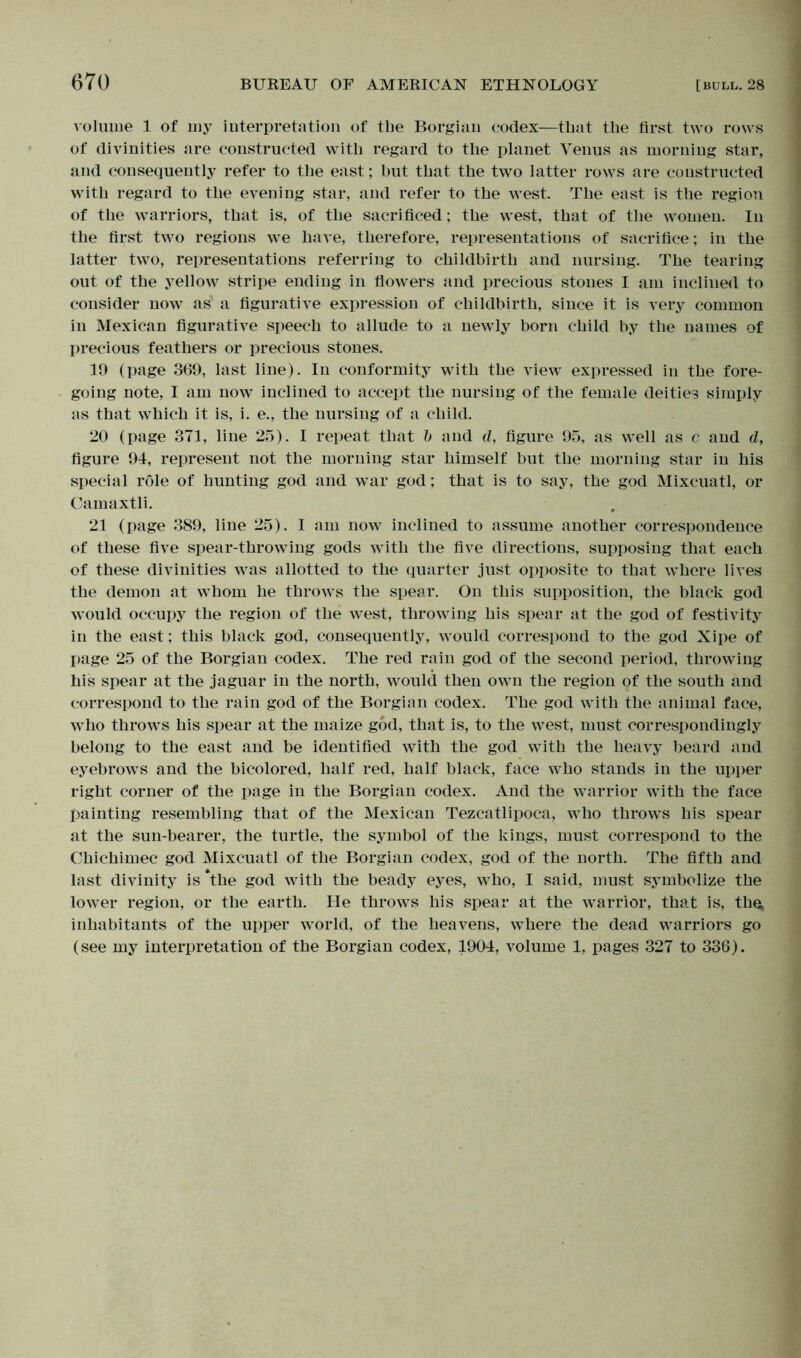 volume 1 of my interpretation of the Borgian codex—that the first two rows of divinities are constructed with regard to the planet Venus as morning star, and consequently refer to the east; but that the two latter rows are constructed with regard to the evening star, and refer to the west. The east is the region of the warriors, that is, of the sacrificed; the west, that of the women. In the first two regions we have, therefore, representations of sacrifice; in the latter two, representations referring to childbirth and nursing. The tearing out of the yellow stripe ending in flowers and precious stones I am inclined to consider now as a figurative expression of childbirth, since it is very common in Mexican figurative speech to allude to a newly born child by the names of precious feathers or precious stones. 19 (page 369, last line). In conformity with the view expressed in the fore- going note, I am now inclined to accept the nursing of the female deities simply as that which it is, i. e., the nursing of a child. 20 (page 371, line 25). I repeat that b and d, figure 95, as well as c and d, figure 94, represent not the morning star himself but the morning star in his special role of hunting god and war god; that is to say, the god Mixcuatl, or Camaxtli. 21 (page 389, line 25). I am now inclined to assume another correspondence of these five spear-throwing gods with the five directions, supposing that each of these divinities was allotted to the quarter just opposite to that where lives the demon at whom he throws the spear. On this supposition, the black god would occupy the region of the west, throwing his spear at the god of festivity in the east; this black god, consequently, would correspond to the god Xipe of page 25 of the Borgian codex. The red rain god of the second period, throwing his spear at the jaguar in the north, would then own the region of the south and correspond to the rain god of the Borgian codex. The god with the animal face, who throws his spear at the maize god, that is, to the west, must correspondingly belong to the east and be identified with the god with the heavy beard and eyebrows and the bicolored, half red, half black, face who stands in the upper right corner of the page in the Borgian codex. And the warrior with the face painting resembling that of the Mexican Tezcatlipoca, who throws his spear at the sun-bearer, the turtle, the symbol of the kings, must correspond to the Chichimec god Mixcuatl of the Borgian codex, god of the north. The fifth and last divinity is *the god with the beady eyes, who, I said, must symbolize the lower region, or the earth. He throws his spear at the warrior, that is, the; inhabitants of the upper world, of the heavens, where the dead warriors go (see my interpretation of the Borgian codex, 1904, volume 1, pages 327 to 336).