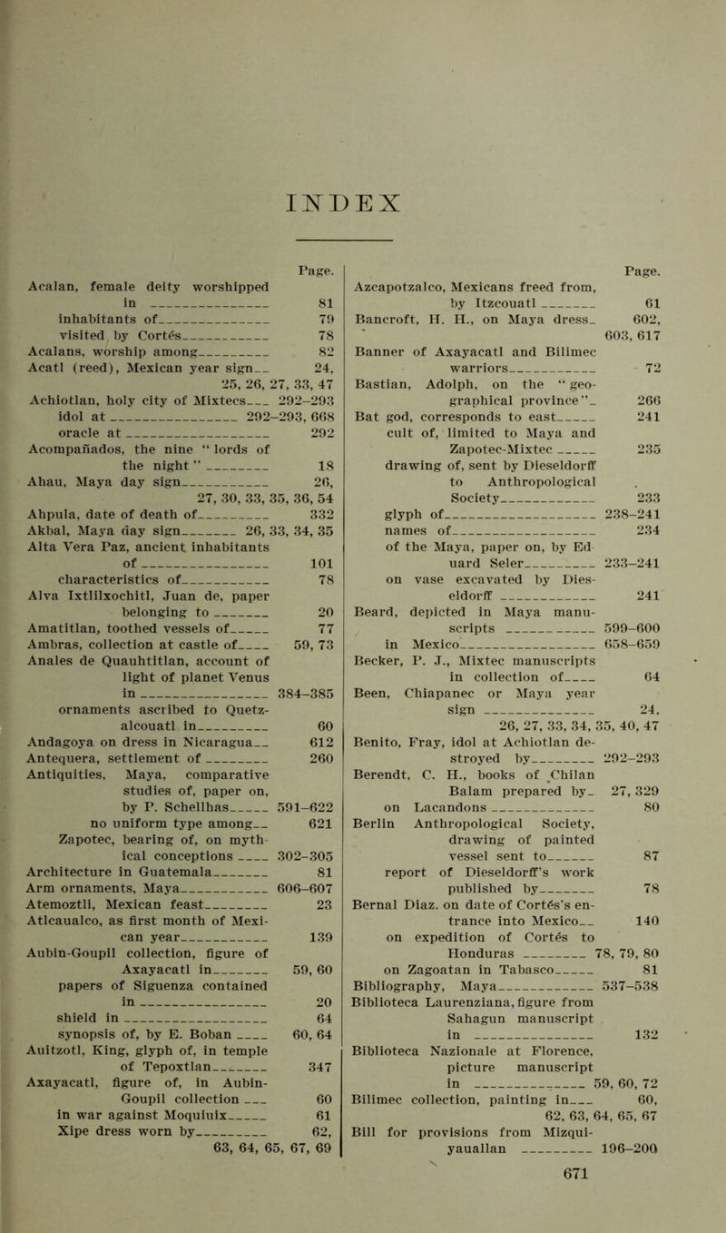 INDEX Page. Acalan, female deity worshipped in 81 inhabitants of 70 visited by Cortes 78 Acalans, worship among 82 Acatl (reed), Mexican year sign 24, 25, 26, 27, 33, 47 Achiotlan, holy city of Mixtecs 292-293 idol at 292-293, 668 oracle at 292 Acompanados, the nine “ lords of the night ” 18 Ahau, Maya day sign 26, 27, 30, 33, 35, 36, 54 Ahpula, date of death of 332 Akbal, Maya day sign 26, 33, 34, 35 Alta Vera Paz, ancient inhabitants of 101 characteristics of 78 Alva Ixtlilxochitl, Juan de, paper belonging to 20 Amatitlan, toothed vessels of 77 Ambras, collection at castle of 59, 73 Anales de Quauhtitlan, account of light of planet Venus in 384-385 ornaments ascribed to Quetz- alcouatl in 60 Andagoya on dress in Nicaragua 612 Antequera, settlement of 260 Antiquities, Maya, comparative studies of, paper on, by P. Schellhas 591-622 no uniform type among 621 Zapotec, bearing of, on myth ical conceptions 302-305 Architecture in Guatemala 81 Arm ornaments, Maya 606-607 Atemoztli, Mexican feast 23 Atlcaualco, as first month of Mexi- can year 139 Aubin-Goupil collection, figure of Axayacatl in 59, 60 papers of Siguenza contained in 20 shield in 64 synopsis of, by E. Boban 60, 64 Auitzotl, King, glyph of, in temple of Tepoxtlan— 347 Axayacatl, figure of, in Aubin- Goupil collection 60 in war against Moquiuix 61 Xipe dress worn by 62, 63, 64, 65, 67, 69 Page. Azcapotzalco, Mexicans freed from, by Itzcouatl 61 Bancroft, H. EL, on Maya dress_ 602, 603, 617 Banner of Axayacatl and Bilimec warriors 72 Bastian, Adolph, on the “ geo- graphical province”- 266 Bat god, corresponds to east 241 cult of, limited to Maya and Zapotec-Mixtec 235 drawing of, sent by Dieseldorff to Anthropological Society 233 glyph of 238-241 names of 234 of the Maya, paper on, by Ed uard Seler 233-241 on vase excavated by Dies- eldorff 241 Beard, depicted in Maya manu- scripts 599-600 in Mexico 658-659 Becker, P. J., Mixtec manuscripts in collection of 64 Been, Chiapanec or Maya year sign 24, 26, 27, 33, 34, 35, 40, 47 Benito, Fray, idol at Achiotlan de- stroyed by 292-293 Berendt, C. H., hooks of .Chilan Balam prepared by_ 27, 329 on Lacandons 80 Berlin Anthropological Society, drawing of painted vessel sent to 87 report of Dieseldorff’s work published by 78 Bernal Diaz, on date of Cortes's en- trance into Mexico 140 on expedition of Cortes to Honduras 78, 79, 80 on Zagoatan in Tabasco 81 Bibliography, Maya 537-538 Biblioteca Laurenziana, figure from Sahagun manuscript in 132 Biblioteca Nazionale at Florence, picture manuscript in 59, 60, 72 Bilimec collection, painting in 60, 62, 63, 64, 65, 67 Bill for provisions from Mizqui- yauallan 196-200
