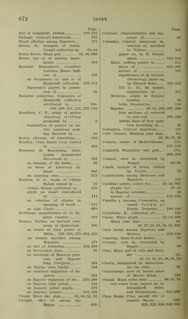 Page. Bill of complaint, Indian 210-212 Biologia Centrali-Americana 575 Blood offering among Zapotecs 277 Boban, E., synopsis of Aubin- Goupil collection by_ 60, 64 Bolon Zacab, Maya god 34, 46, 668 Bones, use of, in making imple- ments 658 Boturini Bernaducci, Cavaliere Lorenzo, Museo Indi- ano of 128 on fragments in and iv of Humboldt collection., 176-178 Siguenza’s papers in posses- sion of 20 Boturini collection, fragments of Humboldt collection attributed to 190, 196, 200, 217, 221, 227-228 Bowditch, C. P., study of native American writing promoted by 9 translation of papers on na- tive American writ- ing directed by 10 Bowls, circular, of Amatitlan .110 Bradley, Chan Santa Cruz visited by 633 Brasseur de Bourbourg, Abbe, Landa manuscript discovered by 501 on blessing of the fields 43 on dress of American In- dians 603 on morning star 321 Brinton, D. G., books of Chilan Balam owned by 27 Chilan Balam published by__ 329 glyph on vessel reproduced by 111 on relation of glyphs to meaning of word 517 on sign Cauac 668 Buildings, magnificence of, in Za- potec country 248 Burgoa, Father, on harvest cere- mony at Quiecolani_ 300 on house of high priest at Mitla _ 249-252, 253-254, 255 on human sacrifice among Zapotecs 277 on idol at Achiotlan 292, 668 on intercalary days 19 on marriage of Mexican prin- cess and Zapotec king Cocijoeza 264 on Mixtec cave burial 248 on southern migration of Za- potecs 261 on Zapotec expiation of sin__ 278-280 on Zapotec high priest 248 on Zapotec priest pupils 277 on Zapotec priests 275, 276 Caban, Maya day sign 33, 50, 51, 52 Cacique, office of, among the Mayas 630 Page. Cahabon, characteristics and lan- guage of 88 Calendar, Central American, in- vention of, ascribed to Toltecs_^ 327 paper on, by E. Förste- mann 515-519 Maya, baffling points in 4T5 dates of T 402-407 nature of 327 significance of, in historic chronology, paper on, by Eduard Seler 325-337 III 2; 13, 3d month, explanation of 477 Mexican, origin in Zapotec country 55 table illustrating 136 Zapotec 36-54, 266-267, 268 four sections of, referred to rain god 268-269 initial days of four quar- ters according to 25 Calendars, Central American 150 Calli (house), Mexican year sign_ 24, 25, 26, 27, 33 Camaca, estate of Motecuhzoma_ 155, 157-158 Camaxtli, Tlaxcaltec war god 179, 668, 670 Campur, cave in, excavated by Sapper 80-90 Canek, cacique of Peten, visited by Cortes 78 Cannibalism among Mexicans and Zapotecs 278 Cardinal points, colors for 31-33, 667 glyphs for 27-35 in Zapotec calendar 38 symbol of 132-133 Carrillo y Ancona,- Crescentio, on vessel found at Puerto Progreso 108-109 Castaneda, B., collection of 113 Cauac, Maya glyph 1 53, 54, 668 Maya year sign 24, 26, 27, 28, 33, 34, 35, 667 Cave burial among Zapotecs and Mixtecs 247-248 Cazuelas, three-footed dishes 92 Ceamay, cave in, excavated by Sapper 90 Chac, Maya god of rain and thun- der 22, 31, 32, 34, 40, 46, 51, 52 Chalca, subjugated by Motecuhzo- ma the elder 61 Chalcatongo, cave of, burial place of Mixtec kings 248 Chamä, Maya ruins near 86, 87, 88 two vases from, papers on, by Dieseldorff, Seler, and Förstemann 635-666 Chan Santa Cruz, sacred city of eastern Mayas 626, 628, 629, 630, 633, 634