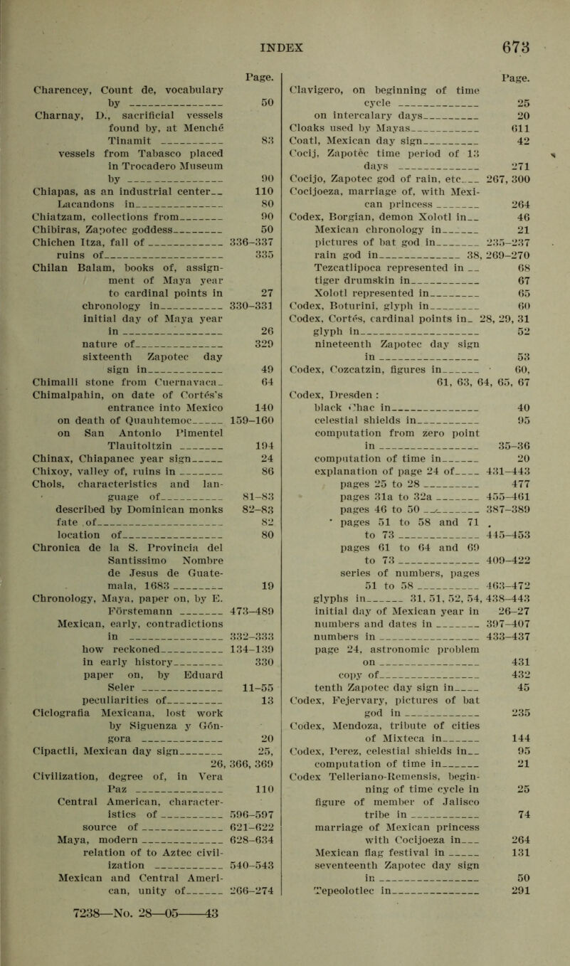 Page. Charencey, Count de, vocabulary by 50 Charnay, D., sacrificial vessels found by, at Menche Tinamit 83 vessels from Tabasco placed in Trocadero Museum by 90 Chiapas, as an industrial center 110 Lacandons in 80 Chiatzam, collections from 90 Chibiras, Zapotec goddess 50 Chichen Itza, fall of 336-337 ruins of 335 Chilan Balam, books of, assign- ment of Maya year to cardinal points in 27 chronology in 330-331 initial day of Maya year in 26 nature of 329 sixteenth Zapotec day sign in 49 Chimalli stone from Cuernavaca- 64 Chimalpahin, on date of Cortes’s entrance into Mexico 140 on death of Quauhtemoc 159-160 on San Antonio Pimentel Tlauitoltzin 194 Chinax, Chiapanec year sign 24 Chixoy, valley of, ruins in 86 Chois, characteristics and lan- guage of 81-83 described by Dominican monks 82-83 fate of 82 location of 80 Chronica de la S. Provincia del Santissimo Nombre de Jesus de Guate- mala, 1683 19 Chronology, Maya, paper on, by E. Förstemann 473-489 Mexican, early, contradictions in 332-333 how reckoned 134-139 in early history 330 paper on, by Eduard Seler 11-55 peculiarities of 13 Ciclografia Mexicana, lost work by Siguenza y Gon- gora 20 Cipactli, Mexican day sign 25, 26, 366, 369 Civilization, degree of, in Vera Paz 110 Central American, character- istics of 596-597 source of 621-622 Maya, modern 628-634 relation of to Aztec civil- ization 540-543 Mexican and Central Ameri- can, unity of 266-274 43 Page. Clavigero, on beginning of time cycle 25 on intercalary days 20 Cloaks used by Mayas 611 Coatl, Mexican day sign 42 Cocij, Zapotec time period of 13 days 271 Cocijo, Zapotec god of rain, etc 267, 300 Cocijoeza, marriage of, with Mexi- can princess 264 Codex, Borgian, demon Xolotl in 46 Mexican chronology in : 21 pictures of bat god in 235—237 rain god in 38, 269-270 Tezcatlipoca represented in __ 68 tiger drumskin in 67 Xolotl represented in 65 Codex, Boturini, glyph in 60 Codex, Cortes, cardinal points in_ 28, 29, 31 glyph in 52 nineteenth Zapotec day sign in 53 Codex, Cozcatzin, figures in • 60, 61, 63, 64, 65, 67 Codex, Dresden : black Chac in 40 celestial shields in 95 computation from zero point in 35-36 computation of time in 20 explanation of page 24 of 431-443 pages 25 to 28 477 pages 31a to 32a 455-461 pages 46 to 50 387-389 * pages 51 to 58 and 71 . to 73 445-453 pages 61 to 64 and 69 to 73 . 409-422 series of numbers, pages 51 to 58 463-472 glyphs in 31, 51, 52, 54, 438-443 initial day of Mexican year in 26—27 numbers and dates in 397-407 numbers in 433-437 page 24, astronomic problem on 431 copy of 432 tenth Zapotec day sign in 45 Codex, Fejervary, pictures of bat god in 235 Codex, Mendoza, tribute of cities of Mixteca in 144 Codex, Perez, celestial shields in 95 computation of time in 21 Codex Telleriano-Remensis, begin- ning of time cycle in 25 figure of member of Jalisco tribe in 74 marriage of Mexican princess with Cocijoeza in 264 Mexican flag festival in 131 seventeenth Zapotec day sign in 50 Tepeolotlec in 291 7238—No. 28-05-
