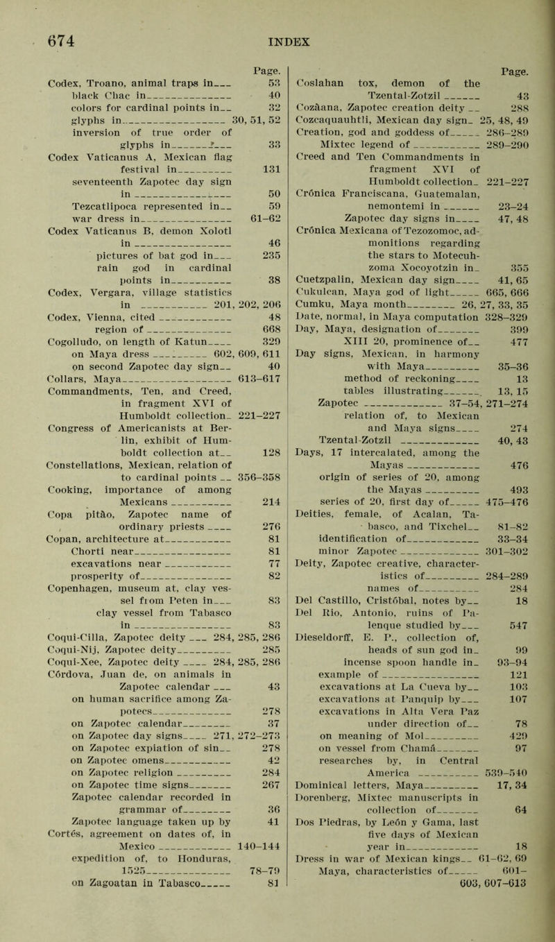 Page. Codex, Troano, animal traps in 53 black Cliac in 40 colors for cardinal points in— 32 glyphs in 30, 51, 52 inversion of true order of glyphs in ? 33 Codex Vaticanus A, Mexican flag festival in 131 seventeenth Zapotec day sign in 50 Tezcatlipoca represented in— 59 war dress in 61-62 Codex Vaticanus B, demon Xolotl in 46 pictures of bat god in 235 rain god in cardinal points in 38 Codex, Vergara, village statistics in 201, 202, 206 Codex, Vienna, cited 48 region of 668 Cogolludo, on length of Katun 329 on Maya dress 602, 609, 611 on second Zapotec day sign 40 Collars, Maya 613-617 Commandments, Ten, and Creed, in fragment XVI of Humboldt collection- 221-227 Congress of Americanists at Ber- lin, exhibit of Hum- boldt collection at__ 128 Constellations, Mexican, relation of to cardinal points — 356-358 Cooking, importance of among Mexicans 214 Copa pitäo, Zapotec name of ordinary priests 276 Copan, architecture at 81 Chorti near 81 excavations near 77 prosperity of 82 Copenhagen, museum at, clay ves- sel from Peten in 83 clay vessel from Tabasco in 83 Coqui-Cilla, Zapotec deity 284, 285, 286 Coqui-Nij, Zapotec deity 285 Coqui-Xee, Zapotec deity 284, 285, 286 Cördova, Juan de, on animals in Zapotec calendar 43 on human sacrifice among Za- potecs 278 on Zapotec calendar 37 on Zapotec day signs 271, 272-273 on Zapotec expiation of sin 278 on Zapotec omens 42 on Zapotec religion 284 on Zapotec time signs 267 Zapotec calendar recorded in grammar of 36 Zapotec language taken up by 41 Cortes, agreement on dates of, in Mexico 140-144 expedition of, to Honduras, 1525 78-79 on Zagoatan in Tabasco 81 Page. Coslahan tox, demon of the Tzental-Zotzil 43 Cozäana, Zapotec creation deity __ 288 C'ozcaquauhtli, Mexican day sign. 25, 48, 49 Creation, god and goddess of 286-289 Mixtec legend of 289-290 Creed and Ten Commandments in fragment XVI of Humboldt collection- 221-227 Cronica Franciscana, Guatemalan, nemontemi in 23-24 Zapotec day signs in 47, 48 Cronica Mexicana ofTezozomoc, ad- monitions regarding the stars to Motecuh- zoma Xocoyotzin in_ 355 Cuetzpalin, Mexican day sign 41, 65 Cukulcan, Maya god of light 665, 666 Cumku, Maya month 26, 27, 33, 35 Date, normal, in Maya computation 328-329 Day, Maya, designation of 399 XIII 20, prominence of 477 Day signs, Mexican, in harmony with Maya 35-36 method of reckoning 13 tables illustrating 13, 15 Zapotec 37-54, 271-274 relation of, to Mexican and Maya signs 274 Tzental-Zotzil 40,43 Days, 17 intercalated, among the Mayas 476 origin of series of 20, among the Mayas 493 series of 20, first day of 475-476 Deities, female, of Acalan, Ta- basco, and Tixchel 81-82 identification of 33-34 minor Zapotec 301-302 Deity, Zapotec creative, character- istics of 284-289 names of 284 Del Castillo, Cristobal, notes by 18 Del Rio, Antonio, ruins of Pa- lenque studied by 547 Dieseldorff, E. P., collection of, heads of sun god in_ 99 incense spoon handle in_ 93-94 example of 121 excavations at La Cueva by 103 excavations at Panquip by 107 excavations in Alta Vera Paz under direction of 78 on meaning of Mol 429 on vessel from Chamä 97 researches hy, in Central America 539-540 Dominical letters, Maya 17, 34 Dorenberg, Mixtec manuscripts in collection of 64 Dos Piedras, by Le6n y Gama, last five days of Mexican year in 18 Dress in war of Mexican kings 61-62, 69 Maya, characteristics of 601- 603, 607-613