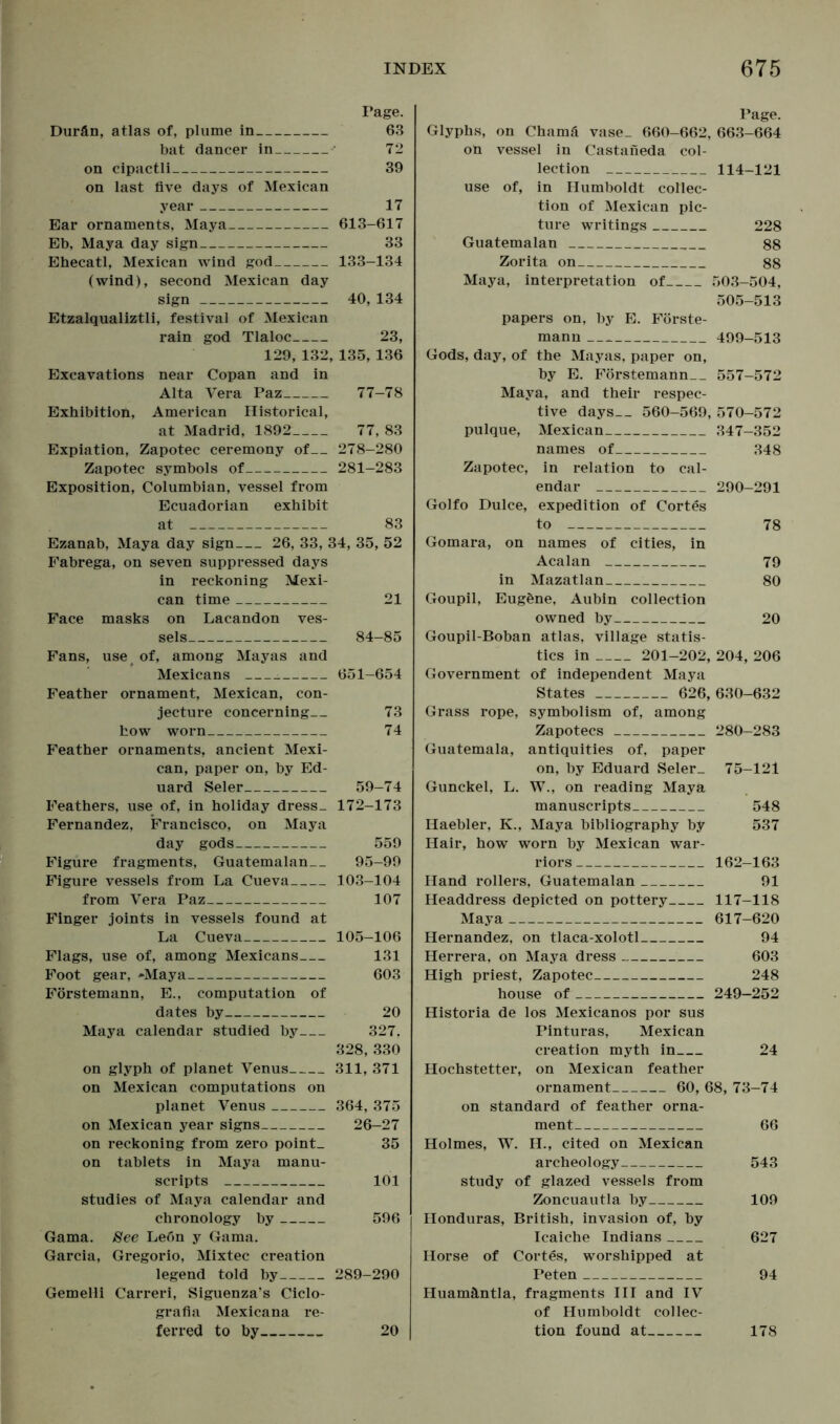 Tage. Durän, atlas of, plume in 63 bat dancer in 72 on cipactli 39 on last five days of Mexican year 17 Ear ornaments, Maya 613-617 Eb, Maya day sign 33 Ehecatl, Mexican wind god 133-134 (wind), second Mexican day sign 40, 134 Etzalqualiztli, festival of Mexican rain god Tlaloc 23, 129, 132, 135, 136 Excavations near Copan and in Alta Vera Paz 77-78 Exhibition, American Historical, at Madrid, 1892 77, 83 Expiation, Zapotec ceremony of 278-280 Zapotec symbols of 281-283 Exposition, Columbian, vessel from Ecuadorian exhibit at 83 Ezanab, Maya day sign 26, 33, 34, 35, 52 Fabrega, on seven suppressed days in reckoning Mexi- can time 21 Face masks on Lacandon ves- sels 84-85 Fans, use of, among Mayas and Mexicans . 651-654 Feather ornament, Mexican, con- jecture concerning— 73 how worn 74 Feather ornaments, ancient Mexi- can, paper on, by Ed- uard Seler 59-74 Feathers, use of, in holiday dress_ 172-173 Fernandez, Francisco, on Maya day gods 559 Figure fragments, Guatemalan 95-99 Figure vessels from La Cueva 103-104 from Vera Paz 107 Finger joints in vessels found at La Cueva 105-106 Flags, use of, among Mexicans 131 Foot gear, »Maya 603 Förstemann, E., computation of dates by 20 Maya calendar studied by 327, 328,330 on glyph of planet Venus 311, 371 on Mexican computations on planet Venus 364, 375 on Mexican year signs 26-27 on reckoning from zero point- 35 on tablets in Maya manu- scripts 101 studies of Maya calendar and chronology by 596 Gama. See Le6n y Gama. Garcia, Gregorio, Mixtec creation legend told by 289-290 Gemelli Carreri, Siguenza’s Ciclo- grafia Mexicana re- ferred to by 20 | Page. Glyphs, on Chamä vase_ 660-662, 663-664 on vessel in Castaneda col- lection 114-121 use of, in Humboldt collec- tion of Mexican pic- ture writings 228 Guatemalan 88 Zorita on 88 Maya, interpretation of 503-504, 505-513 papers on, by E. Förste- mann 499-513 Gods, day, of the Mayas, paper on, by E. Förstemann 557-572 Maya, and their respec- tive days— 560-569, 570-572 pulque, Mexican 347-352 names of 348 Zapotec, in relation to cal- endar 290-291 Golfo Dulce, expedition of Cortes to 78 Gomara, on names of cities, in Acalan 79 in Mazatlan 80 Goupil, Eugöne, Aubin collection owned by 20 Goupil-Boban atlas, village statis- tics in 201-202, 204, 206 Government of independent Maya States 626, 630-632 Grass rope, symbolism of, among Zapotecs 280-283 Guatemala, antiquities of, paper on, by Eduard Seler_ 75-121 Gunckel, L. W., on reading Maya manuscripts 548 Haebler, K., Maya bibliography by 537 Hair, how worn by Mexican war- riors 162-163 Hand rollers, Guatemalan 91 Headdress depicted on pottery 117-118 Maya 617-620 Hernandez, on tlaca-xolotl 94 Herrera, on Maya dress 603 High priest, Zapotec 248 house of 249-252 Historia de los Mexicanos por sus Pinturas, Mexican creation myth in 24 Hochstetter, on Mexican feather ornament 60, 68, 73-74 on standard of feather orna- ment 66 Holmes, W. H., cited on Mexican archeology 543 study of glazed vessels from Zoncuautla by 109 Honduras, British, invasion of, by Icaiche Indians 627 Horse of Cortes, worshipped at Peten 94 Huamäntla, fragments III and IV of Humboldt collec- tion found at 178