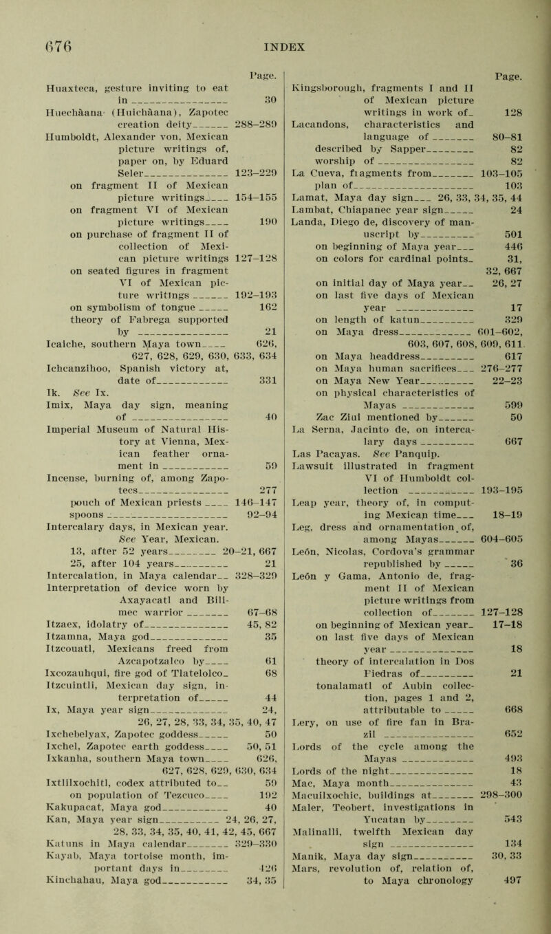 Page. Huaxteca, gesture inviting to eat in 30 Huechäana (Huichäana), Zapotec creation deity 288-289 Humboldt, Alexander von, Mexican picture writings of, paper on, by Eduard Seler 123-229 on fragment II of Mexican picture writings- 154-155 on fragment VI of Mexican picture writings 190 on purchase of fragment II of collection of Mexi- can picture writings 127-128 on seated figures in fragment VI of Mexican pic- ture writings 192-193 on symbolism of tongue 162 theory of Fabrega supported by 21 Icaiche, southern Maya town 626, 627, 628, 629, 630, 633, 634 Ichcanzihoo, Spanish victory at, date of 331 Ik. See lx. Imix, Maya day sign, meaning of 40 Imperial Museum of Natural His- tory at Vienna, Mex- ican feather orna- ment in 59 Incense, burning of, among Zapo- tecs 277 pouch of Mexican priests 146-147 spoons 92-94 Intercalary days, in Mexican year. See Year, Mexican. 13, after 52 years 20-21, 667 25, after 104 years 21 Intercalation, in Maya calendar 328-329 Interpretation of device worn by Axayacatl and Bili- mec warrior 67-68 Itzaex, idolatry of 45, 82 Itzamna, Maya god 35 Itzcouatl, Mexicans freed from Azcapotzalco by 61 Ixcozauhqui, fire god of Tlatelolco. 68 Itzcuintli, Mexican day sign, in- terpretation of 44 lx, Maya year sign 24, 26, 27, 28, 33, 34, 35, 40, 47 Ixchebelyax, Zapotec goddess 50 Ixchel, Zapotec earth goddess 50, 51 Ixkanha, southern Maya town 626, 627, 628, 629, 630, 634 Ixtlilxochitl, codex attributed to__ 59 on population of Tezcuco 192 Kakupacat, Maya god 40 Kan, Maya year sign 24, 26, 27, 28, 33, 34, 35, 40, 41, 42, 45, 667 Katuns in Maya calendar 329-330 Kayab, Maya tortoise month, im- portant days in 426 Kinchahau, Maya god 34, 35 Page. Kingsborough, fragments I and II of Mexican picture writings in work of_ 128 Lacandons, characteristics and language of 80-81 described by Sapper 82 worship of 82 La Cueva, fiagments from 103-105 plan of 103 Lamat, Maya day sign 26, 33, 34, 35, 44 Lambat, Chiapanec year sign 24 Landa, Diego de, discovery of man- uscript by 501 on beginning of Maya year 446 on colors for cardinal points. 31, 32, 667 on initial day of Maya year 26, 27 on last five days of Mexican year 17 on length of katun 329 on Maya dress 601-602, 603, 607, 608, 609, 611. on Maya headdress 617 on Maya human sacrifices 276-277 on Maya New Year 22-23 on physical characteristics of Mayas 599 Zac Ziui mentioned by 50 La Serna, Jacinto de, on interca- lary days 667 Las Pacayas. See Panquip. Lawsuit illustrated in fragment VI of Humboldt col- lection iii 193-195 Leap year, theory of, in comput- ing Mexicap time 18-19 Leg, dress and ornamentation % of, among Mayas 604-605 Le6n, Nicolas, Cordova’s grammar republished by 36 Leon y Gama, Antonio de, frag- ment II of Mexican picture writings from collection of 127—128 on beginning of Mexican year. 17—18 on last five days of Mexican year 18 theory of intercalation in Dos Fiedras of 21 tonalamatl of Aubin collec- tion, pages 1 and 2, attributable to 668 Lery, on use of fire fan in Bra- zil 652 Lords of the cycle among the Mayas 493 Lords of the night 18 Mac, Maya month 43 Macuilxochic, buildings at 298-300 Maler, Teobert, investigations in Yucatan by 543 Malinalli, twelfth Mexican day sign 134 Manik, Maya day sign 30, 33 Mars, revolution of, relation of, to Maya chronology 497