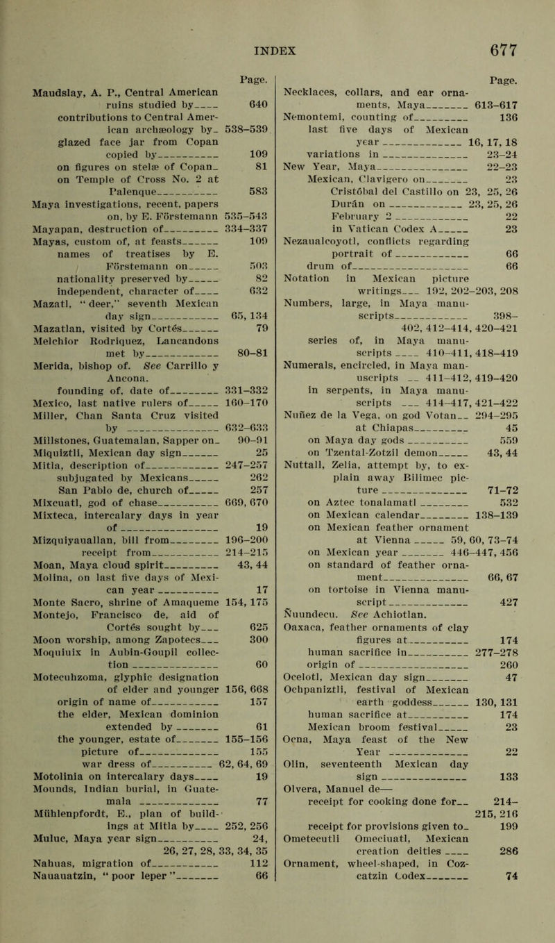 Page. Maudslay, A. P., Central American ruins studied by 640 contributions to Central Amer- ican archaeology by_ 538-539 glazed face jar from Copan copied by 109 on figures on stelae of Copan_ 81 on Temple of Cross No. 2 at Palenque 583 Maya investigations, recent, papers on, by E. Förstemann 535-543 Mayapan, destruction of 334-337 Mayas, custom of, at feasts 109 names of treatises by E. Förstemann on 503 nationality preserved by 82 independent, character of 632 Mazatl, “ deer, seventh Mexican day sign 65, 134 Mazatlan, visited by Cortes 79 Melchior Rodriquez, Lancandons met by 80-81 Merida, bishop of. See Carrillo y Ancona. founding of, date of 331-332 Mexico, last native rulers of 160-170 Miller, Chan Santa Cruz visited by 632-633 Millstones, Guatemalan, Sapper on_ 90-91 Miquiztli, Mexican day sign 25 Mitla, description of 247-257 subjugated by Mexicans 262 San Pablo de, church of 257 Mixcuatl, god of chase 669, 670 Mixteca, intercalary days in year of 19 Mizquiyauallan, bill from 196-200 receipt from 214-215 Moan, Maya cloud spirit 43, 44 Molina, on last five days of Mexi- can year 17 Monte Sacro, shrine of Amaqueme 154, 175 Montejo, Francisco de, aid of Cortes sought by 625 Moon worship, among Zapotecs 300 Moquiuix in Aubin-Goupil collec- tion 60 Motecuhzoma, glyphic designation of elder and younger 156, 668 origin of name of 157 the elder, Mexican dominion extended by 61 the younger, estate of 155-156 picture of 155 war dress of 62, 64, 69 Motolinia on intercalary days 19 Mounds, Indian burial, in Guate- mala 77 Mühlenpfordt, E., plan of build- ings at Mitla by 252, 256 Muluc, Maya year sign 24, 26, 27, 28, 33, 34, 35 Nahuas, migration of 112 Nauauatzin, “ poor leper ” 66 Page. Necklaces, collars, and ear orna- ments, Maya 613-617 Nemontemi, counting of 136 last five days of Mexican year 16, 17, 18 variations in 23-24 New Year, Maya 22-23 Mexican, Clavigero on 23 Cristobal del Castillo on 23, 25, 26 Durän on 23, 25, 26 February 2 22 in Vatican Codex A 23 Nezaualeoyotl, conflicts regarding portrait of 66 drum of 66 Notation in Mexican picture writings— 192, 202-203, 208 Numbers, large, in Maya manu- scripts 398- 402, 412-414, 420-421 series of, in Maya manu- scripts 410-411, 418-419 Numerals, encircled, in Maya man- uscripts 411-412,419-420 in serpents, in Maya manu- scripts — 414-417,421-422 Nufiez de la Vega, on god Votan 294-295 at Chiapas 45 on Maya day gods 559 on Tzental-Zotzil demon 43, 44 Nuttall, Zelia, attempt by, to ex- plain away Bilimec pic- ture 71-72 on Aztec tonalamatl 532 on Mexican calendar 138-139 on Mexican feather ornament at Vienna 59, 60, 73-74 on Mexican year 446-447, 456 on standard of feather orna- ment 66,67 on tortoise in Vienna manu- script 427 Nuundecu. See Achiotlan. Oaxaca, feather ornaments of clay figures at 174 human sacrifice in 277-278 origin of 260 Ocelotl, Mexican day sign 47 Ochpaniztli, festival of Mexican earth goddess 130, 131 human sacrifice at 174 Mexican broom festival 23 Ocna, Maya feast of the New Year 22 Olin, seventeenth Mexican day sign 133 Olvera, Manuel de— receipt for cooking done for 214- 215, 216 receipt for provisions given to_ 199 Ometecutli Omeciuati, Mexican creation deities 286 Ornament, wheel-shaped, in Coz- catzin Codex 74