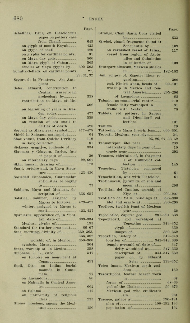 Page. Schellhas, Paul, on Dieseldorff's paper on pottery vase from Chamä 645 on glyph of month Kayab 423 on glyph of snail 429 on glyphs for cardinal points- 31 on Maya day gods 560 on Maya glyph of Caban 565 studies of Maya glyphs by 502-503 Schultz-Sellack, on cardinal points 27, 29, 31, 32 Segura de la Frontera. See Ante- quera. Seler, Eduard, contribution to Central American archeology by 538 contribution to Maya studies of 596 on beginning of years in Dres- den codex 477 on Maya day gods 559 on relation of sea snail to deities of death 428 Serpent as Maya year symbol 477-478 Shield in Sahagun manuscript 64 Shoe vessel, from Quiche territory 110 in Sarg collection 91 Sickness, eruptive, epidemic of 334 Siguenza y Göngora, Carlos, fate of papers of 20 on intercalary days 22,667 Skin, human, drawing of 173 Snail, tortoise and, in Maya litera- ture 423-430 Sociedad Economica, Guatemalan antiquities belonging to 77 Soldiers, Maya and Mexican, de- scription of 656-657 Solstice, summer, assigned by Mayas to tortoise 423-427 winter, assigned by Mayas to snail 423,427 Spaniards, appearance of, in Yuca- tan, date of 333-334 Mexican glyphs of 195 Standard for feather ornament 66-67 Star, morning, divinity of 360-363, 366, 382 worship of, in Mexico 358-360 symbols, Maya 504 Stars, worship of, in Mexico 358 Stephens, J. L., cited 547 on tortoise on monument at Copan 427 Stoll, Otto, on Indian burial mounds in Guate- mala 77 on Lacandons 80 on Nahuatls in Central Amer- ica 662 on Salamä 112 on uniformity of religious ideas 275 Stones, precious, among the Mexi- cans 150 Page. Strange, Chan Santa Cruz visited by • 633 Strebel, glazed fragments found at Zoncuautla by 109 on varnished vessel of .Taina_ 117 vessel from region of Atoto- nilco and Quimistlan in collection of 109 Stuttgart Museum, Mexican shields in 182-183 Sun, eclipse of, Zapotec ideas re- garding 300 god, Kinich Ahau, heads of 99-101 worship in Mexico and Cen- tral America 295-296 of Lacandons 82 Tabasco, as commercial center 110 female deity worshiped in 81 traffic with Acalan_~^ 78 Tablets, red pottery, in Sapper and Dieseldorff col- lections 101 Tahitza 79 Tattooing in Maya inscriptions 600-601 Tecpatl, Mexican year , sign 24, 25, 26, 27, 33, 52 Tehuantepec, idol near 293 intercalary days in year of 19 oracle near 293 Tenanco, chieftain of, in fragment I of Humboldt col- lection 145 Tenochca, Tlatelolca conquered by 61 Tenochtitlan, war with Tlatelolco_ 61 Teotihuacan, pyramids of sun and moon at 296 Teotitlan del Camino, worship of Xipe at 296-297 Teotitlan del Yalle, buildings at 298-300 idol and oracle at 296-298 Teotleco, twelfth feast of Mexican year 59 Tepeolotlec, Zapotec god 291-294, 668 Tepoxtecatl, god worshiped at Tepoxtlan 349-352 glyph of 350 images of 350-352 Tepoxtlan, history of 342-343 location of 341-342, 669 temple pyramid of, date of 347 deity worshiped at 347-352 description of 344-347, 669 paper on, by Eduard Seler 339-352 Teteo innan, Mexican earth god- dess 130 Tezcatlipoca, feather basket worn by 67 forms of 68-69 god of the Chaleas 59, 670 Mexican god who eradicates sin 281 Tezcuco, palace at 190-191 plan of 190-192, 196 population of 192