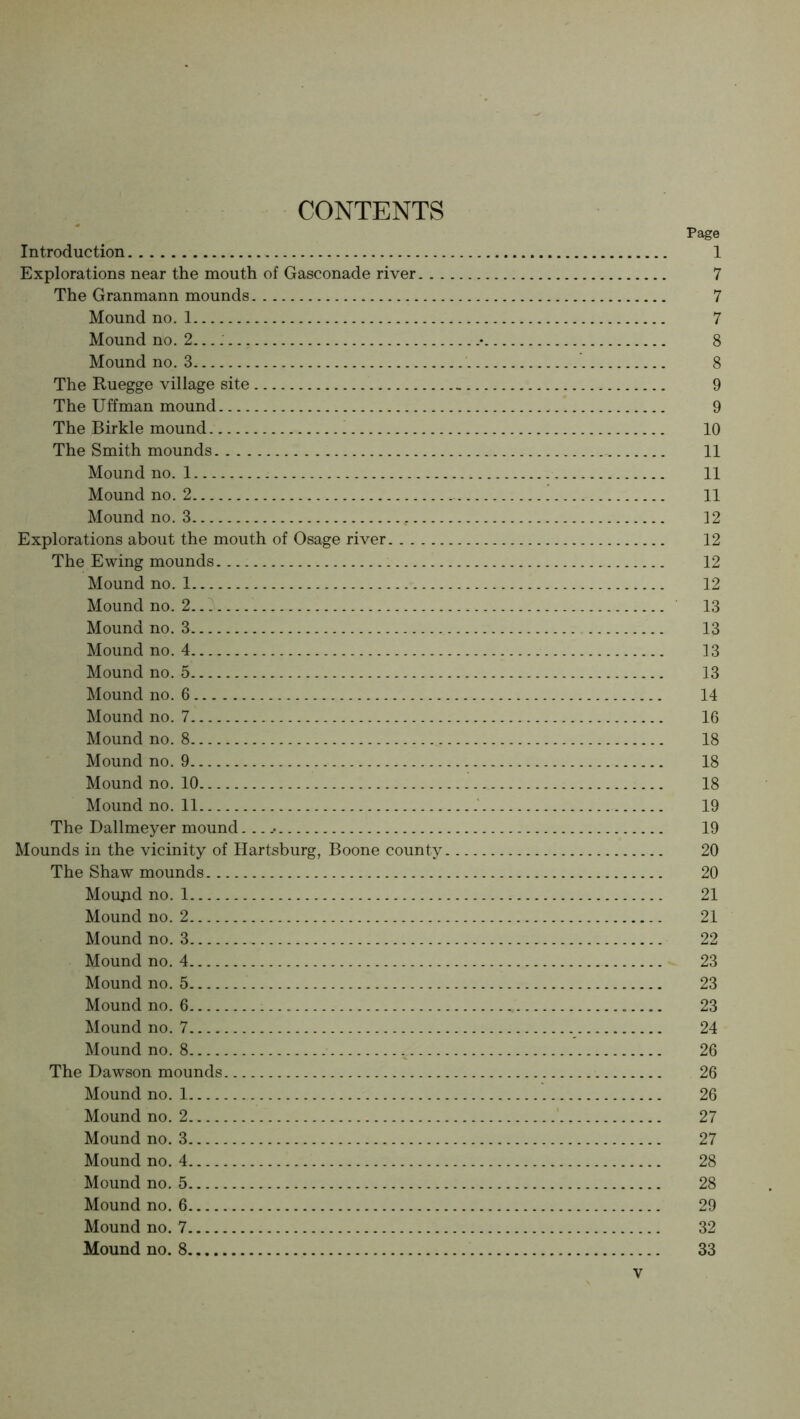 CONTENTS Page Introduction 1 Explorations near the mouth of Gasconade river 7 The Granmann mounds 7 Mound no. 1 7 Mound no. 2. • 8 Mound no. 3 8 The Ruegge village site 9 The Uffman mound 9 The Birkle mound 10 The Smith mounds 11 Mound no. 1 11 Mound no. 2 11 Mound no. 3 12 Explorations about the mouth of Osage river 12 The Ewing mounds 12 Mound no. 1 12 Mound no. 2 13 Mound no. 3 13 Mound no. 4 13 Mound no. 5 13 Mound no. 6 14 Mound no. 7 16 Mound no. 8 18 Mound no. 9 18 Mound no. 10 18 Moundno.il 19 The Dallmeyer mound... .• 19 Mounds in the vicinity of Hartsburg, Boone county 20 The Shaw mounds 20 Moupd no. 1 21 Mound no. 2 21 Mound no. 3 22 Mound no. 4 23 Mound no. 5 23 Mound no. 6 23 Mound no. 7 24 Mound no. 8 26 The Dawson mounds 26 Mound no. 1 26 Mound no. 2 ' 27 Mound no. 3 27 Mound no. 4 28 Mound no. 5 28 Mound no. 6 29 Mound no. 7 32 Mound no. 8 33