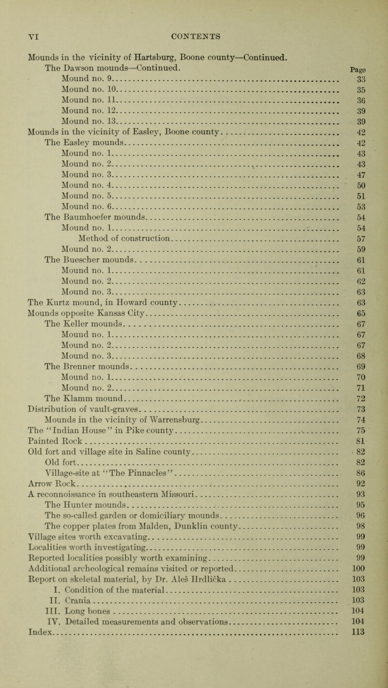 Mounds in the vicinity of Hartsburg, Boone county—Continued. The Dawson mounds—Continued. Page Mound no. 9 33 Mound no. 10 35 Mound no. 11 36 Mound no. 12 39 Mound no. 13 39 Mounds in the vicinity of Easley, Boone county 42 The Easley mounds 42 Mound no. 1 43 Mound no. 2 43 Mound no. 3 47 Mound no. 4 50 Mound no. 5 51 Mound no. 6 53 The Baumhoefer mounds 54 Mound no. 1 •. 54 Method of construction 57 Mound no. 2 59 The Buescher mounds 61 Mound no. 1 61 Mound no. 2 62 Mound no. 3 63 The Kurtz mound, in Howard county 63 Mounds opposite Kansas City 65 The Keller mounds 67 Mound no. 1 67 Mound no. 2 67 Mound no. 3 68 The Brenner mounds 69 Mound no. 1 70 Mound no. 2 71 The Klamm mound 72 Distribution of vault-graves 73 Mounds in the vicinity of Warrensburg 74 The “Indian House” in Pike county - 75 Painted Rock 81 Old fort and village site in Saline county -82 Old fort 82 Village-site at “The Pinnacles” 86 Arrow Rock 92 A reconnoissance in southeastern Missouri 93 The Hunter mounds 95 The so-called garden or domiciliary mounds 96 The copper plates from Malden, Dunklin county 98 Village sites worth excavating 99 Localities worth investigating 99 Reported localities possibly worth examining 99 Additional archeological remains visited or reported 100 Report on skeletal material, by Dr. Ales Hrdlicka 103 I. Condition of the material 103 II. Crania 103 III. Long bones 104 IV. Detailed measurements and observations 104 Index 113