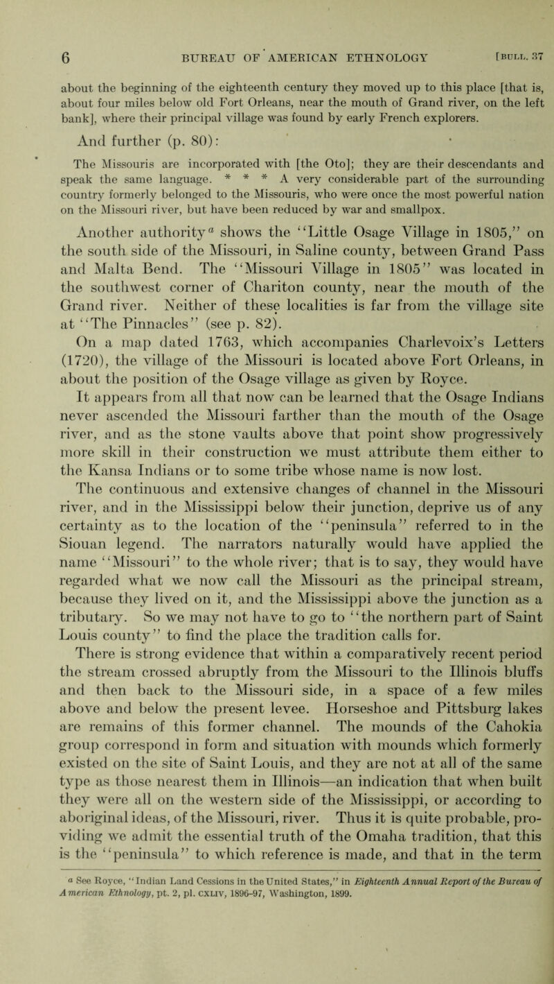 about the beginning of the eighteenth century they moved up to this place [that is, about four miles below old Fort Orleans, near the mouth of Grand river, on the left bank], where their principal village was found by early French explorers. And further (p. 80): The Missouris are incorporated with [the Oto]; they are their descendants and speak the same language. * * * A very considerable part of the surrounding country formerly belonged to the Missouris, who were once the most powerful nation on the Missouri river, but have been reduced by war and smallpox. Another authority® shows the ^^Little Osage Village in 1805/’ on the south side of the Missouri, in Saline county, between Grand Pass and Malta Bend. The ‘Alissouri Village in 1805” was located in the southwest corner of Chariton county, near the mouth of the Grand river. Neither of these localities is far from the village site at “The Pinnacles” (see p. 82). On a map dated 1763, which accompanies Charlevoix’s Letters (1720), the village of the Missouri is located above Fort Orleans, in about the position of the Osage village as given by Boyce. It appears from all that now can be learned that the Osage Indians never ascended the Missouri farther than the mouth of the Osage river, and as the stone vaults above that point show progressively more skill in their construction we must attribute them either to the Kansa Indians or to some tribe whose name is now lost. The continuous and extensive changes of channel in the Missouri river, and in the Mississippi below their junction, deprive us of any certainty as to the location of the “peninsula” referred to in the Siouan legend. The narrators naturally would have applied the name “Missouri” to the whole river; that is to say, they would have regarded what we now call the Missouri as the principal stream, because they lived on it, and the Mississippi above the junction as a tributary. So we may not have to go to “the northern part of Saint Louis county” to find the place the tradition calls for. There is strong evidence that within a comparatively recent period the stream crossed abruptly from the Missouri to the Illinois bluffs and then back to the Missouri side, in a space of a few miles above and below the present levee. Horseshoe and Pittsburg lakes are remains of this former channel. The mounds of the Cahokia group correspond in form and situation with mounds which formerly existed on the site of Saint Louis, and they are not at all of the same type as those nearest them in Illinois—an indication that when built they were all on the western side of the Mississippi, or according to aboriginal ideas, of the Missouri, river. Thus it is quite probable, pro- viding we admit the essential truth of the Omaha tradition, that this is the “peninsula” to which reference is made, and that in the term a See Royce, “Indian Land Cessions in the United States/' in Eighteenth Annual Report of the Bureau of American Ethnology, pt. 2, pi. cxLiv, 1896-97, Washington, 1899.