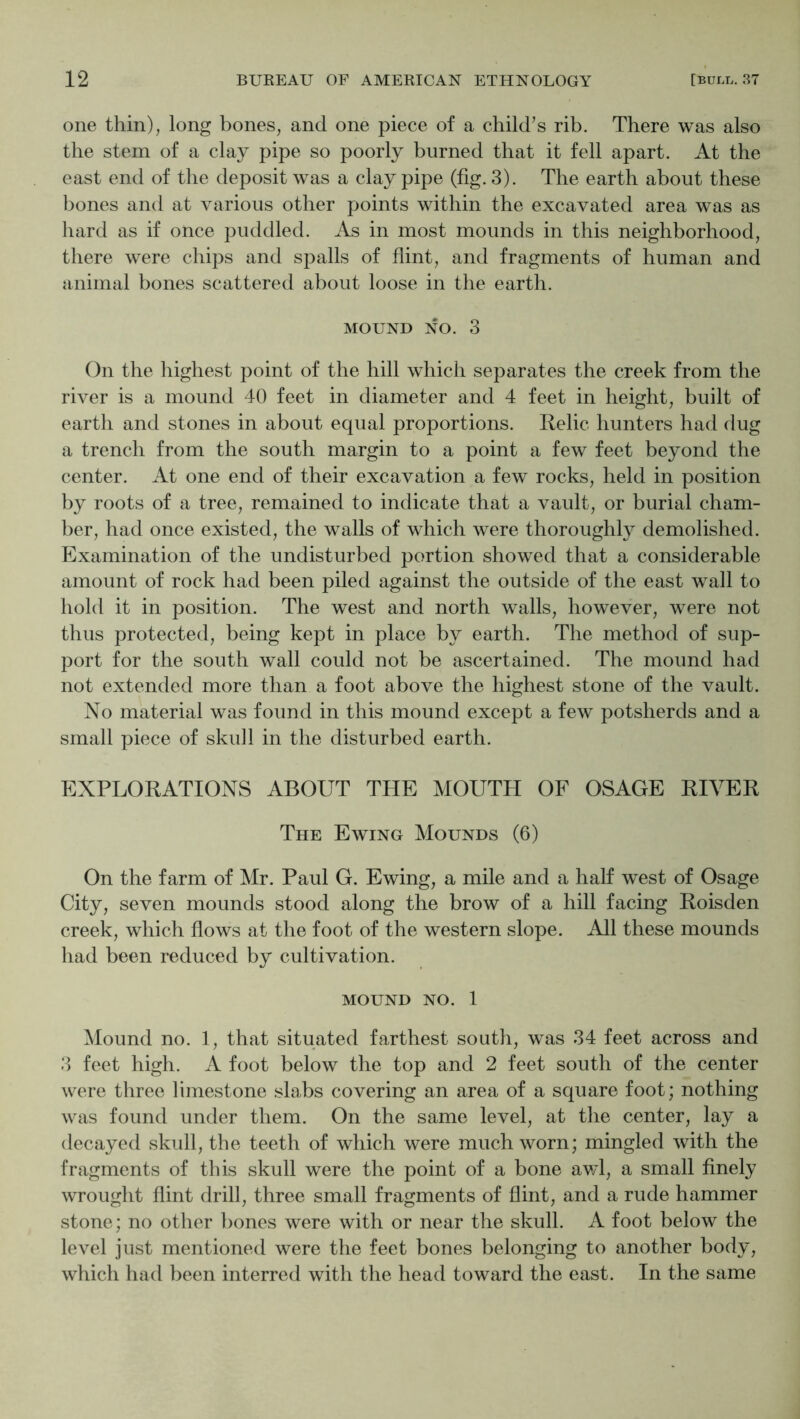 one thin), long bones, and one piece of a child’s rib. There was also the stem of a clay pipe so poorly burned that it fell apart. At the east end of the deposit was a clay pipe (fig. 3). The earth about these bones and at various other points within the excavated area was as hard as if once puddled. As in most mounds in this neighborhood, there were chips and spalls of flint, and fragments of human and animal bones scattered about loose in the earth. MOUND NO. 3 On the highest point of the hill which separates the creek from the river is a mound 40 feet in diameter and 4 feet in height, built of earth and stones in about equal proportions. Relic hunters had dug a trench from the south margin to a point a few feet beyond the center. At one end of their excavation a few rocks, held in position by roots of a tree, remained to indicate that a vault, or burial cham- ber, had once existed, the walls of which were thoroughly demolished. Examination of the undisturbed portion showed that a considerable amount of rock had been piled against the outside of the east wall to hold it in position. The west and north walls, however, were not thus protected, being kept in place by earth. The method of sup- port for the south wall could not be ascertained. The mound had not extended more than a foot above the highest stone of the vault. No material was found in this mound except a few potsherds and a small piece of skidl in the disturbed earth. EXPLORATIONS ABOUT THE MOUTH OF OSAGE RIVER The Ewing Mounds (6) On the farm of Mr. Paul G. Ewing, a mile and a half west of Osage City, seven mounds stood along the brow of a hill facing Roisden creek, which flows at the foot of the western slope. All these mounds had been reduced by cultivation. MOUND NO. 1 Mound no. 1, that situated farthest south, was 34 feet across and 3 feet high. A foot below the top and 2 feet south of the center were three limestone .slabs covering an area of a square foot; nothing was found under them. On the same level, at the center, lay a decayed skull, the teeth of which were much worn; mingled with the fragments of this skull were the point of a bone av/l, a small finely wrought flint drill, three small fragments of flint, and a rude hammer stone; no other bones were with or near the skull. A foot below the level just mentioned were the feet bones belonging to another body, which had been interred with the head toward the east. In the same