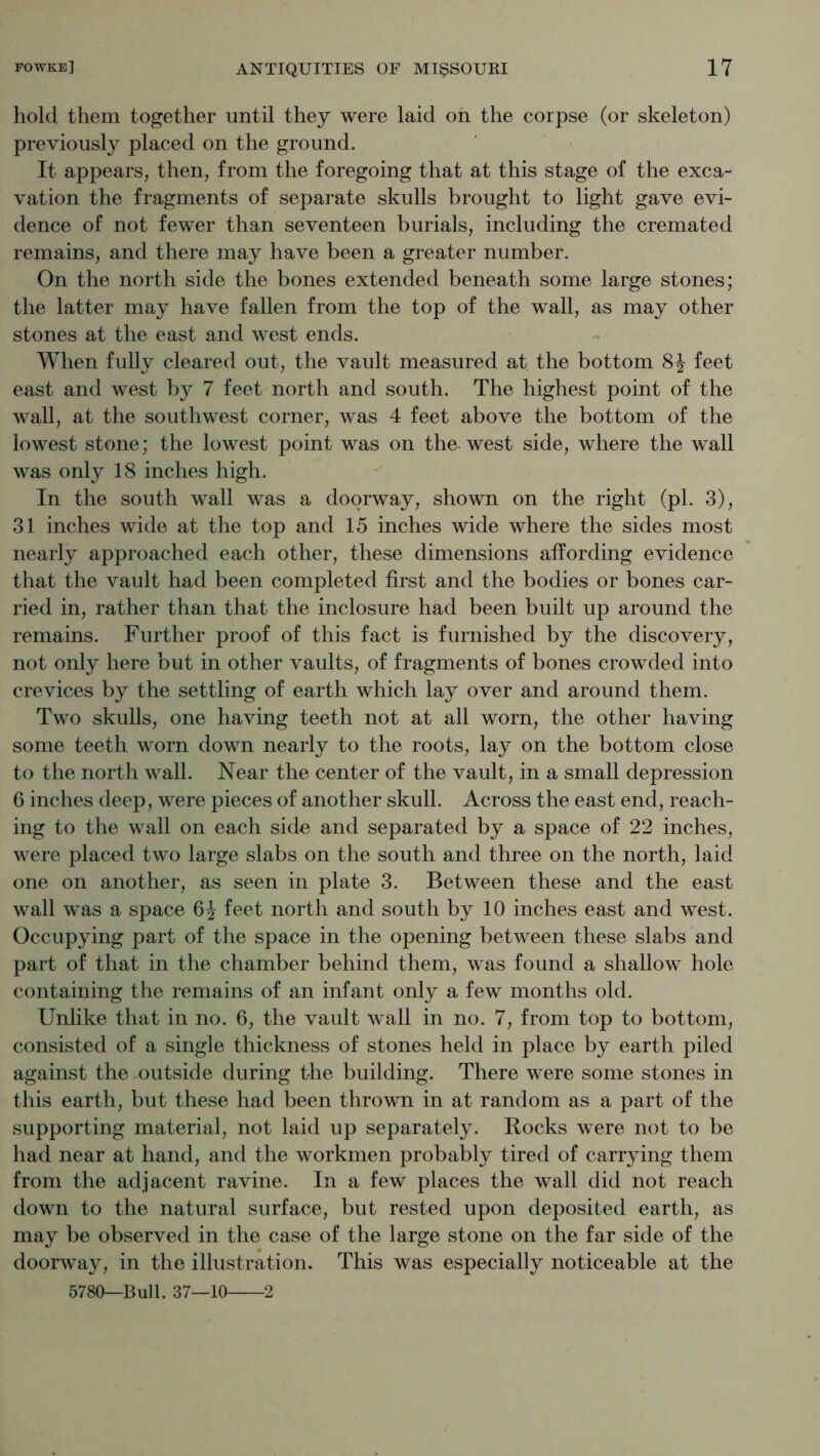 hold them together until they were laid oh the corpse (or skeleton) previously placed on the ground. It appears, then, from the foregoing that at this stage of the exca- vation the fragments of separate skulls brought to light gave evi- dence of not fewer than seventeen burials, including the cremated remains, and there may have been a greater number. On the north side the bones extended beneath some large stones; the latter may have fallen from the top of the wall, as may other stones at the east and west ends. When fully cleared out, the vault measured at the bottom feet east and west by 7 feet north and south. The highest point of the wall, at the southwest corner, was 4 feet above the bottom of the lowest stone; the lowest point was on the. west side, where the wall was only 18 inches high. In the south wall was a doorway, shown on the right (pi. 3), 31 inches wide at the top and 15 inches wide where the sides most nearly approached each other, these dimensions affording evidence that the vault had been completed first and the bodies or bones car- ried in, rather than that the inclosure had been built up around the remains. Further proof of this fact is furnished by the discovery, not only here but in other vaults, of fragments of bones crowded into crevices by the settling of earth which lay over and around them. Two skulls, one having teeth not at all worn, the other having some teeth worn down nearly to the roots, lay on the bottom close to the north wall. Near the center of the vault, in a small depression 6 inches deep, were pieces of another skull. Across the east end, reach- ing to the wall on each side and separated by a space of 22 inches, were placed two large slabs on the south and three on the north, laid one on another, as seen in plate 3. Between these and the east wall was a space feet north and south by 10 inches east and west. Occupying part of the space in the opening between these slabs and part of that in the chamber behind them, was found a shallow hole containing the remains of an infant only a few months old. Unlike that in no. 6, the vault wall in no. 7, from top to bottom, consisted of a single thickness of stones held in place by earth piled against the outside during the building. There were some stones in this earth, but these had been thrown in at random as a part of the supporting material, not laid up separately. Rocks were not to be had near at hand, and the workmen probably tired of carrying them from the adjacent ravine. In a few places the wall did not reach down to the natural surface, but rested upon deposited earth, as may be observed in the case of the large stone on the far side of the doorway, in the illustration. This was especially noticeable at the 5780—Bull. 37—10 2
