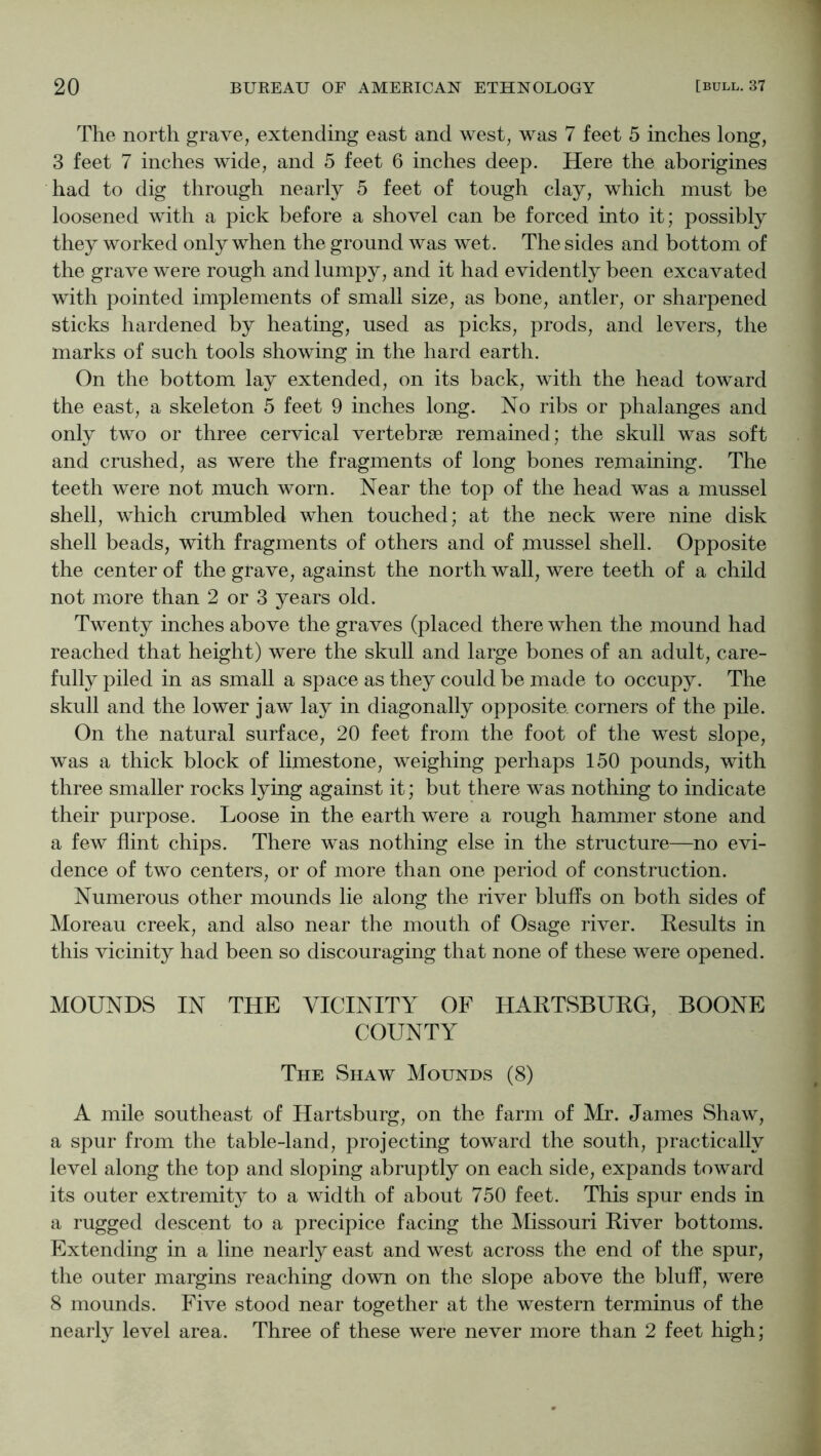 The north grave, extending east and west, was 7 feet 5 inches long, 3 feet 7 inches wide, and 5 feet 6 inches deep. Here the aborigines had to dig through nearly 5 feet of tough clay, which must be loosened with a pick before a shovel can be forced into it; possibly they worked only when the ground was wet. The sides and bottom of the grave were rough and lumpy, and it had evidently been excavated with pointed implements of small size, as bone, antler, or sharpened sticks hardened by heating, used as picks, prods, and levers, the marks of such tools showing in the hard earth. On the bottom lay extended, on its back, with the head toward the east, a skeleton 5 feet 9 inches long. No ribs or phalanges and only two or three cervical vertebrae remained; the skull was soft and crushed, as were the fragments of long bones remaining. The teeth were not much worn. Near the top of the head was a mussel shell, which crumbled when touched; at the neck were nine disk shell beads, with fragments of others and of mussel shell. Opposite the center of the grave, against the north wall, were teeth of a child not more than 2 or 3 years old. Twenty inches above the graves (placed there when the mound had reached that height) were the skull and large bones of an adult, care- fully piled in as small a space as they could be made to occupy. The skull and the lower jaw lay in diagonally opposite corners of the pile. On the natural surface, 20 feet from the foot of the west slope, was a thick block of limestone, weighing perhaps 150 pounds, with three smaller rocks lying against it; but there was nothing to indicate their purpose. Loose in the earth were a rough hammer stone and a few flint chips. There was nothing else in the structure—no evi- dence of two centers, or of more than one period of construction. Numerous other mounds lie along the river bluffs on both sides of Moreau creek, and also near the mouth of Osage river. Results in this vicinity had been so discouraging that none of these were opened. MOUNDS IN THE VICINITY OF HARTSBURG, BOONE COUNTY The Shaw Mounds (8) A mile southeast of Hartsburg, on the farm of Mr. James Shaw, a spur from the table-land, projecting toward the south, practically level along the top and sloping abruptly on each side, expands toward its outer extremity to a width of about 750 feet. This spur ends in a rugged descent to a precipice facing the Missouri River bottoms. Extending in a line nearly east and west across the end of the spur, the outer margins reaching down on the slope above the bluff, were 8 mounds. Five stood near together at the western terminus of the nearly level area. Three of these were never more than 2 feet high;