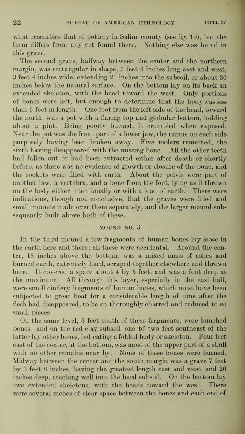 what resembles that of pottery in Saline county (see fig. 19), but the form differs from any yet found there. Nothing else was found in this grave. The second grave, halfway between the center and the northern margin, was rectangular in shape, 7 feet 6 inches long east and west, 3 feet 4 inches wide, extending 21 inches into the subsoil, or about 30 inches below the natural surface. On the bottom lay on its back an extended skeleton, with the head toward the west. Only portions of bones were left, but enough to determine that the body was less than 6 feet in length. One foot from the left side of the head, toward the north, was a pot with a flaring top and globular bottom, holding about a pint. Being poorly burned, it crumbled when exposed. Near the pot was the front part of a lower jaw, the ramus on each side purposely having been broken away. Five molars remained, the sixth having disappeared with the missing bone. All the other teeth had fallen out or had been extracted either after death or shortly before, as there was no evidence of growth or closure of the bone, and the sockets were filled with earth. About the pelvis were part of another jaw, a vertebra, and a bone from the foot, lying as if thrown on the body either intentionally or with a load of earth. There were indications, though not conclusive, that the graves were filled and small mounds made over them separately, and the larger mound sub- sequently built above both of these. MOUND NO. 3 In the third mound a few fragments of human bones lay loose in the earth here and there; all these were accidental. Around the cen- ter, 18 inches above the bottom, was a mixed mass of ashes and burned earth, extremely hard, scraped together elsewhere and thrown here. It covered a space about 4 by 5 feet, and was a foot deep at the maximum. All through this layer, especially in the east half, were small cindery fragments of human bones, which must have been subjected to great heat for a considerable length of time after the flesh had disappeared, to be so thoroughly charred and reduced to so small pieces. On the same level, 3 feet south of these fragments, were bunched bones; and on the red clay subsoil one to* two feet southeast of the latter lay other bones, indicating a folded body or skeleton. Four feet east of the center, at the bottom, was most of the upper part of a skull with no other remains near by. None of these bones were burned, ^lidway between the center and-the south margin was a grave 7 feet by 3 feet 8 inches, having the greatest length east and west, and 20 inches deep, reaching well into the hard subsoil. On the bottom lay two extended skeletons, with the heads toward the west. There were several inches of clear space between the bones and each end of