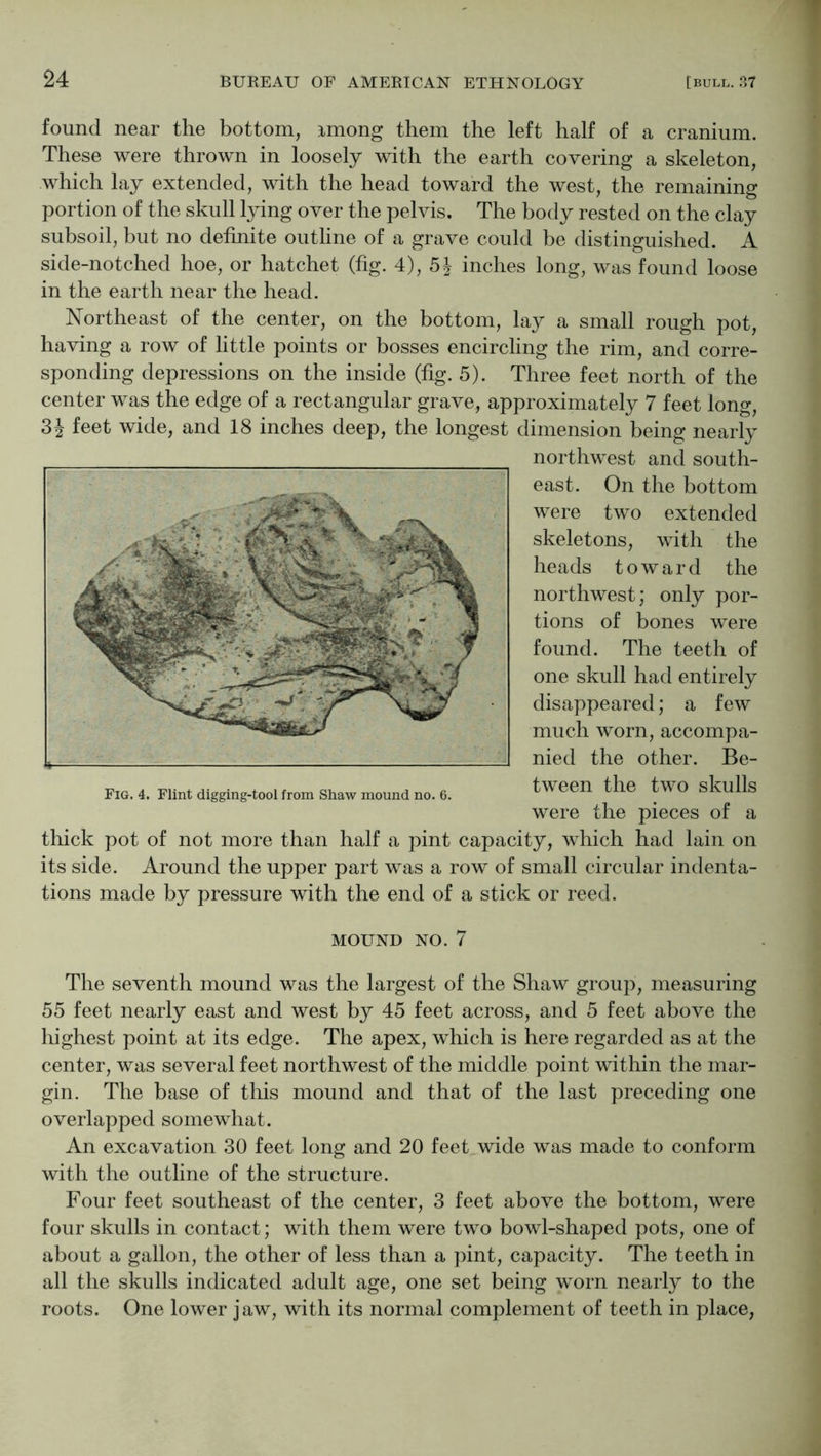 found near the bottom, imong them the left half of a cranium. These were thrown in loosely with the earth covering a skeleton, which lay extended, with the head toward the west, the remaining portion of the skull lying over the pelvis. The body rested on the clay subsoil, but no definite outline of a grave could be distinguished. A side-notched hoe, or hatchet (fig. 4), inches long, was found loose in the earth near the head. Northeast of the center, on the bottom, lay a small rough pot, having a row of little points or bosses encircling the rim, and corre- sponding depressions on the inside (fig. 5). Three feet north of the center was the edge of a rectangular grave, approximately 7 feet long, feet wide, and 18 inches deep, the longest dimension being nearly northwest and south- east. On the bottom were two extended skeletons, with the heads toward the northwest; only por- tions of bones were found. The teeth of one skull had entirely disappeared; a few much worn, accompa- nied the other. Be- tween the two skulls were the pieces of a thick pot of not more than half a pint capacity, which had lain on its side. Around the upper part was a row of small circular indenta- tions made by pressure with the end of a stick or reed. MOUND NO. 7 The seventh mound was the largest of the Shaw group, measuring 55 feet nearly east and west by 45 feet across, and 5 feet above the highest point at its edge. The apex, which is here regarded as at the center, was several feet northwest of the middle point within the mar- gin. The base of this mound and that of the last preceding one overlapped somewhat. An excavation 30 feet long and 20 feet wide was made to conform with the outline of the structure. Four feet southeast of the center, 3 feet above the bottom, were four skulls in contact; with them were two bowl-shaped pots, one of about a gallon, the other of less than a pint, capacity. The teeth in all the skulls indicated adult age, one set being worn nearly to the roots. One lower jaw, with its normal complement of teeth in place,