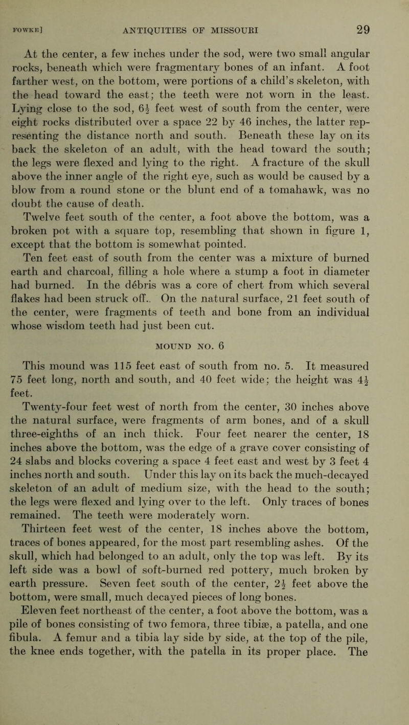 At the center, a few inches under the sod, were two small angular rocks, beneath which were fragmentary bones of an infant. A foot farther west, on the bottom, were portions of a child’s skeleton, with the head toward the east; the teeth were not worn in the least. Lying close to the sod, 6J feet west of south from the center, were eight rocks distributed over a space 22 by 46 inches, the latter rep- resenting the distance north and south. Beneath these lay on its back the skeleton of an adult, with the head toward the south; the legs were flexed and lying to the right. A fracture of the skull above the inner angle of the right eye, such as would be caused by a blow from a round stone or the blunt end of a tomahawk, was no doubt the cause of death. Twelve feet south of the center, a foot above the bottom, was a broken pot with a square top, resembling that shown in figure 1, except that the bottom is somewhat pointed. Ten feet east of south from the center was a mixture of burned earth and charcoal, filling a hole where a stump a foot in diameter had burned. In the debris was a core of chert from which several flakes had been struck off.. On the natural surface, 21 feet south of the center, were fragments of teeth and bone from an individual whose wisdom teeth had just been cut. MOUND NO. 6 This mound w^as 115 feet east of south from no. 5. It measured 75 feet long, north and south, and 40 feet wide; the height was 4J feet. Twenty-four feet west of north from the center, 30 inches above the natural surface, were fragments of arm bones, and of a skull three-eighths of an inch thick. Four feet nearer the center, IS inches above the bottom, was the edge of a grave cover consisting of 24 slabs and blocks covering a space 4 feet east and west by 3 feet 4 inches north and south. Under this lay on its back the much-decayed skeleton of an adult of medium size, with the head to the south; the legs were flexed and lying over to the left. Only traces of bones remained. The teeth were moderately worn. Thirteen feet west of the center, 18 inches above the bottom, traces of bones appeared, for the most part resembling ashes. Of the skull, which had belonged to an adult, only the top was left. By its left side was a bowl of soft-burned red potter}^ much broken by earth pressure. Seven feet south of the center, 2J feet above the bottom, were small, much decayed pieces of long bones. Eleven feet northeast of the center, a foot above the bottom, was a pile of bones consisting of two femora, three tibiae, a patella, and one fibula. A femur and a tibia lay side by side, at the top of the pile, the knee ends together, with the patella in its proper place. The