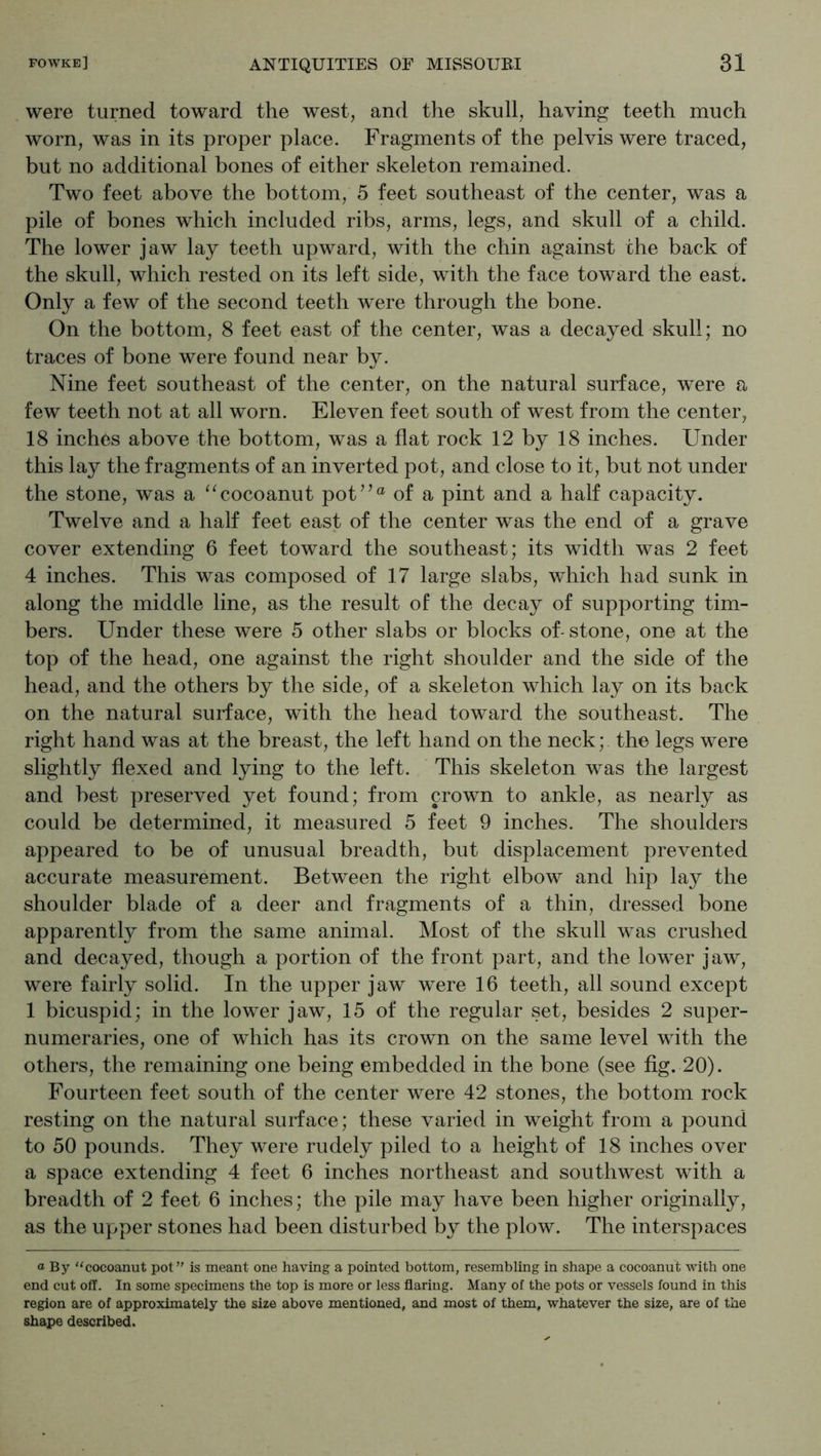 were turned toward the west, and the skull, having teeth much worn, was in its proper place. Fragments of the pelvis were traced, but no additional bones of either skeleton remained. Two feet above the bottom, 5 feet southeast of the center, was a pile of bones which included ribs, arms, legs, and skull of a child. The lower jaw lay teeth upward, with the chin against the back of the skull, which rested on its left side, with the face toward the east. Only a few of the second teeth were through the bone. On the bottom, 8 feet east of the center, was a decayed skull; no traces of bone were found near by. Nine feet southeast of the center, on the natural surface, were a few teeth not at all worn. Eleven feet south of west from the center, 18 inches above the bottom, was a flat rock 12 by 18 inches. Under this lay the fragments of an inverted pot, and close to it, but not under the stone, was a '^cocoanut poU’“ of a pint and a half capacity. Twelve and a half feet east of the center was the end of a grave cover extending 6 feet toward the southeast; its width was 2 feet 4 inches. This was composed of 17 large slabs, which had sunk in along the middle line, as the result of the decay of supporting tim- bers. Under these were 5 other slabs or blocks of-stone, one at the top of the head, one against the right shoulder and the side of the head, and the others by the side, of a skeleton which lay on its back on the natural surface, with the head toward the southeast. The right hand was at the breast, the left hand on the neck; the legs were slightly flexed and lying to the left. This skeleton was the largest and best preserved yet found; from crown to ankle, as nearly as could be determined, it measured 5 feet 9 inches. The shoulders appeared to be of unusual breadth, but displacement prevented accurate measurement. Between the right elbow and hip lay the shoulder blade of a deer and fragments of a thin, dressed bone apparently from the same animal. Most of the skull was crushed and decayed, though a portion of the front part, and the lower jaw, were fairly solid. In the upper jaw were 16 teeth, all sound except 1 bicuspid; in the lower jaw, 15 of the regular set, besides 2 super- numeraries, one of which has its crown on the same level with the others, the remaining one being embedded in the bone (see fig. 20). Fourteen feet south of the center were 42 stones, the bottom rock resting on the natural surface; these varied in weight from a pound to 50 pounds. They were rudely piled to a height of 18 inches over a space extending 4 feet 6 inches northeast and southwest with a breadth of 2 feet 6 inches; the pile may have been higher originally, as the upper stones had been disturbed by the plow. The interspaces a By ‘‘cocoanut pof' is meant one having a pointed bottom, resembling in shape a cocoanut with one end cut off. In some specimens the top is more or less flaring. Many of the pots or vessels found in this region are of approximately the size above mentioned, and most of them, whatever the size, are of the shape described.