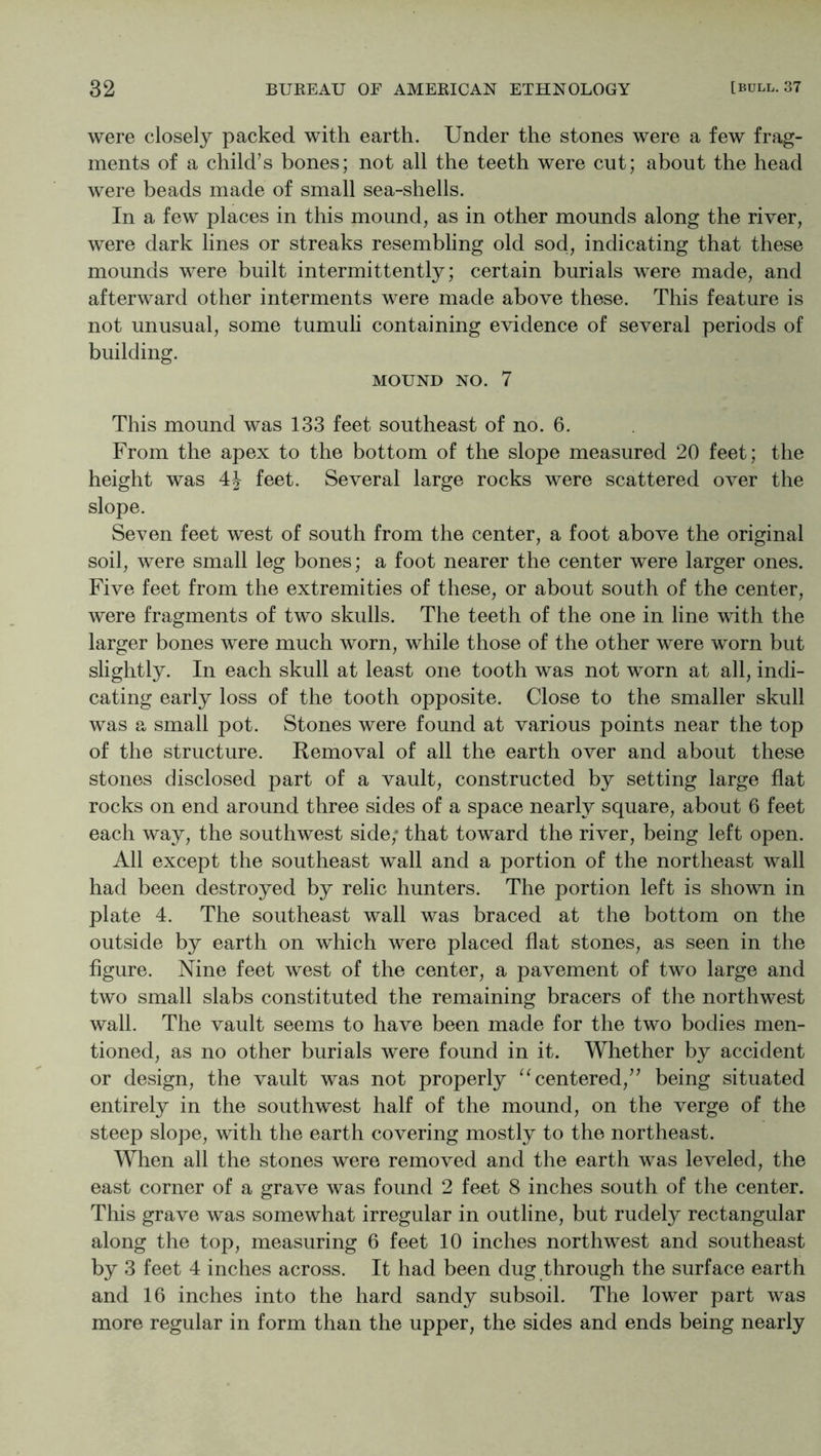 were closely packed with earth. Under the stones were a few frag- ments of a child’s bones; not all the teeth were cut; about the head were beads made of small sea-shells. In a few places in this mound, as in other mounds along the river, were dark lines or streaks resembling old sod, indicating that these mounds were built intermittently; certain burials were made, and afterward other interments were made above these. This feature is not unusual, some tumuli containing evidence of several periods of building. MOUND NO. 7 This mound was 133 feet southeast of no. 6. From the apex to the bottom of the slope measured 20 feet; the height was 4J feet. Several large rocks were scattered over the slope. Seven feet west of south from the center, a foot above the original soil, were small leg bones; a foot nearer the center were larger ones. Five feet from the extremities of these, or about south of the center, were fragments of two skulls. The teeth of the one in line with the larger bones were much worn, while those of the other were worn but slightly. In each skull at least one tooth was not worn at all, indi- cating early loss of the tooth opposite. Close to the smaller skull was a small pot. Stones were found at various points near the top of the structure. Removal of all the earth over and about these stones disclosed part of a vault, constructed by setting large flat rocks on end around three sides of a space nearly square, about 6 feet each way, the southwest side,' that toward the river, being left open. All except the southeast wall and a portion of the northeast wall had been destroyed by relic hunters. The portion left is shown in plate 4. The southeast wall was braced at the bottom on the outside by earth on which were placed flat stones, as seen in the figure. Nine feet west of the center, a pavement of two large and two small slabs constituted the remaining bracers of the northwest wall. The vault seems to have been made for the two bodies men- tioned, as no other burials were found in it. Whether by accident or design, the vault was not properly ‘^centered,” being situated entirely in the southwest half of the mound, on the verge of the steep slope, with the earth covering mostly to the northeast. When all the stones were removed and the earth was leveled, the east corner of a grave was found 2 feet 8 inches south of the center. This grave was somewhat irregular in outline, but rudely rectangular along the top, measuring 6 feet 10 inches northwest and southeast by 3 feet 4 inches across. It had been dug through the surface earth and 16 inches into the hard sandy subsoil. The lower part was more regular in form than the upper, the sides and ends being nearly