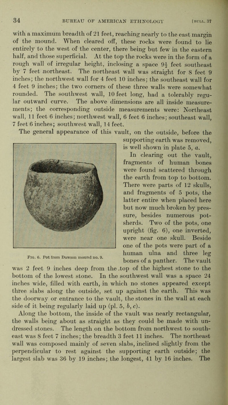 34 with a maximum breadth of 21 feet, reaching nearly to the east margin of the mound. Wlien cleared off, these rocks were found to lie entirely to the west of the center, there being but few in the eastern half, and those superficial. At the top the rocks were in the form of a rough wall of irregular height, inclosing a space 9J feet southeast by 7 feet northeast. The northeast wall was straight for 8 feet 9 inches; the northwest wall for 4 feet 10 inches; the southeast wall for 4 feet 9 inches; the two corners of these three walls were somewhat rounded. The southwest wall, 10 feet long, had a tolerably regu- lar outward curve. The above dimensions are all inside measure- ments; the corresponding outside measurements were: Northeast wall, 11 feet 6 inches; northwest wall, 6 feet 6 inches; southeast wall, 7 feet 6 inches; southwest wall, 14 feet. The general appearance of this vault, on the outside, before the supporting earth was removed, is well shown in plate 5, a. In clearing out the vault, fragments of human bones were found scattered through the earth from top to bottom. There were parts of 12 skulls, and fragments of 5 pots, the latter entire when placed here but now much broken by pres- sure, besides numerous pot- sherds. Two of the pots, one upright (fig. 6), one inverted, were near one skull. Beside one of the pots were part of a human ulna and three leg bones of a panther. The vault was 2 feet 9 inches deep from the .top of the highest stone to the bottom of the lowest stone. In the southwest wall was a space 24 inches wide, filled with earth, in which no stones appeared except three slabs along the outside, set up against the earth. This was the doorway or entrance to the vault, the stones in the wall at each side of it being regularly laid up (pi. 5, h, c). Along the bottom, the inside of the vault was nearly rectangular, the walls being about as straight as they could be made with un- dressed stones. The length on the bottom from northwest to south- wall was composed mainly of seven slabs, inclined slightly from the perpendicular to rest against the supporting earth outside; the largest slab was 36 by 19 inches; the longest, 41 by 16 inches. The