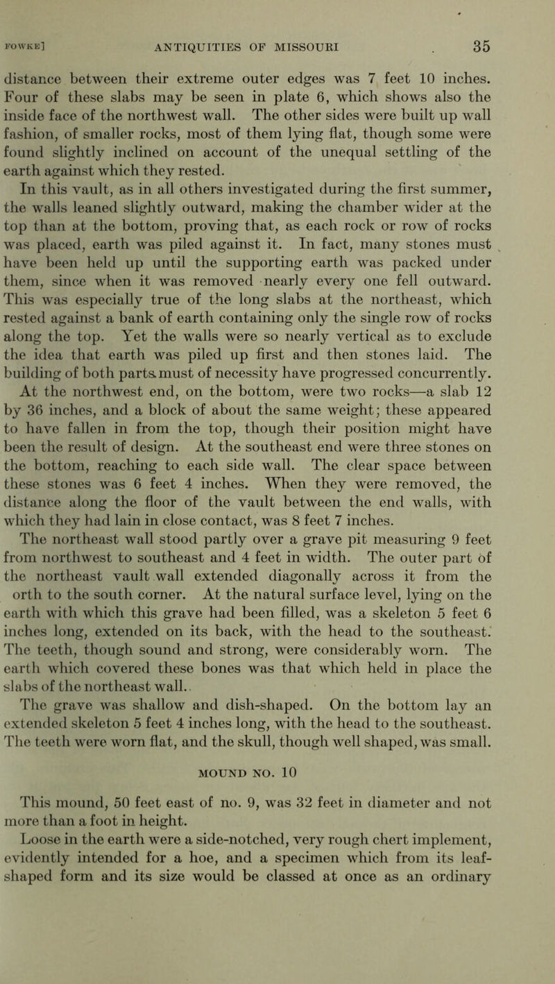 distance between their extreme outer edges was 7 feet 10 inches. Four of these slabs may be seen in plate 6, which shows also the inside face of the northwest wall. The other sides were built up wall fashion, of smaller rocks, most of them lying flat, though some were found slightly inclined on account of the unequal settling of the earth against which they rested. In this vault, as in all others investigated during the first summer, the walls leaned slightly outward, making the chamber wider at the top than at the bottom, proving that, as each rock or row of rocks was placed, earth was piled against it. In fact, many stones must have been held up until the supporting earth was packed under them, since when it was removed nearly every one fell outward. This was especially true of the long slabs at the northeast, which rested against a bank of earth containing only the single row of rocks along the top. Yet the walls were so nearly vertical as to exclude the idea that earth was piled up first and then stones laid. The building of both parts, must of necessity have progressed concurrently. At the northwest end, on the bottom, were two rocks—a slab 12 by 36 inches, and a block of about the same weight; these appeared to have fallen in from the top, though their position might have been the result of design. At the southeast end were three stones on the bottom, reaching to each side wall. The clear space between these stones was 6 feet 4 inches. When they were removed, the distance along the floor of the vault between the end walls, with which they had lain in close contact, was 8 feet 7 inches. The northeast wall stood partly over a grave pit measuring 9 feet from northwest to southeast and 4 feet in width. The outer part of the northeast vault wall extended diagonally across it from the orth to the south corner. At the natural surface level, lying on the earth with which this grave had been filled, was a skeleton 5 feet 6 inches long, extended on its back, with the head to the southeast.' The teeth, though sound and strong, were considerably worn. The earth which covered these bones was that which held in place the slabs of the northeast wall.. The grave was shallow and dish-shaped. On the bottom lay an extended skeleton 5 feet 4 inches long, with the head to the southeast. The teeth were worn flat, and the skull, though well shaped, was small. MOUND NO. 10 This mound, 50 feet east of no. 9, was 32 feet in diameter and not more than a foot in height. Loose in the earth were a side-notched, very rough chert implement, evidently intended for a hoe, and a specimen which from its leaf- shaped form and its size would be classed at once as an ordinary