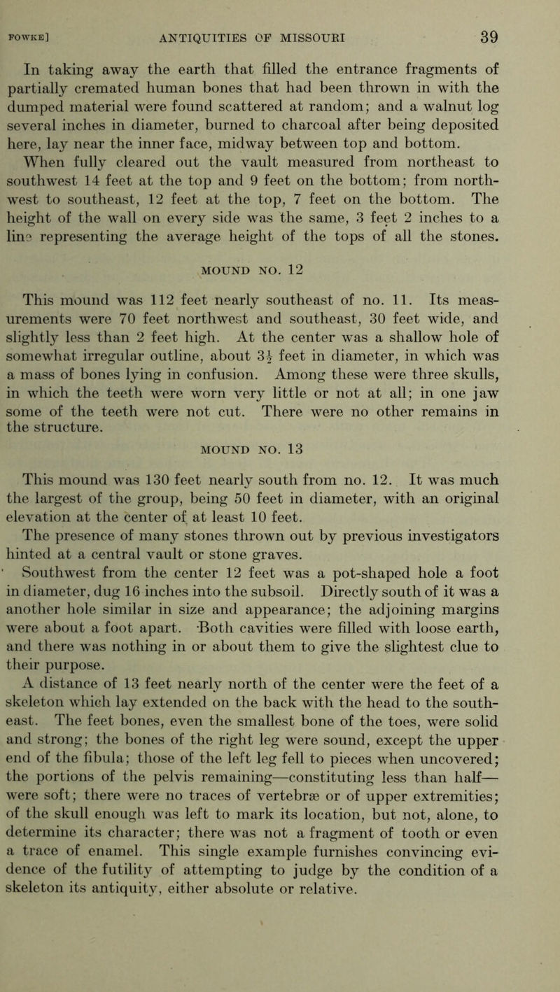 In taking away the earth that filled the entrance fragments of partially cremated human bones that had been thrown in with the dumped material were found scattered at random; and a walnut log several inches in diameter, burned to charcoal after being deposited here, lay near the inner face, midway between top and bottom. When fully cleared out the vault measured from northeast to southwest 14 feet at the top and 9 feet on the bottom; from north- west to southeast, 12 feet at the top, 7 feet on the bottom. The height of the wall on every side was the same, 3 feet 2 inches to a line representing the average height of the tops of all the stones. MOUND NO. 12 This mound was 112 feet nearly southeast of no. 11. Its meas- urements were 70 feet northwest and southeast, 30 feet wide, and slightly less than 2 feet high. At the center was a shallow hole of somewhat irregular outline, about 31 feet in diameter, in which was a mass of bones lying in confusion. Among these were three skulls, in which the teeth were worn very little or not at all; in one jaw some of the teeth were not cut. There were no other remains in the structure. MOUND NO. 13 This mound was 130 feet nearly south from no. 12. It was much the largest of the group, being 50 feet in diameter, with an original elevation at the center of at least 10 feet. The presence of many stones thrown out by previous investigators hinted at a central vault or stone graves. Southwest from the center 12 feet was a pot-shaped hole a foot in diameter, dug 16 inches into the subsoil. Directly south of it was a another hole similar in size and appearance; the adjoining margins were about a foot apart. -Both cavities were filled with loose earth, and there w^as nothing in or about them to give the slightest clue to their purpose. A distance of 13 feet nearly north of the center were the feet of a skeleton which lay extended on the back with the head to the south- east. The feet bones, even the smallest bone of the toes, were solid and strong; the bones of the right leg were sound, except the upper end of the fibula; those of the left leg fell to pieces when uncovered; the portions of the pelvis remaining—constituting less than half— were soft; there were no traces of vertebrae or of upper extremities; of the skull enough was left to mark its location, but not, alone, to determine its character; there was not a fragment of tooth or even a trace of enamel. This single example furnishes convincing evi- dence of the futility of attempting to judge by the condition of a skeleton its antiquity, either absolute or relative.